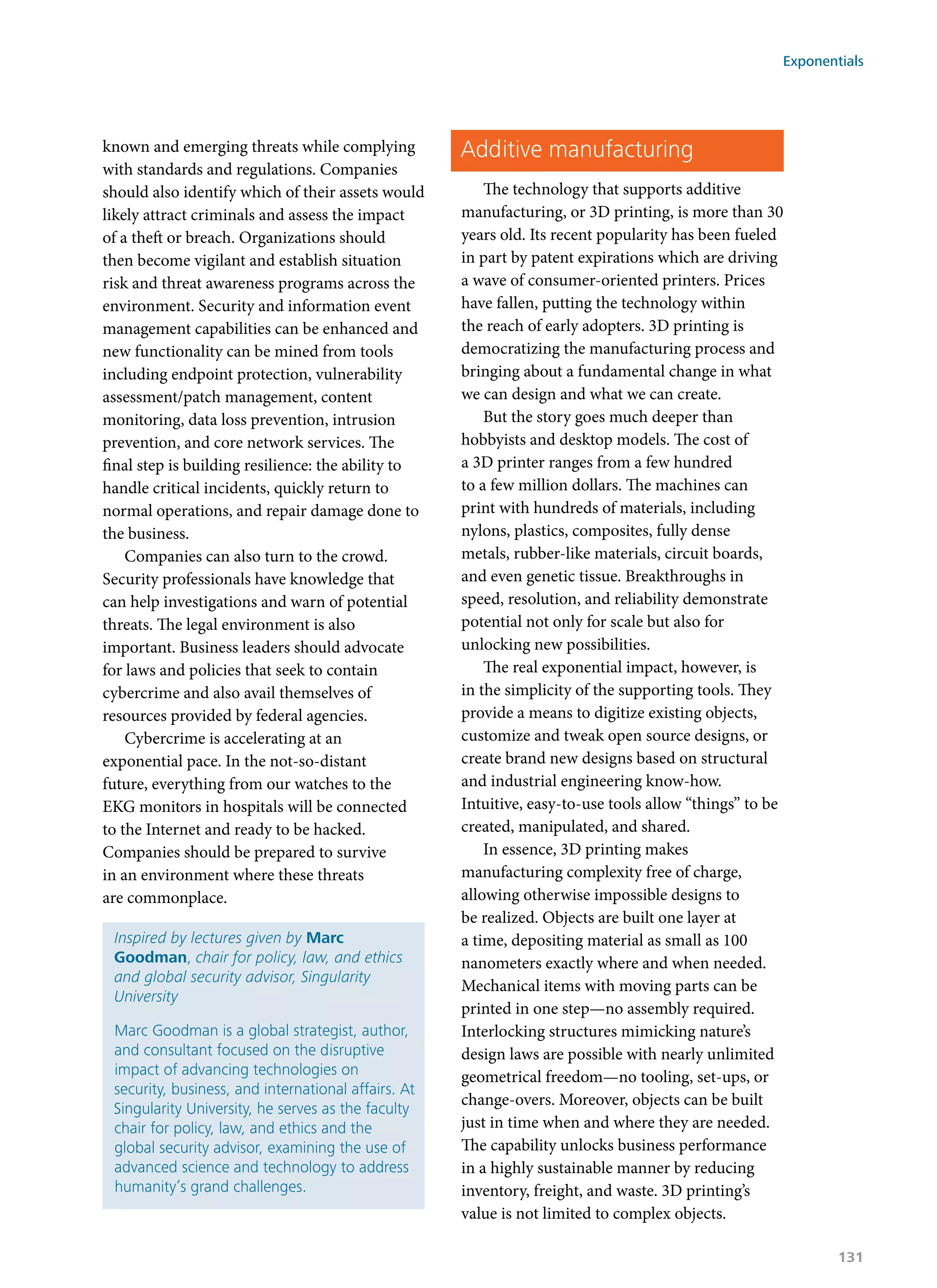known and emerging threats while complying
with standards and regulations. Companies
should also identify which of their assets would
likely attract criminals and assess the impact
of a theft or breach. Organizations should
then become vigilant and establish situation
risk and threat awareness programs across the
environment. Security and information event
management capabilities can be enhanced and
new functionality can be mined from tools
including endpoint protection, vulnerability
assessment/patch management, content
monitoring, data loss prevention, intrusion
prevention, and core network services. The
final step is building resilience: the ability to
handle critical incidents, quickly return to
normal operations, and repair damage done to
the business.
Companies can also turn to the crowd.
Security professionals have knowledge that
can help investigations and warn of potential
threats. The legal environment is also
important. Business leaders should advocate
for laws and policies that seek to contain
cybercrime and also avail themselves of
resources provided by federal agencies.
Cybercrime is accelerating at an
exponential pace. In the not-so-distant
future, everything from our watches to the
EKG monitors in hospitals will be connected
to the Internet and ready to be hacked.
Companies should be prepared to survive
in an environment where these threats
are commonplace.
Inspired by lectures given by Marc
Goodman, chair for policy, law, and ethics
and global security advisor, Singularity
University
Marc Goodman is a global strategist, author,
and consultant focused on the disruptive
impact of advancing technologies on
security, business, and international affairs. At
Singularity University, he serves as the faculty
chair for policy, law, and ethics and the
global security advisor, examining the use of
advanced science and technology to address
humanity’s grand challenges.
Additive manufacturing
The technology that supports additive
manufacturing, or 3D printing, is more than 30
years old. Its recent popularity has been fueled
in part by patent expirations which are driving
a wave of consumer-oriented printers. Prices
have fallen, putting the technology within
the reach of early adopters. 3D printing is
democratizing the manufacturing process and
bringing about a fundamental change in what
we can design and what we can create.
But the story goes much deeper than
hobbyists and desktop models. The cost of
a 3D printer ranges from a few hundred
to a few million dollars. The machines can
print with hundreds of materials, including
nylons, plastics, composites, fully dense
metals, rubber-like materials, circuit boards,
and even genetic tissue. Breakthroughs in
speed, resolution, and reliability demonstrate
potential not only for scale but also for
unlocking new possibilities.
The real exponential impact, however, is
in the simplicity of the supporting tools. They
provide a means to digitize existing objects,
customize and tweak open source designs, or
create brand new designs based on structural
and industrial engineering know-how.
Intuitive, easy-to-use tools allow “things” to be
created, manipulated, and shared.
In essence, 3D printing makes
manufacturing complexity free of charge,
allowing otherwise impossible designs to
be realized. Objects are built one layer at
a time, depositing material as small as 100
nanometers exactly where and when needed.
Mechanical items with moving parts can be
printed in one step—no assembly required.
Interlocking structures mimicking nature’s
design laws are possible with nearly unlimited
geometrical freedom—no tooling, set-ups, or
change-overs. Moreover, objects can be built
just in time when and where they are needed.
The capability unlocks business performance
in a highly sustainable manner by reducing
inventory, freight, and waste. 3D printing’s
value is not limited to complex objects.
Exponentials
131
 