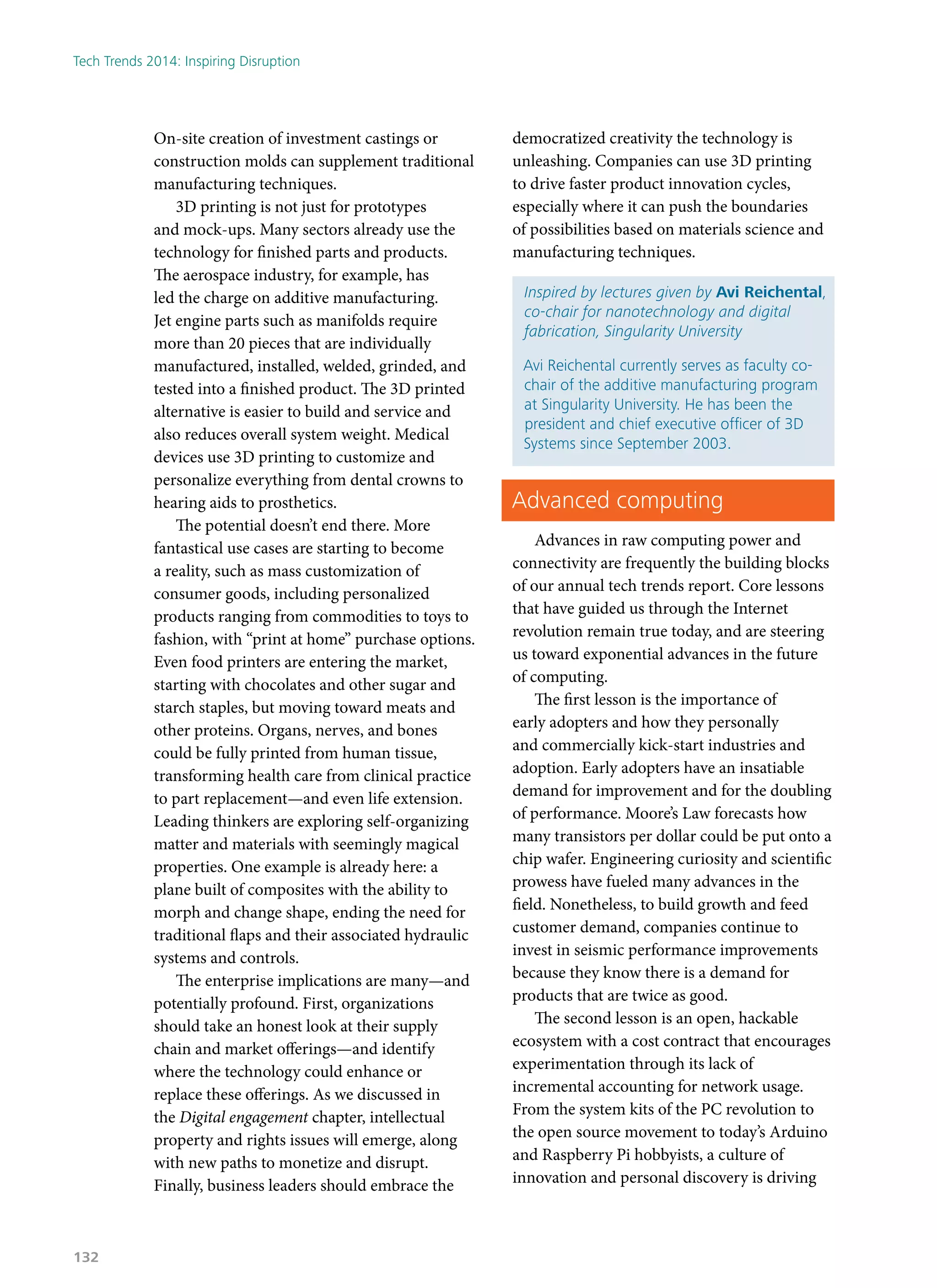 On-site creation of investment castings or
construction molds can supplement traditional
manufacturing techniques.
3D printing is not just for prototypes
and mock-ups. Many sectors already use the
technology for finished parts and products.
The aerospace industry, for example, has
led the charge on additive manufacturing.
Jet engine parts such as manifolds require
more than 20 pieces that are individually
manufactured, installed, welded, grinded, and
tested into a finished product. The 3D printed
alternative is easier to build and service and
also reduces overall system weight. Medical
devices use 3D printing to customize and
personalize everything from dental crowns to
hearing aids to prosthetics.
The potential doesn’t end there. More
fantastical use cases are starting to become
a reality, such as mass customization of
consumer goods, including personalized
products ranging from commodities to toys to
fashion, with “print at home” purchase options.
Even food printers are entering the market,
starting with chocolates and other sugar and
starch staples, but moving toward meats and
other proteins. Organs, nerves, and bones
could be fully printed from human tissue,
transforming health care from clinical practice
to part replacement—and even life extension.
Leading thinkers are exploring self-organizing
matter and materials with seemingly magical
properties. One example is already here: a
plane built of composites with the ability to
morph and change shape, ending the need for
traditional flaps and their associated hydraulic
systems and controls.
The enterprise implications are many—and
potentially profound. First, organizations
should take an honest look at their supply
chain and market offerings—and identify
where the technology could enhance or
replace these offerings. As we discussed in
the Digital engagement chapter, intellectual
property and rights issues will emerge, along
with new paths to monetize and disrupt.
Finally, business leaders should embrace the
democratized creativity the technology is
unleashing. Companies can use 3D printing
to drive faster product innovation cycles,
especially where it can push the boundaries
of possibilities based on materials science and
manufacturing techniques.
Inspired by lectures given by Avi Reichental,
co-chair for nanotechnology and digital
fabrication, Singularity University
Avi Reichental currently serves as faculty co-
chair of the additive manufacturing program
at Singularity University. He has been the
president and chief executive officer of 3D
Systems since September 2003.
Advanced computing
Advances in raw computing power and
connectivity are frequently the building blocks
of our annual tech trends report. Core lessons
that have guided us through the Internet
revolution remain true today, and are steering
us toward exponential advances in the future
of computing.
The first lesson is the importance of
early adopters and how they personally
and commercially kick-start industries and
adoption. Early adopters have an insatiable
demand for improvement and for the doubling
of performance. Moore’s Law forecasts how
many transistors per dollar could be put onto a
chip wafer. Engineering curiosity and scientific
prowess have fueled many advances in the
field. Nonetheless, to build growth and feed
customer demand, companies continue to
invest in seismic performance improvements
because they know there is a demand for
products that are twice as good.
The second lesson is an open, hackable
ecosystem with a cost contract that encourages
experimentation through its lack of
incremental accounting for network usage.
From the system kits of the PC revolution to
the open source movement to today’s Arduino
and Raspberry Pi hobbyists, a culture of
innovation and personal discovery is driving
Tech Trends 2014: Inspiring Disruption
132
 