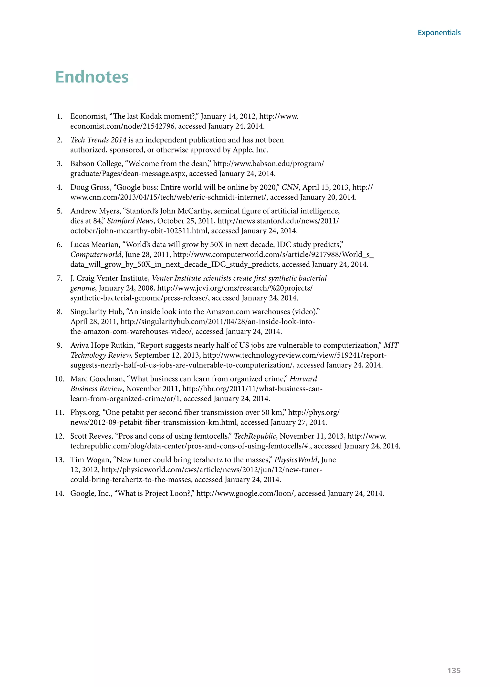 Endnotes
1.	 Economist, “The last Kodak moment?,” January 14, 2012, http://www.
economist.com/node/21542796, accessed January 24, 2014.
2.	 Tech Trends 2014 is an independent publication and has not been
authorized, sponsored, or otherwise approved by Apple, Inc.
3.	 Babson College, “Welcome from the dean,” http://www.babson.edu/program/
graduate/Pages/dean-message.aspx, accessed January 24, 2014.
4.	 Doug Gross, “Google boss: Entire world will be online by 2020,” CNN, April 15, 2013, http://
www.cnn.com/2013/04/15/tech/web/eric-schmidt-internet/, accessed January 20, 2014.
5.	 Andrew Myers, “Stanford’s John McCarthy, seminal figure of artificial intelligence,
dies at 84,” Stanford News, October 25, 2011, http://news.stanford.edu/news/2011/
october/john-mccarthy-obit-102511.html, accessed January 24, 2014.
6.	 Lucas Mearian, “World’s data will grow by 50X in next decade, IDC study predicts,”
Computerworld, June 28, 2011, http://www.computerworld.com/s/article/9217988/World_s_
data_will_grow_by_50X_in_next_decade_IDC_study_predicts, accessed January 24, 2014.
7.	 J. Craig Venter Institute, Venter Institute scientists create first synthetic bacterial
genome, January 24, 2008, http://www.jcvi.org/cms/research/%20projects/
synthetic-bacterial-genome/press-release/, accessed January 24, 2014.
8.	 Singularity Hub, “An inside look into the Amazon.com warehouses (video),”
April 28, 2011, http://singularityhub.com/2011/04/28/an-inside-look-into-
the-amazon-com-warehouses-video/, accessed January 24, 2014.
9.	 Aviva Hope Rutkin, “Report suggests nearly half of US jobs are vulnerable to computerization,” MIT
Technology Review, September 12, 2013, http://www.technologyreview.com/view/519241/report-
suggests-nearly-half-of-us-jobs-are-vulnerable-to-computerization/, accessed January 24, 2014.
10.	 Marc Goodman, “What business can learn from organized crime,” Harvard
Business Review, November 2011, http://hbr.org/2011/11/what-business-can-
learn-from-organized-crime/ar/1, accessed January 24, 2014.
11.	 Phys.org, “One petabit per second fiber transmission over 50 km,” http://phys.org/
news/2012-09-petabit-fiber-transmission-km.html, accessed January 27, 2014.
12.	 Scott Reeves, “Pros and cons of using femtocells,” TechRepublic, November 11, 2013, http://www.
techrepublic.com/blog/data-center/pros-and-cons-of-using-femtocells/#., accessed January 24, 2014.
13.	 Tim Wogan, “New tuner could bring terahertz to the masses,” PhysicsWorld, June
12, 2012, http://physicsworld.com/cws/article/news/2012/jun/12/new-tuner-
could-bring-terahertz-to-the-masses, accessed January 24, 2014.
14.	 Google, Inc., “What is Project Loon?,” http://www.google.com/loon/, accessed January 24, 2014.
Exponentials
135
 