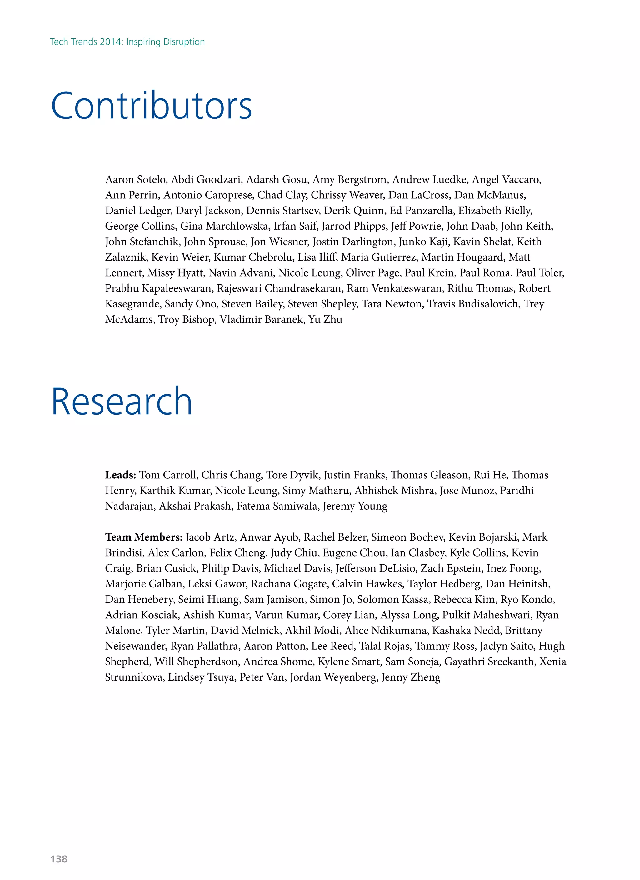 Aaron Sotelo, Abdi Goodzari, Adarsh Gosu, Amy Bergstrom, Andrew Luedke, Angel Vaccaro,
Ann Perrin, Antonio Caroprese, Chad Clay, Chrissy Weaver, Dan LaCross, Dan McManus,
Daniel Ledger, Daryl Jackson, Dennis Startsev, Derik Quinn, Ed Panzarella, Elizabeth Rielly,
George Collins, Gina Marchlowska, Irfan Saif, Jarrod Phipps, Jeff Powrie, John Daab, John Keith,
John Stefanchik, John Sprouse, Jon Wiesner, Jostin Darlington, Junko Kaji, Kavin Shelat, Keith
Zalaznik, Kevin Weier, Kumar Chebrolu, Lisa Iliff, Maria Gutierrez, Martin Hougaard, Matt
Lennert, Missy Hyatt, Navin Advani, Nicole Leung, Oliver Page, Paul Krein, Paul Roma, Paul Toler,
Prabhu Kapaleeswaran, Rajeswari Chandrasekaran, Ram Venkateswaran, Rithu Thomas, Robert
Kasegrande, Sandy Ono, Steven Bailey, Steven Shepley, Tara Newton, Travis Budisalovich, Trey
McAdams, Troy Bishop, Vladimir Baranek, Yu Zhu
Leads: Tom Carroll, Chris Chang, Tore Dyvik, Justin Franks, Thomas Gleason, Rui He, Thomas
Henry, Karthik Kumar, Nicole Leung, Simy Matharu, Abhishek Mishra, Jose Munoz, Paridhi
Nadarajan, Akshai Prakash, Fatema Samiwala, Jeremy Young
Team Members: Jacob Artz, Anwar Ayub, Rachel Belzer, Simeon Bochev, Kevin Bojarski, Mark
Brindisi, Alex Carlon, Felix Cheng, Judy Chiu, Eugene Chou, Ian Clasbey, Kyle Collins, Kevin
Craig, Brian Cusick, Philip Davis, Michael Davis, Jefferson DeLisio, Zach Epstein, Inez Foong,
Marjorie Galban, Leksi Gawor, Rachana Gogate, Calvin Hawkes, Taylor Hedberg, Dan Heinitsh,
Dan Henebery, Seimi Huang, Sam Jamison, Simon Jo, Solomon Kassa, Rebecca Kim, Ryo Kondo,
Adrian Kosciak, Ashish Kumar, Varun Kumar, Corey Lian, Alyssa Long, Pulkit Maheshwari, Ryan
Malone, Tyler Martin, David Melnick, Akhil Modi, Alice Ndikumana, Kashaka Nedd, Brittany
Neisewander, Ryan Pallathra, Aaron Patton, Lee Reed, Talal Rojas, Tammy Ross, Jaclyn Saito, Hugh
Shepherd, Will Shepherdson, Andrea Shome, Kylene Smart, Sam Soneja, Gayathri Sreekanth, Xenia
Strunnikova, Lindsey Tsuya, Peter Van, Jordan Weyenberg, Jenny Zheng
Contributors
Research
Tech Trends 2014: Inspiring Disruption
138
 