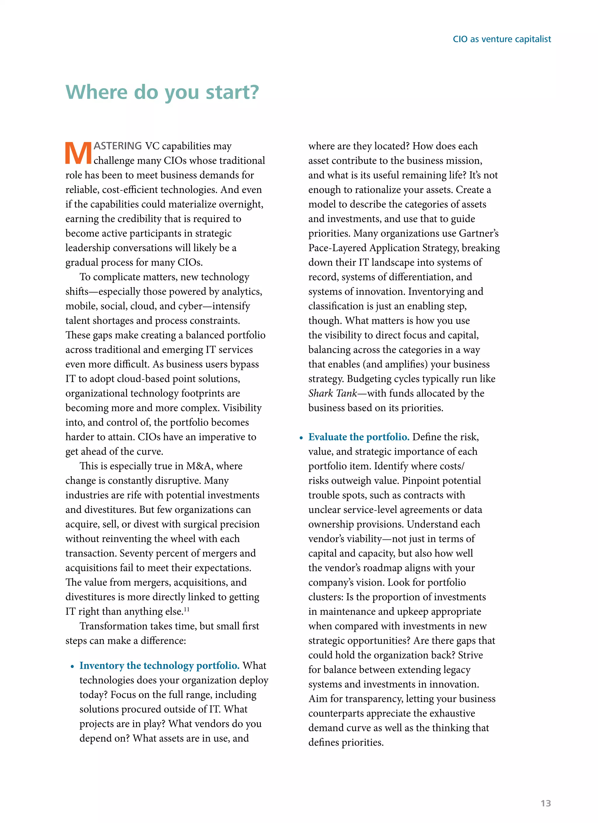 Mastering VC capabilities may
challenge many CIOs whose traditional
role has been to meet business demands for
reliable, cost-efficient technologies. And even
if the capabilities could materialize overnight,
earning the credibility that is required to
become active participants in strategic
leadership conversations will likely be a
gradual process for many CIOs.
To complicate matters, new technology
shifts—especially those powered by analytics,
mobile, social, cloud, and cyber—intensify
talent shortages and process constraints.
These gaps make creating a balanced portfolio
across traditional and emerging IT services
even more difficult. As business users bypass
IT to adopt cloud-based point solutions,
organizational technology footprints are
becoming more and more complex. Visibility
into, and control of, the portfolio becomes
harder to attain. CIOs have an imperative to
get ahead of the curve.
This is especially true in M&A, where
change is constantly disruptive. Many
industries are rife with potential investments
and divestitures. But few organizations can
acquire, sell, or divest with surgical precision
without reinventing the wheel with each
transaction. Seventy percent of mergers and
acquisitions fail to meet their expectations.
The value from mergers, acquisitions, and
divestitures is more directly linked to getting
IT right than anything else.11
Transformation takes time, but small first
steps can make a difference:
•	 Inventory the technology portfolio. What
technologies does your organization deploy
today? Focus on the full range, including
solutions procured outside of IT. What
projects are in play? What vendors do you
depend on? What assets are in use, and
where are they located? How does each
asset contribute to the business mission,
and what is its useful remaining life? It’s not
enough to rationalize your assets. Create a
model to describe the categories of assets
and investments, and use that to guide
priorities. Many organizations use Gartner’s
Pace-Layered Application Strategy, breaking
down their IT landscape into systems of
record, systems of differentiation, and
systems of innovation. Inventorying and
classification is just an enabling step,
though. What matters is how you use
the visibility to direct focus and capital,
balancing across the categories in a way
that enables (and amplifies) your business
strategy. Budgeting cycles typically run like
Shark Tank—with funds allocated by the
business based on its priorities.
•	 Evaluate the portfolio. Define the risk,
value, and strategic importance of each
portfolio item. Identify where costs/
risks outweigh value. Pinpoint potential
trouble spots, such as contracts with
unclear service-level agreements or data
ownership provisions. Understand each
vendor’s viability—not just in terms of
capital and capacity, but also how well
the vendor’s roadmap aligns with your
company’s vision. Look for portfolio
clusters: Is the proportion of investments
in maintenance and upkeep appropriate
when compared with investments in new
strategic opportunities? Are there gaps that
could hold the organization back? Strive
for balance between extending legacy
systems and investments in innovation.
Aim for transparency, letting your business
counterparts appreciate the exhaustive
demand curve as well as the thinking that
defines priorities.
Where do you start?
CIO as venture capitalist
13
 
