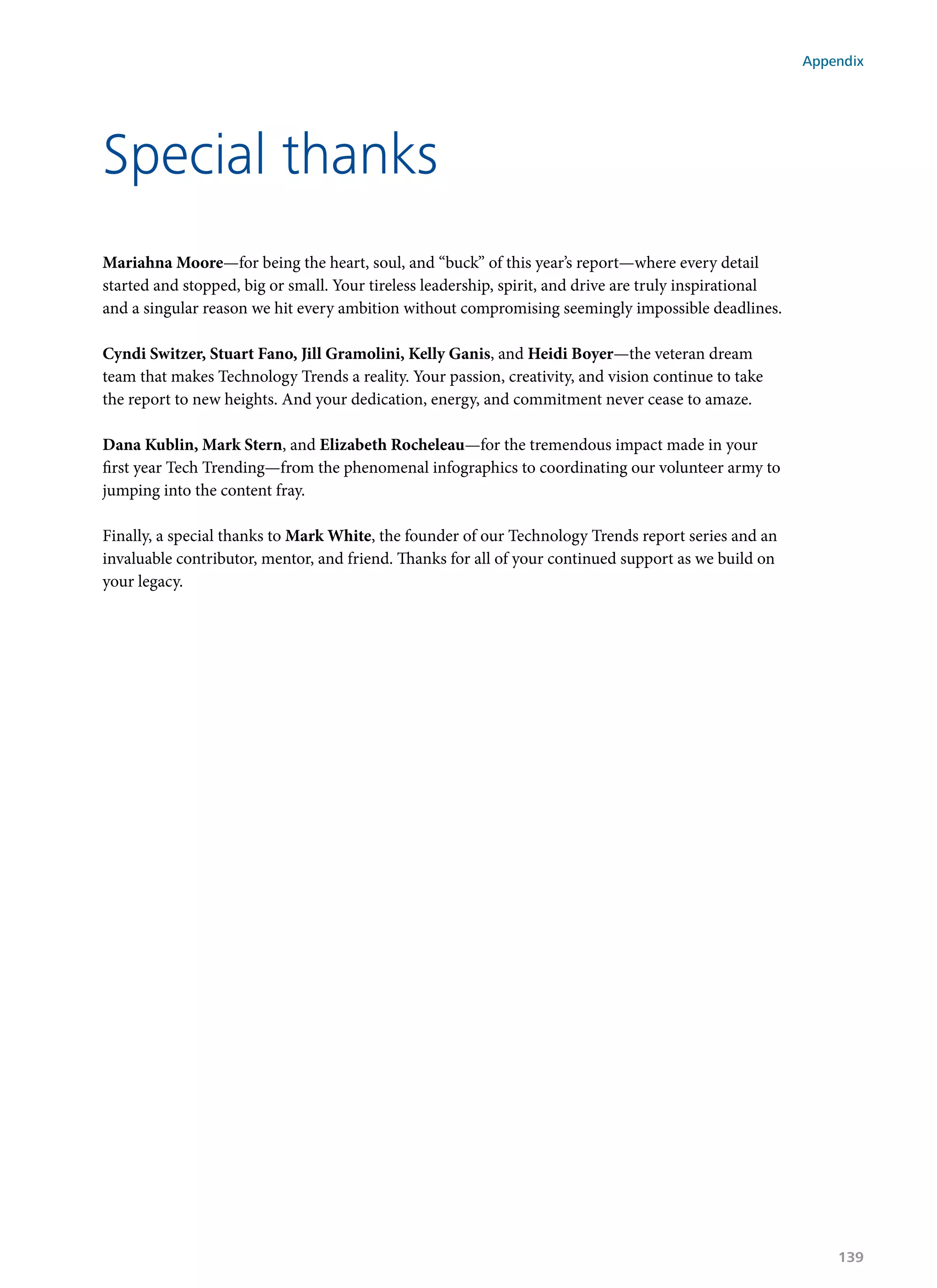 Mariahna Moore—for being the heart, soul, and “buck” of this year’s report—where every detail
started and stopped, big or small. Your tireless leadership, spirit, and drive are truly inspirational
and a singular reason we hit every ambition without compromising seemingly impossible deadlines.
Cyndi Switzer, Stuart Fano, Jill Gramolini, Kelly Ganis, and Heidi Boyer—the veteran dream
team that makes Technology Trends a reality. Your passion, creativity, and vision continue to take
the report to new heights. And your dedication, energy, and commitment never cease to amaze.
Dana Kublin, Mark Stern, and Elizabeth Rocheleau—for the tremendous impact made in your
first year Tech Trending—from the phenomenal infographics to coordinating our volunteer army to
jumping into the content fray.
Finally, a special thanks to Mark White, the founder of our Technology Trends report series and an
invaluable contributor, mentor, and friend. Thanks for all of your continued support as we build on
your legacy.
Special thanks
Appendix
139
 