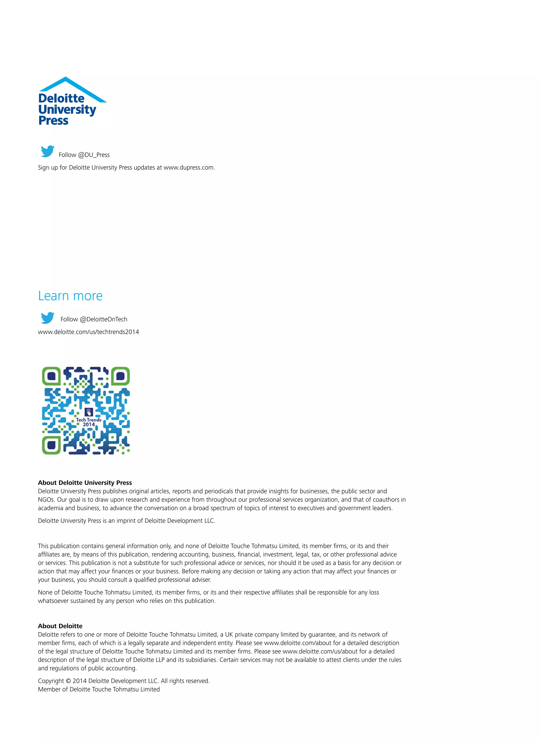 About Deloitte University Press
Deloitte University Press publishes original articles, reports and periodicals that provide insights for businesses, the public sector and
NGOs. Our goal is to draw upon research and experience from throughout our professional services organization, and that of coauthors in
academia and business, to advance the conversation on a broad spectrum of topics of interest to executives and government leaders.
Deloitte University Press is an imprint of Deloitte Development LLC.
This publication contains general information only, and none of Deloitte Touche Tohmatsu Limited, its member firms, or its and their
affiliates are, by means of this publication, rendering accounting, business, financial, investment, legal, tax, or other professional advice
or services. This publication is not a substitute for such professional advice or services, nor should it be used as a basis for any decision or
action that may affect your finances or your business. Before making any decision or taking any action that may affect your finances or
your business, you should consult a qualified professional adviser.
None of Deloitte Touche Tohmatsu Limited, its member firms, or its and their respective affiliates shall be responsible for any loss
whatsoever sustained by any person who relies on this publication.
About Deloitte
Deloitte refers to one or more of Deloitte Touche Tohmatsu Limited, a UK private company limited by guarantee, and its network of
member firms, each of which is a legally separate and independent entity. Please see www.deloitte.com/about for a detailed description
of the legal structure of Deloitte Touche Tohmatsu Limited and its member firms. Please see www.deloitte.com/us/about for a detailed
description of the legal structure of Deloitte LLP and its subsidiaries. Certain services may not be available to attest clients under the rules
and regulations of public accounting.
Copyright © 2014 Deloitte Development LLC. All rights reserved.
Member of Deloitte Touche Tohmatsu Limited
Follow @DU_Press
Sign up for Deloitte University Press updates at www.dupress.com.
Learn more
Follow @DeloitteOnTech
www.deloitte.com/us/techtrends2014
 