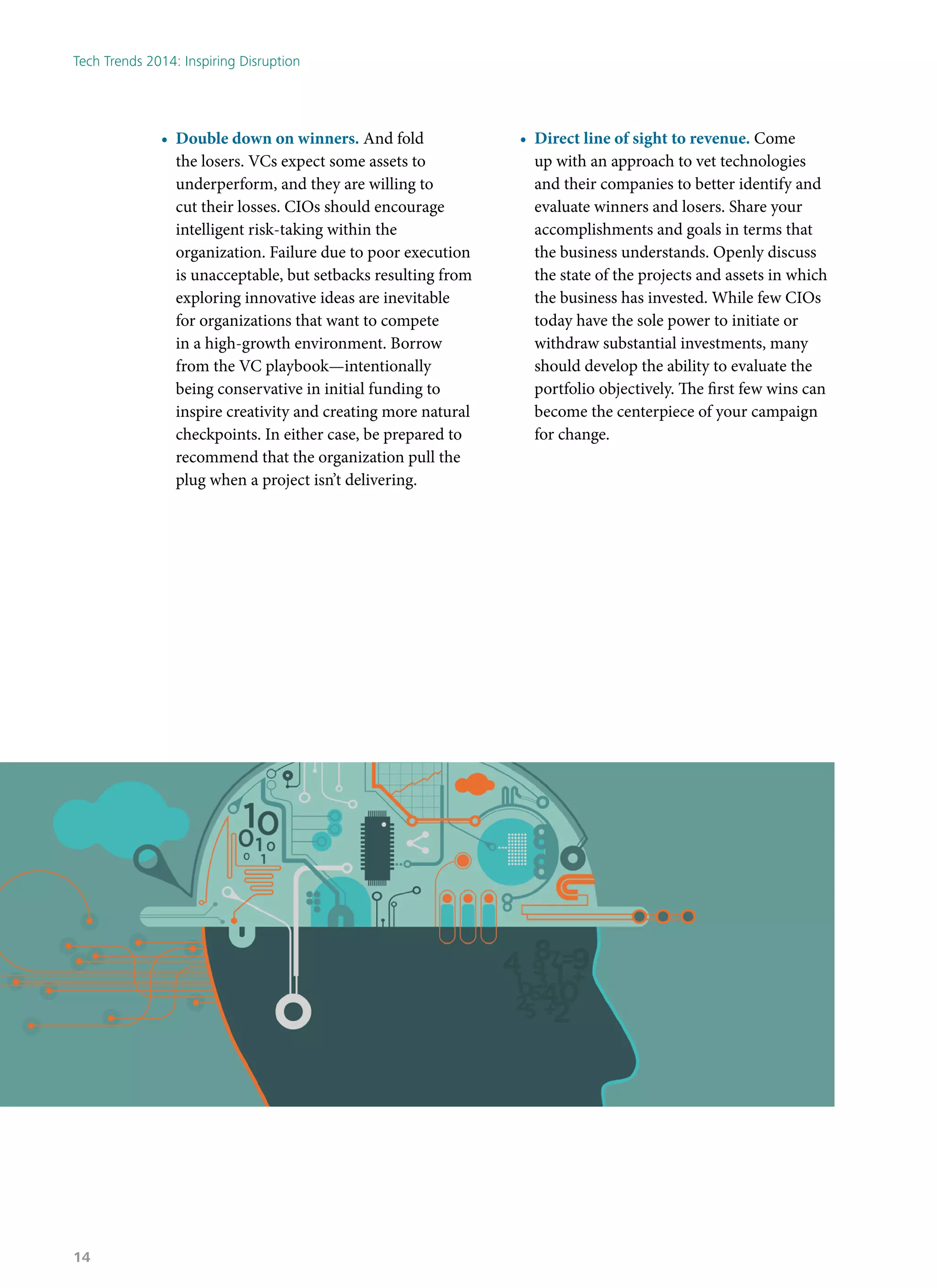 •	 Double down on winners. And fold
the losers. VCs expect some assets to
underperform, and they are willing to
cut their losses. CIOs should encourage
intelligent risk-taking within the
organization. Failure due to poor execution
is unacceptable, but setbacks resulting from
exploring innovative ideas are inevitable
for organizations that want to compete
in a high-growth environment. Borrow
from the VC playbook—intentionally
being conservative in initial funding to
inspire creativity and creating more natural
checkpoints. In either case, be prepared to
recommend that the organization pull the
plug when a project isn’t delivering.
•	 Direct line of sight to revenue. Come
up with an approach to vet technologies
and their companies to better identify and
evaluate winners and losers. Share your
accomplishments and goals in terms that
the business understands. Openly discuss
the state of the projects and assets in which
the business has invested. While few CIOs
today have the sole power to initiate or
withdraw substantial investments, many
should develop the ability to evaluate the
portfolio objectively. The first few wins can
become the centerpiece of your campaign
for change.
Tech Trends 2014: Inspiring Disruption
14
 