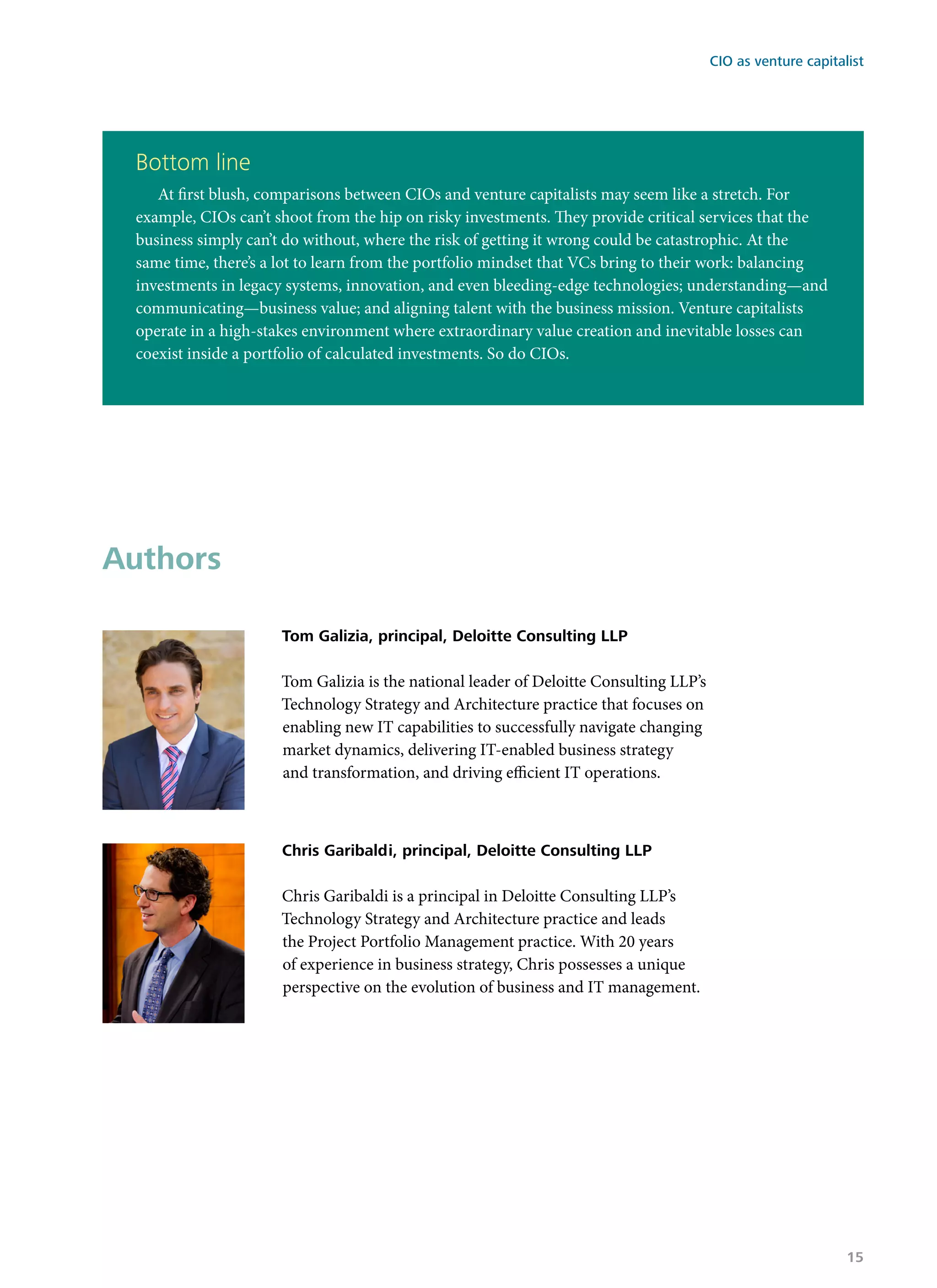 Authors
Tom Galizia, principal, Deloitte Consulting LLP
Tom Galizia is the national leader of Deloitte Consulting LLP’s
Technology Strategy and Architecture practice that focuses on
enabling new IT capabilities to successfully navigate changing
market dynamics, delivering IT-enabled business strategy
and transformation, and driving efficient IT operations.
Chris Garibaldi, principal, Deloitte Consulting LLP
Chris Garibaldi is a principal in Deloitte Consulting LLP’s
Technology Strategy and Architecture practice and leads
the Project Portfolio Management practice. With 20 years
of experience in business strategy, Chris possesses a unique
perspective on the evolution of business and IT management.
Bottom line
At first blush, comparisons between CIOs and venture capitalists may seem like a stretch. For
example, CIOs can’t shoot from the hip on risky investments. They provide critical services that the
business simply can’t do without, where the risk of getting it wrong could be catastrophic. At the
same time, there’s a lot to learn from the portfolio mindset that VCs bring to their work: balancing
investments in legacy systems, innovation, and even bleeding-edge technologies; understanding—and
communicating—business value; and aligning talent with the business mission. Venture capitalists
operate in a high-stakes environment where extraordinary value creation and inevitable losses can
coexist inside a portfolio of calculated investments. So do CIOs.
CIO as venture capitalist
15
 