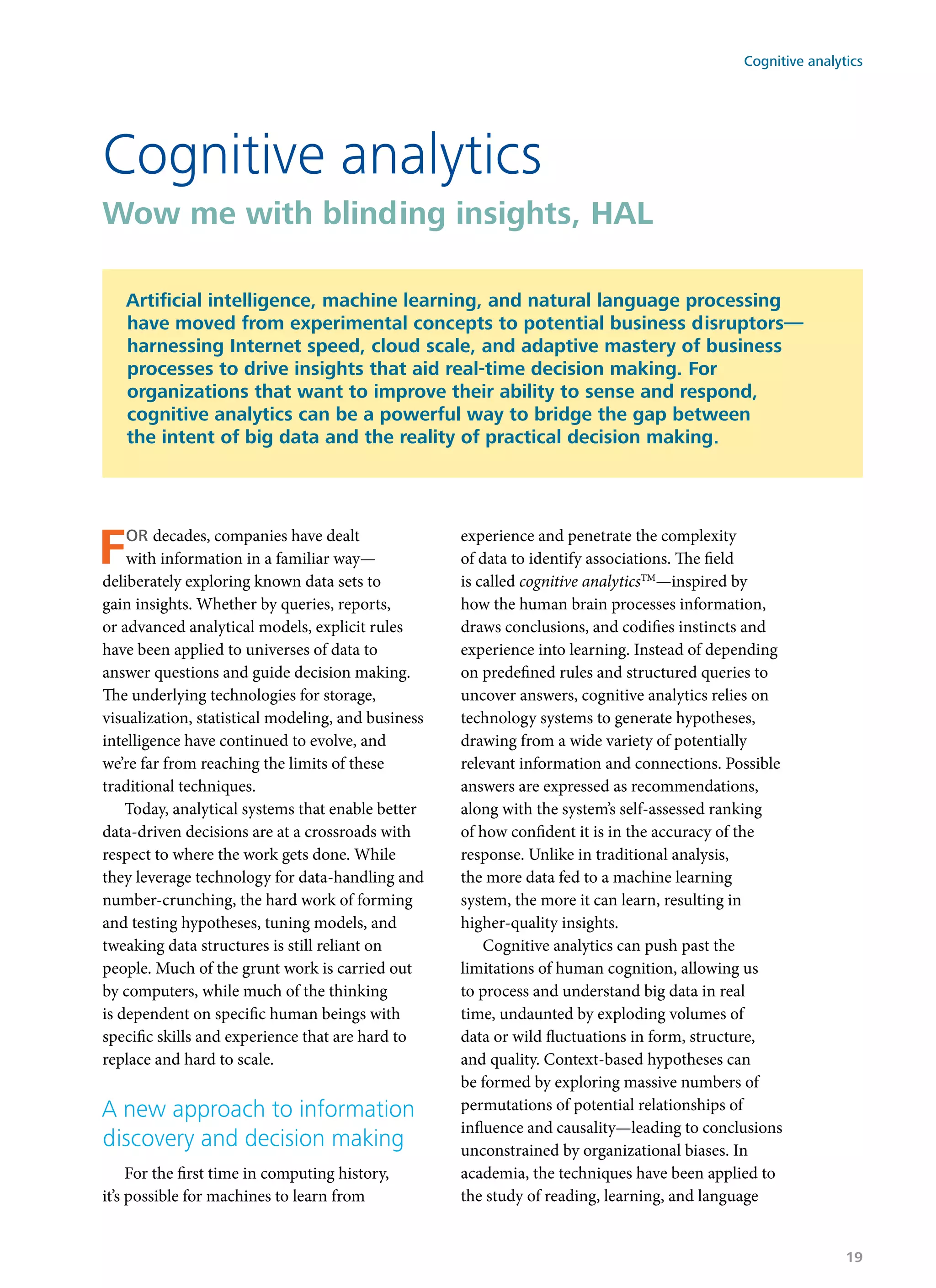 For decades, companies have dealt
with information in a familiar way—
deliberately exploring known data sets to
gain insights. Whether by queries, reports,
or advanced analytical models, explicit rules
have been applied to universes of data to
answer questions and guide decision making.
The underlying technologies for storage,
visualization, statistical modeling, and business
intelligence have continued to evolve, and
we’re far from reaching the limits of these
traditional techniques.
Today, analytical systems that enable better
data-driven decisions are at a crossroads with
respect to where the work gets done. While
they leverage technology for data-handling and
number-crunching, the hard work of forming
and testing hypotheses, tuning models, and
tweaking data structures is still reliant on
people. Much of the grunt work is carried out
by computers, while much of the thinking
is dependent on specific human beings with
specific skills and experience that are hard to
replace and hard to scale.
A new approach to information
discovery and decision making
For the first time in computing history,
it’s possible for machines to learn from
experience and penetrate the complexity
of data to identify associations. The field
is called cognitive analyticsTM
—inspired by
how the human brain processes information,
draws conclusions, and codifies instincts and
experience into learning. Instead of depending
on predefined rules and structured queries to
uncover answers, cognitive analytics relies on
technology systems to generate hypotheses,
drawing from a wide variety of potentially
relevant information and connections. Possible
answers are expressed as recommendations,
along with the system’s self-assessed ranking
of how confident it is in the accuracy of the
response. Unlike in traditional analysis,
the more data fed to a machine learning
system, the more it can learn, resulting in
higher-quality insights.
Cognitive analytics can push past the
limitations of human cognition, allowing us
to process and understand big data in real
time, undaunted by exploding volumes of
data or wild fluctuations in form, structure,
and quality. Context-based hypotheses can
be formed by exploring massive numbers of
permutations of potential relationships of
influence and causality—leading to conclusions
unconstrained by organizational biases. In
academia, the techniques have been applied to
the study of reading, learning, and language
Cognitive analytics
Wow me with blinding insights, HAL
Artificial intelligence, machine learning, and natural language processing
have moved from experimental concepts to potential business disruptors—
harnessing Internet speed, cloud scale, and adaptive mastery of business
processes to drive insights that aid real-time decision making. For
organizations that want to improve their ability to sense and respond,
cognitive analytics can be a powerful way to bridge the gap between
the intent of big data and the reality of practical decision making.
Cognitive analytics
19
 