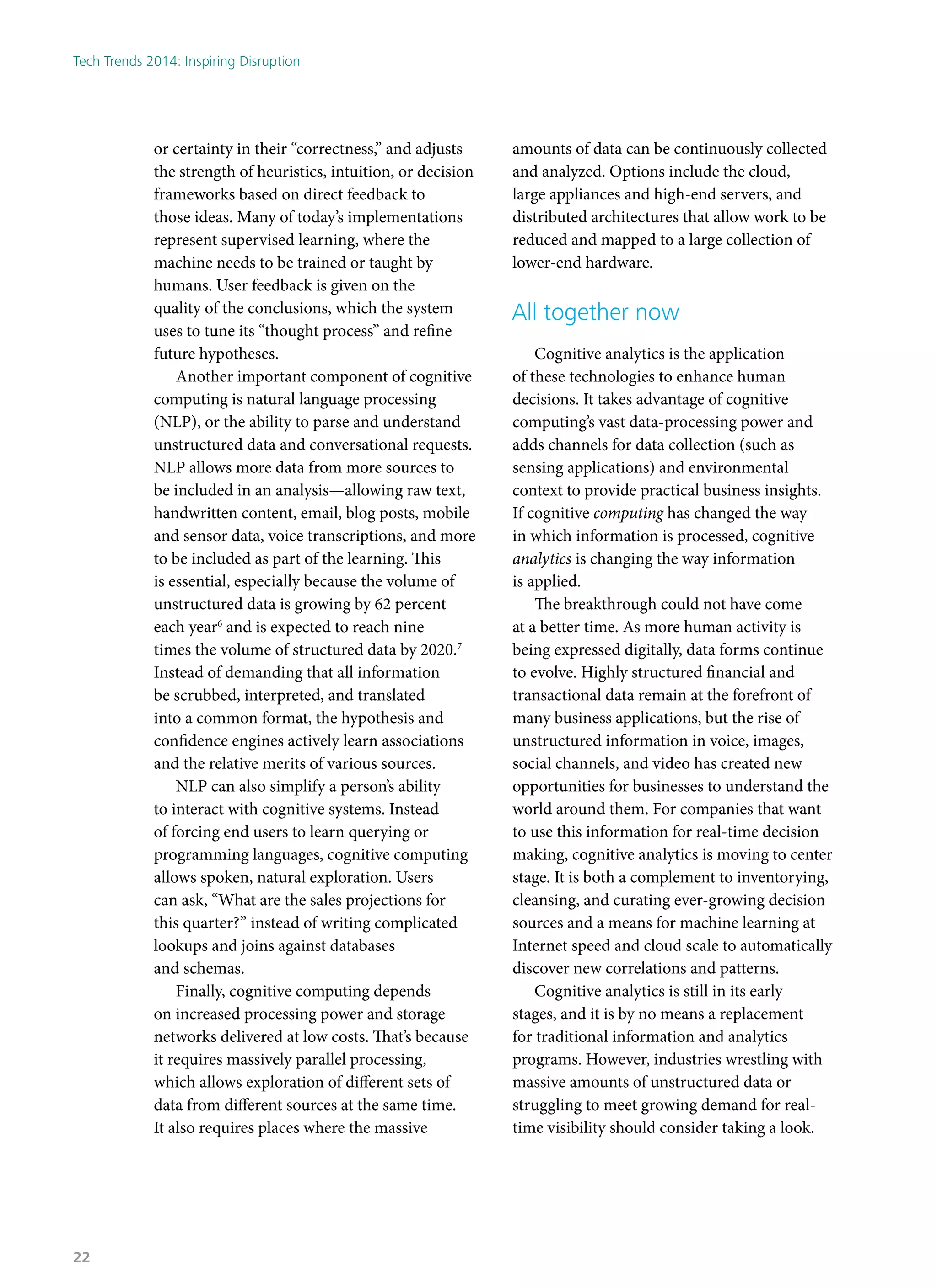 or certainty in their “correctness,” and adjusts
the strength of heuristics, intuition, or decision
frameworks based on direct feedback to
those ideas. Many of today’s implementations
represent supervised learning, where the
machine needs to be trained or taught by
humans. User feedback is given on the
quality of the conclusions, which the system
uses to tune its “thought process” and refine
future hypotheses.
Another important component of cognitive
computing is natural language processing
(NLP), or the ability to parse and understand
unstructured data and conversational requests.
NLP allows more data from more sources to
be included in an analysis—allowing raw text,
handwritten content, email, blog posts, mobile
and sensor data, voice transcriptions, and more
to be included as part of the learning. This
is essential, especially because the volume of
unstructured data is growing by 62 percent
each year6
and is expected to reach nine
times the volume of structured data by 2020.7
Instead of demanding that all information
be scrubbed, interpreted, and translated
into a common format, the hypothesis and
confidence engines actively learn associations
and the relative merits of various sources.
NLP can also simplify a person’s ability
to interact with cognitive systems. Instead
of forcing end users to learn querying or
programming languages, cognitive computing
allows spoken, natural exploration. Users
can ask, “What are the sales projections for
this quarter?” instead of writing complicated
lookups and joins against databases
and schemas.
Finally, cognitive computing depends
on increased processing power and storage
networks delivered at low costs. That’s because
it requires massively parallel processing,
which allows exploration of different sets of
data from different sources at the same time.
It also requires places where the massive
amounts of data can be continuously collected
and analyzed. Options include the cloud,
large appliances and high-end servers, and
distributed architectures that allow work to be
reduced and mapped to a large collection of
lower-end hardware.
All together now
Cognitive analytics is the application
of these technologies to enhance human
decisions. It takes advantage of cognitive
computing’s vast data-processing power and
adds channels for data collection (such as
sensing applications) and environmental
context to provide practical business insights.
If cognitive computing has changed the way
in which information is processed, cognitive
analytics is changing the way information
is applied.
The breakthrough could not have come
at a better time. As more human activity is
being expressed digitally, data forms continue
to evolve. Highly structured financial and
transactional data remain at the forefront of
many business applications, but the rise of
unstructured information in voice, images,
social channels, and video has created new
opportunities for businesses to understand the
world around them. For companies that want
to use this information for real-time decision
making, cognitive analytics is moving to center
stage. It is both a complement to inventorying,
cleansing, and curating ever-growing decision
sources and a means for machine learning at
Internet speed and cloud scale to automatically
discover new correlations and patterns.
Cognitive analytics is still in its early
stages, and it is by no means a replacement
for traditional information and analytics
programs. However, industries wrestling with
massive amounts of unstructured data or
struggling to meet growing demand for real-
time visibility should consider taking a look.
Tech Trends 2014: Inspiring Disruption
22
 