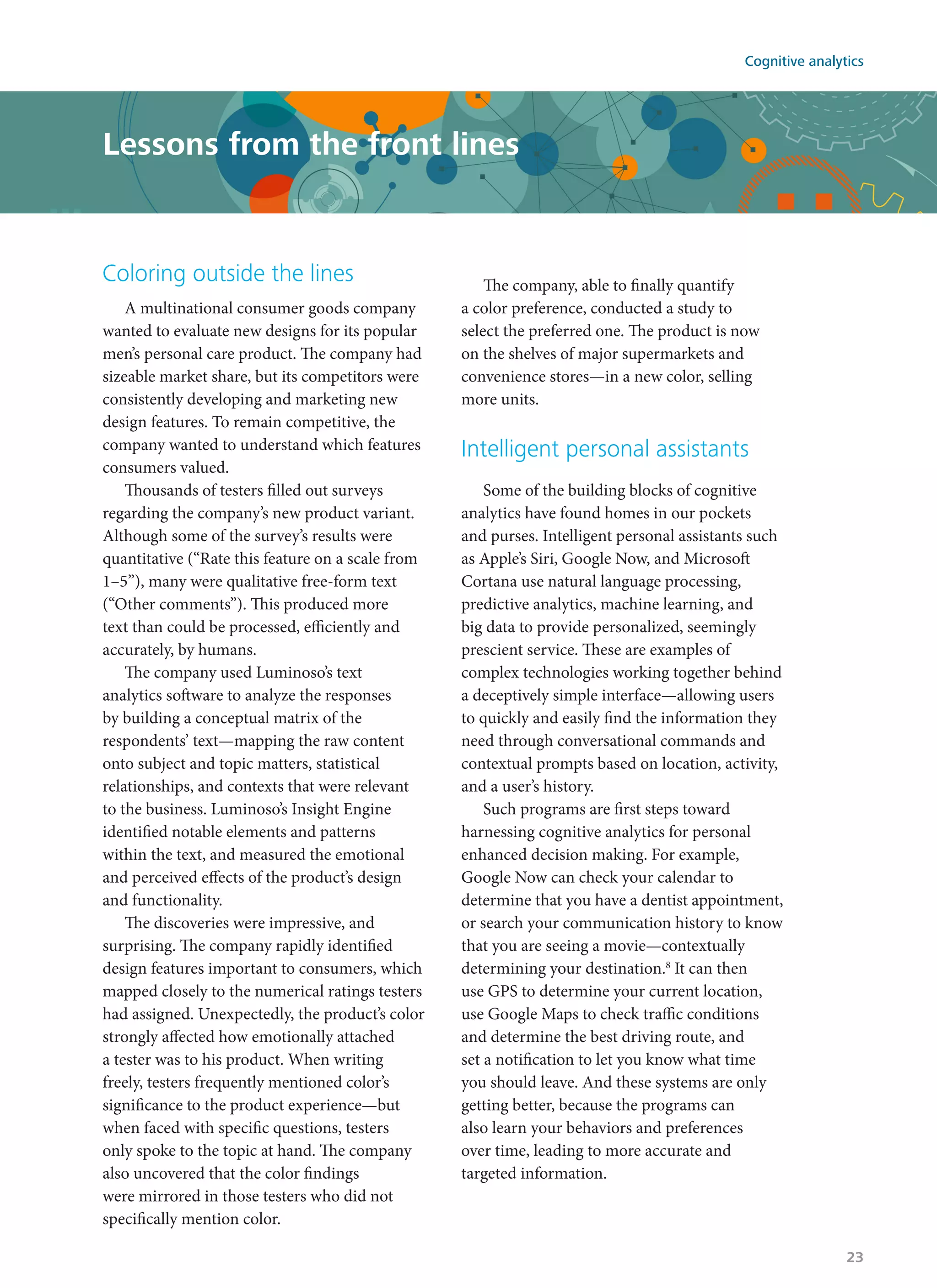 Coloring outside the lines
A multinational consumer goods company
wanted to evaluate new designs for its popular
men’s personal care product. The company had
sizeable market share, but its competitors were
consistently developing and marketing new
design features. To remain competitive, the
company wanted to understand which features
consumers valued.
Thousands of testers filled out surveys
regarding the company’s new product variant.
Although some of the survey’s results were
quantitative (“Rate this feature on a scale from
1–5”), many were qualitative free-form text
(“Other comments”). This produced more
text than could be processed, efficiently and
accurately, by humans.
The company used Luminoso’s text
analytics software to analyze the responses
by building a conceptual matrix of the
respondents’ text—mapping the raw content
onto subject and topic matters, statistical
relationships, and contexts that were relevant
to the business. Luminoso’s Insight Engine
identified notable elements and patterns
within the text, and measured the emotional
and perceived effects of the product’s design
and functionality.
The discoveries were impressive, and
surprising. The company rapidly identified
design features important to consumers, which
mapped closely to the numerical ratings testers
had assigned. Unexpectedly, the product’s color
strongly affected how emotionally attached
a tester was to his product. When writing
freely, testers frequently mentioned color’s
significance to the product experience—but
when faced with specific questions, testers
only spoke to the topic at hand. The company
also uncovered that the color findings
were mirrored in those testers who did not
specifically mention color.
The company, able to finally quantify
a color preference, conducted a study to
select the preferred one. The product is now
on the shelves of major supermarkets and
convenience stores—in a new color, selling
more units.
Intelligent personal assistants
Some of the building blocks of cognitive
analytics have found homes in our pockets
and purses. Intelligent personal assistants such
as Apple’s Siri, Google Now, and Microsoft
Cortana use natural language processing,
predictive analytics, machine learning, and
big data to provide personalized, seemingly
prescient service. These are examples of
complex technologies working together behind
a deceptively simple interface—allowing users
to quickly and easily find the information they
need through conversational commands and
contextual prompts based on location, activity,
and a user’s history.
Such programs are first steps toward
harnessing cognitive analytics for personal
enhanced decision making. For example,
Google Now can check your calendar to
determine that you have a dentist appointment,
or search your communication history to know
that you are seeing a movie—contextually
determining your destination.8
It can then
use GPS to determine your current location,
use Google Maps to check traffic conditions
and determine the best driving route, and
set a notification to let you know what time
you should leave. And these systems are only
getting better, because the programs can
also learn your behaviors and preferences
over time, leading to more accurate and
targeted information.
Lessons from the front lines
Cognitive analytics
23
 