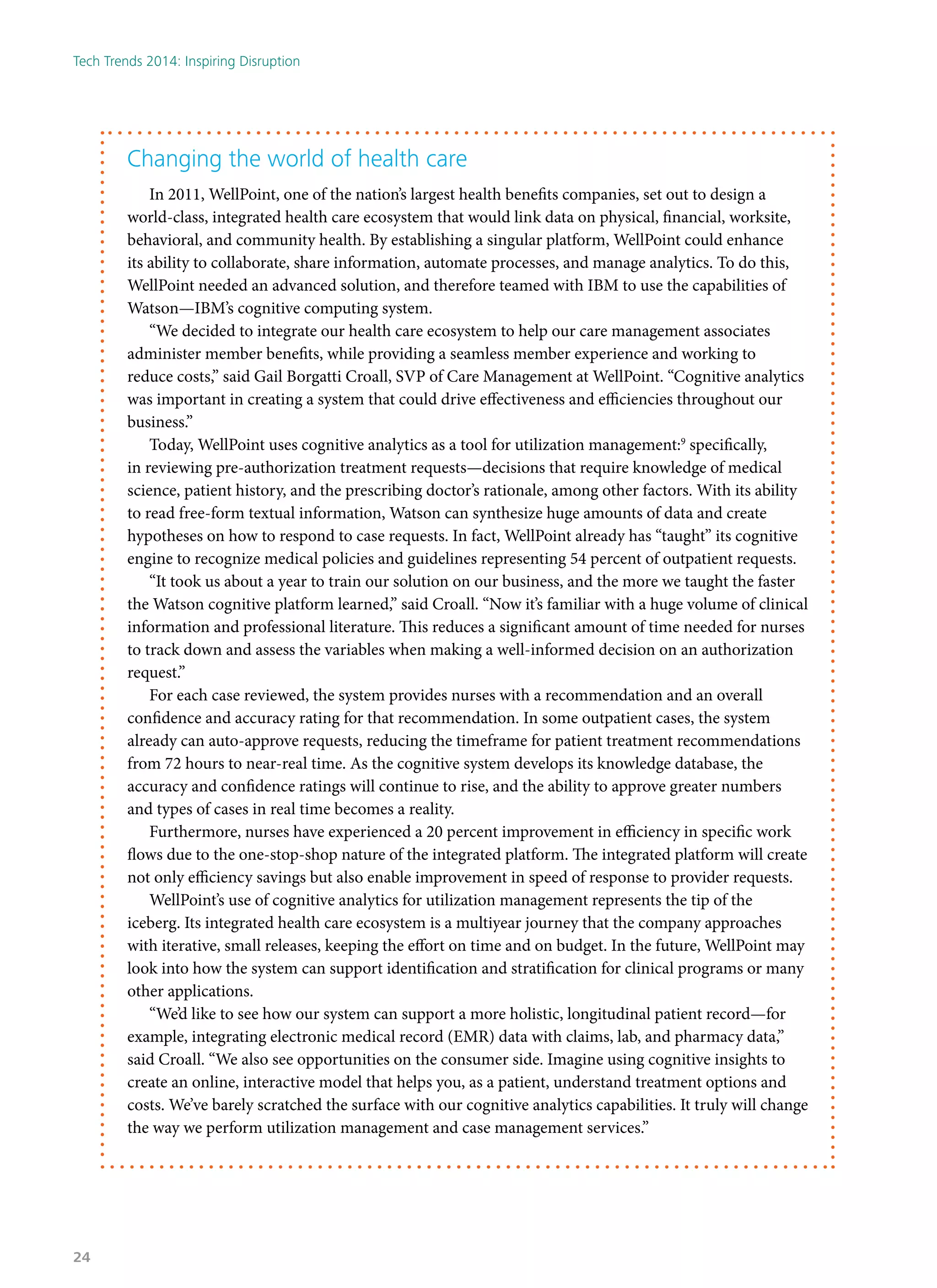 Changing the world of health care
In 2011, WellPoint, one of the nation’s largest health benefits companies, set out to design a
world-class, integrated health care ecosystem that would link data on physical, financial, worksite,
behavioral, and community health. By establishing a singular platform, WellPoint could enhance
its ability to collaborate, share information, automate processes, and manage analytics. To do this,
WellPoint needed an advanced solution, and therefore teamed with IBM to use the capabilities of
Watson—IBM’s cognitive computing system.
“We decided to integrate our health care ecosystem to help our care management associates
administer member benefits, while providing a seamless member experience and working to
reduce costs,” said Gail Borgatti Croall, SVP of Care Management at WellPoint. “Cognitive analytics
was important in creating a system that could drive effectiveness and efficiencies throughout our
business.”
Today, WellPoint uses cognitive analytics as a tool for utilization management:9
specifically,
in reviewing pre-authorization treatment requests—decisions that require knowledge of medical
science, patient history, and the prescribing doctor’s rationale, among other factors. With its ability
to read free-form textual information, Watson can synthesize huge amounts of data and create
hypotheses on how to respond to case requests. In fact, WellPoint already has “taught” its cognitive
engine to recognize medical policies and guidelines representing 54 percent of outpatient requests.
“It took us about a year to train our solution on our business, and the more we taught the faster
the Watson cognitive platform learned,” said Croall. “Now it’s familiar with a huge volume of clinical
information and professional literature. This reduces a significant amount of time needed for nurses
to track down and assess the variables when making a well-informed decision on an authorization
request.”
For each case reviewed, the system provides nurses with a recommendation and an overall
confidence and accuracy rating for that recommendation. In some outpatient cases, the system
already can auto-approve requests, reducing the timeframe for patient treatment recommendations
from 72 hours to near-real time. As the cognitive system develops its knowledge database, the
accuracy and confidence ratings will continue to rise, and the ability to approve greater numbers
and types of cases in real time becomes a reality.
Furthermore, nurses have experienced a 20 percent improvement in efficiency in specific work
flows due to the one-stop-shop nature of the integrated platform. The integrated platform will create
not only efficiency savings but also enable improvement in speed of response to provider requests.
WellPoint’s use of cognitive analytics for utilization management represents the tip of the
iceberg. Its integrated health care ecosystem is a multiyear journey that the company approaches
with iterative, small releases, keeping the effort on time and on budget. In the future, WellPoint may
look into how the system can support identification and stratification for clinical programs or many
other applications.
“We’d like to see how our system can support a more holistic, longitudinal patient record—for
example, integrating electronic medical record (EMR) data with claims, lab, and pharmacy data,”
said Croall. “We also see opportunities on the consumer side. Imagine using cognitive insights to
create an online, interactive model that helps you, as a patient, understand treatment options and
costs. We’ve barely scratched the surface with our cognitive analytics capabilities. It truly will change
the way we perform utilization management and case management services.”
Tech Trends 2014: Inspiring Disruption
24
 