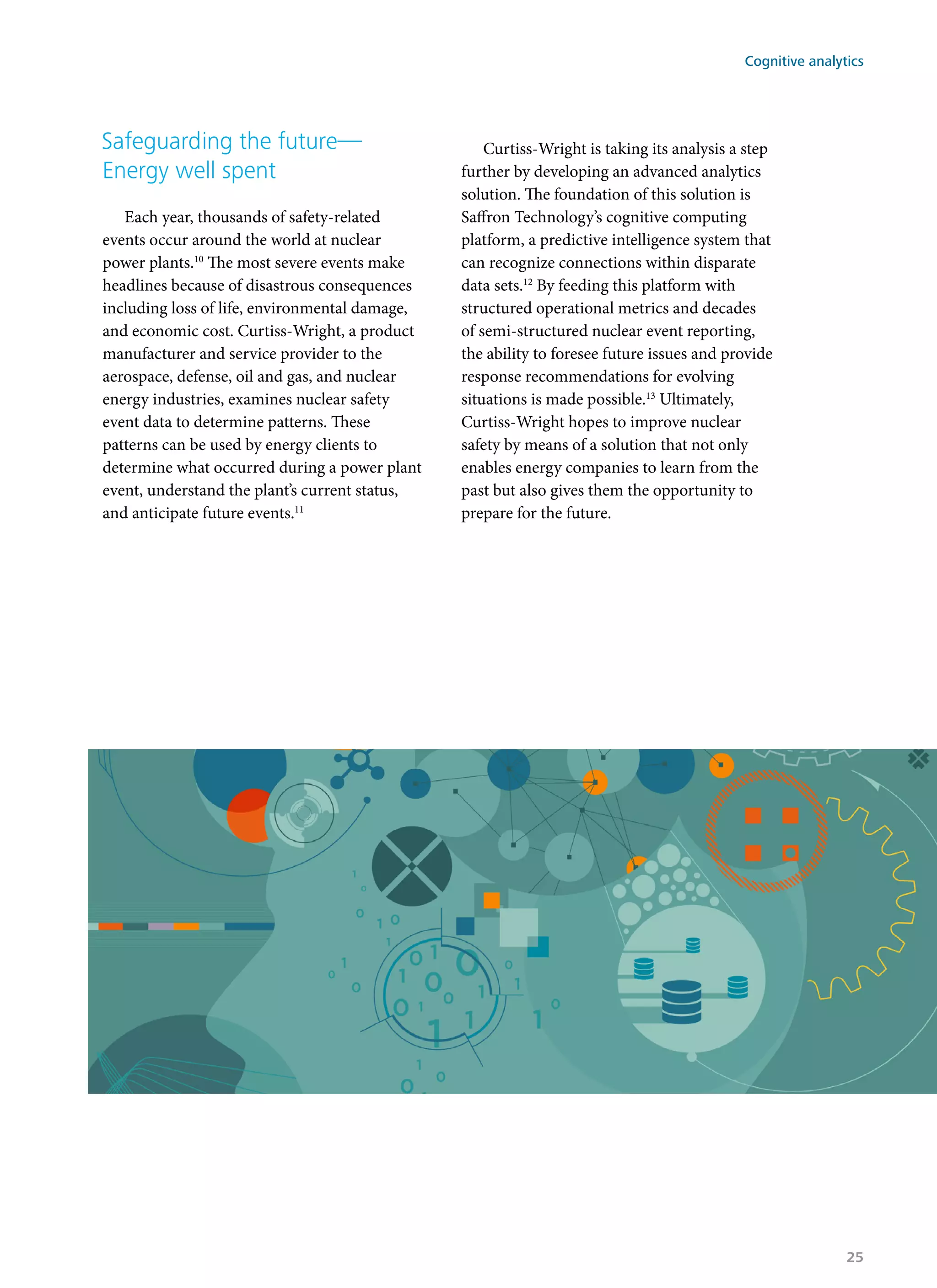 Safeguarding the future—
Energy well spent
Each year, thousands of safety-related
events occur around the world at nuclear
power plants.10
The most severe events make
headlines because of disastrous consequences
including loss of life, environmental damage,
and economic cost. Curtiss-Wright, a product
manufacturer and service provider to the
aerospace, defense, oil and gas, and nuclear
energy industries, examines nuclear safety
event data to determine patterns. These
patterns can be used by energy clients to
determine what occurred during a power plant
event, understand the plant’s current status,
and anticipate future events.11
Curtiss-Wright is taking its analysis a step
further by developing an advanced analytics
solution. The foundation of this solution is
Saffron Technology’s cognitive computing
platform, a predictive intelligence system that
can recognize connections within disparate
data sets.12
By feeding this platform with
structured operational metrics and decades
of semi-structured nuclear event reporting,
the ability to foresee future issues and provide
response recommendations for evolving
situations is made possible.13
Ultimately,
Curtiss-Wright hopes to improve nuclear
safety by means of a solution that not only
enables energy companies to learn from the
past but also gives them the opportunity to
prepare for the future.
Cognitive analytics
25
 
