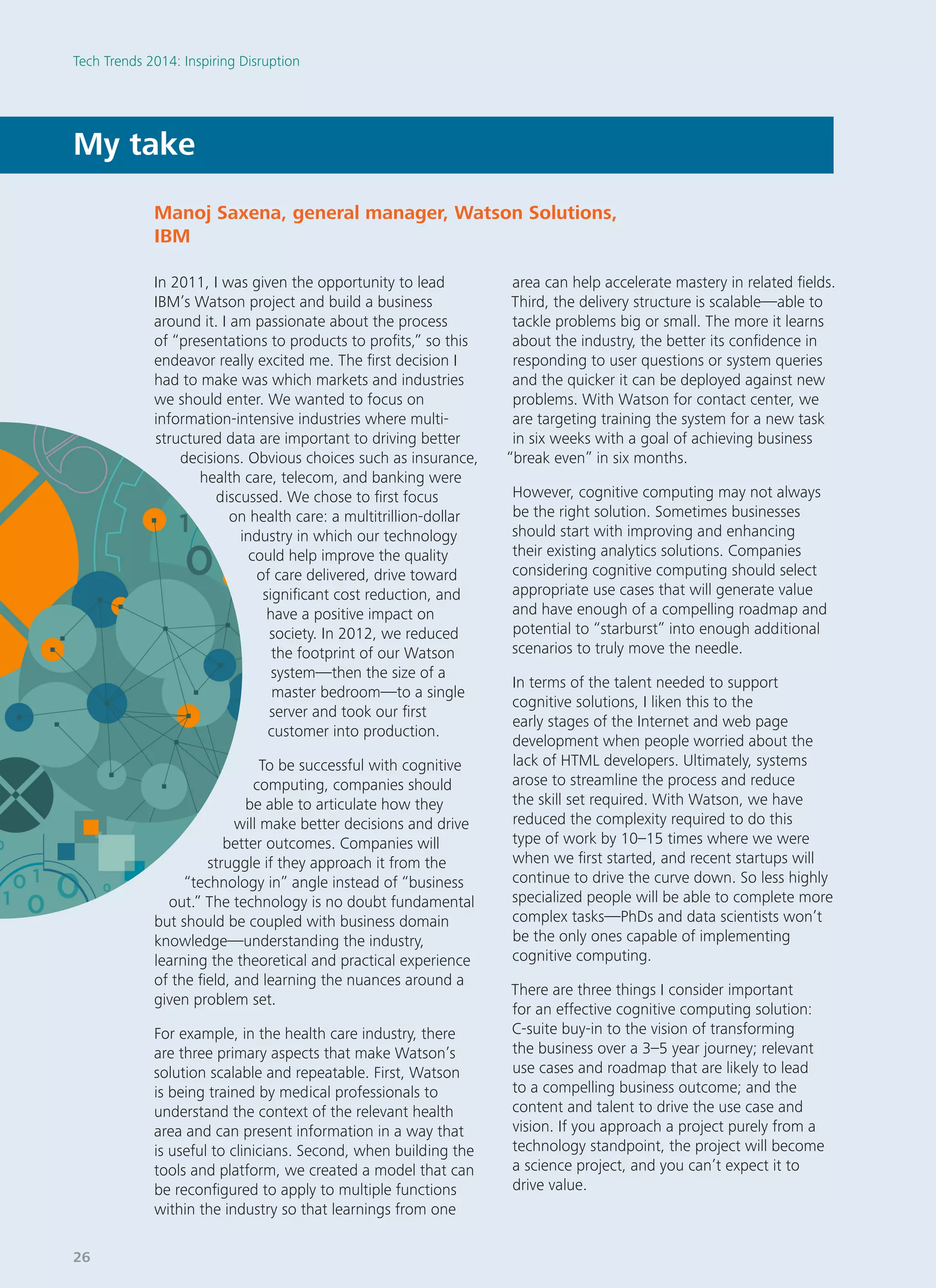 In 2011, I was given the opportunity to lead
IBM’s Watson project and build a business
around it. I am passionate about the process
of “presentations to products to profits,” so this
endeavor really excited me. The first decision I
had to make was which markets and industries
we should enter. We wanted to focus on
information-intensive industries where multi-
structured data are important to driving better
decisions. Obvious choices such as insurance,
health care, telecom, and banking were
discussed. We chose to first focus
on health care: a multitrillion-dollar
industry in which our technology
could help improve the quality
of care delivered, drive toward
significant cost reduction, and
have a positive impact on
society. In 2012, we reduced
the footprint of our Watson
system—then the size of a
master bedroom—to a single
server and took our first
customer into production.
To be successful with cognitive
computing, companies should
be able to articulate how they
will make better decisions and drive
better outcomes. Companies will
struggle if they approach it from the
“technology in” angle instead of “business
out.” The technology is no doubt fundamental
but should be coupled with business domain
knowledge—understanding the industry,
learning the theoretical and practical experience
of the field, and learning the nuances around a
given problem set.
For example, in the health care industry, there
are three primary aspects that make Watson’s
solution scalable and repeatable. First, Watson
is being trained by medical professionals to
understand the context of the relevant health
area and can present information in a way that
is useful to clinicians. Second, when building the
tools and platform, we created a model that can
be reconfigured to apply to multiple functions
within the industry so that learnings from one
area can help accelerate mastery in related fields.
Third, the delivery structure is scalable—able to
tackle problems big or small. The more it learns
about the industry, the better its confidence in
responding to user questions or system queries
and the quicker it can be deployed against new
problems. With Watson for contact center, we
are targeting training the system for a new task
in six weeks with a goal of achieving business
“break even” in six months.
However, cognitive computing may not always
be the right solution. Sometimes businesses
should start with improving and enhancing
their existing analytics solutions. Companies
considering cognitive computing should select
appropriate use cases that will generate value
and have enough of a compelling roadmap and
potential to “starburst” into enough additional
scenarios to truly move the needle.
In terms of the talent needed to support
cognitive solutions, I liken this to the
early stages of the Internet and web page
development when people worried about the
lack of HTML developers. Ultimately, systems
arose to streamline the process and reduce
the skill set required. With Watson, we have
reduced the complexity required to do this
type of work by 10–15 times where we were
when we first started, and recent startups will
continue to drive the curve down. So less highly
specialized people will be able to complete more
complex tasks—PhDs and data scientists won’t
be the only ones capable of implementing
cognitive computing.
There are three things I consider important
for an effective cognitive computing solution:
C-suite buy-in to the vision of transforming
the business over a 3–5 year journey; relevant
use cases and roadmap that are likely to lead
to a compelling business outcome; and the
content and talent to drive the use case and
vision. If you approach a project purely from a
technology standpoint, the project will become
a science project, and you can’t expect it to
drive value.
My take
Manoj Saxena, general manager, Watson Solutions,
IBM
Tech Trends 2014: Inspiring Disruption
26
 