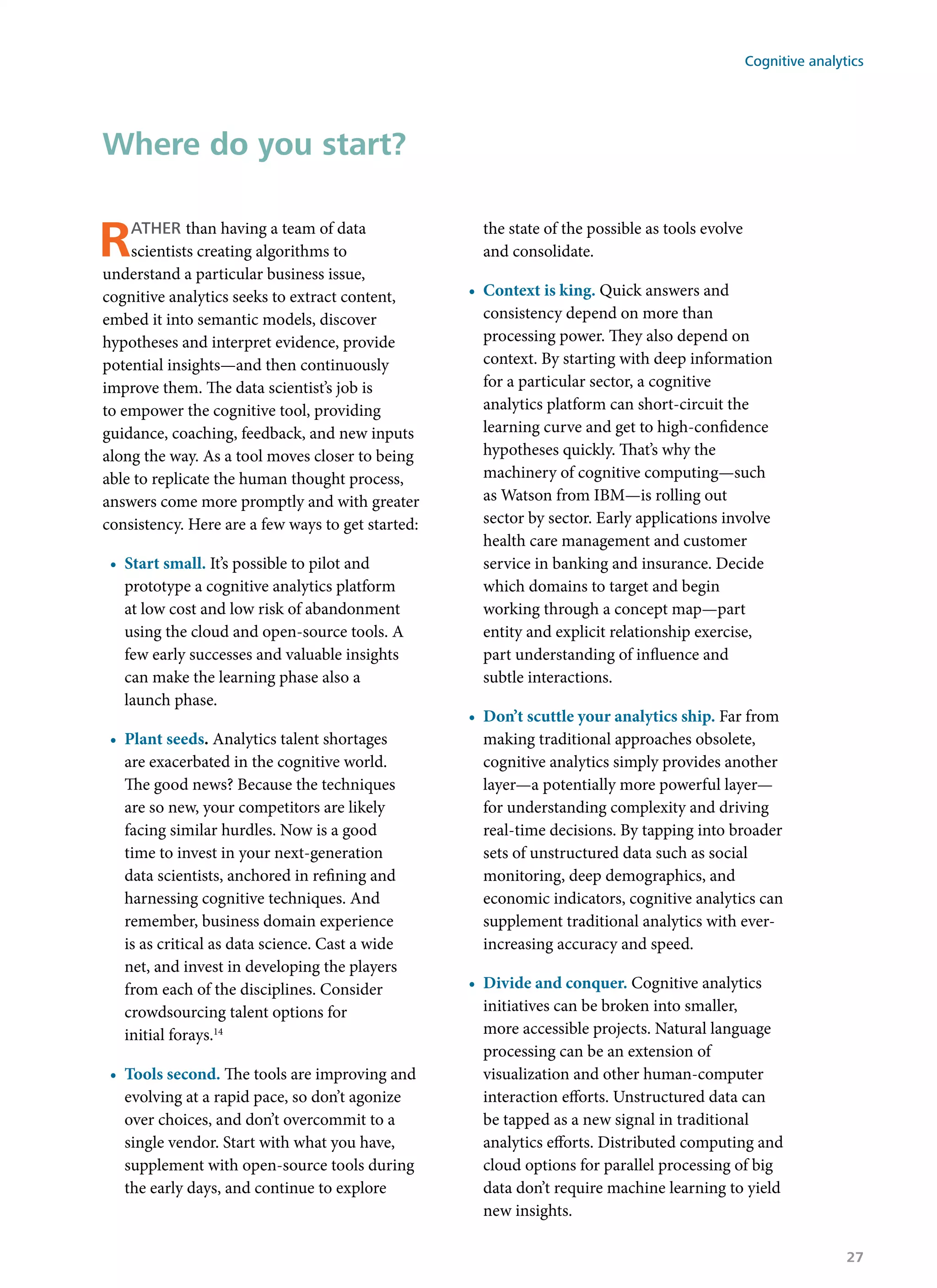 Rather than having a team of data
scientists creating algorithms to
understand a particular business issue,
cognitive analytics seeks to extract content,
embed it into semantic models, discover
hypotheses and interpret evidence, provide
potential insights—and then continuously
improve them. The data scientist’s job is
to empower the cognitive tool, providing
guidance, coaching, feedback, and new inputs
along the way. As a tool moves closer to being
able to replicate the human thought process,
answers come more promptly and with greater
consistency. Here are a few ways to get started:
•	 Start small. It’s possible to pilot and
prototype a cognitive analytics platform
at low cost and low risk of abandonment
using the cloud and open-source tools. A
few early successes and valuable insights
can make the learning phase also a
launch phase.
•	 Plant seeds. Analytics talent shortages
are exacerbated in the cognitive world.
The good news? Because the techniques
are so new, your competitors are likely
facing similar hurdles. Now is a good
time to invest in your next-generation
data scientists, anchored in refining and
harnessing cognitive techniques. And
remember, business domain experience
is as critical as data science. Cast a wide
net, and invest in developing the players
from each of the disciplines. Consider
crowdsourcing talent options for
initial forays.14
•	 Tools second. The tools are improving and
evolving at a rapid pace, so don’t agonize
over choices, and don’t overcommit to a
single vendor. Start with what you have,
supplement with open-source tools during
the early days, and continue to explore
the state of the possible as tools evolve
and consolidate.
•	 Context is king. Quick answers and
consistency depend on more than
processing power. They also depend on
context. By starting with deep information
for a particular sector, a cognitive
analytics platform can short-circuit the
learning curve and get to high-confidence
hypotheses quickly. That’s why the
machinery of cognitive computing—such
as Watson from IBM—is rolling out
sector by sector. Early applications involve
health care management and customer
service in banking and insurance. Decide
which domains to target and begin
working through a concept map—part
entity and explicit relationship exercise,
part understanding of influence and
subtle interactions.
•	 Don’t scuttle your analytics ship. Far from
making traditional approaches obsolete,
cognitive analytics simply provides another
layer—a potentially more powerful layer—
for understanding complexity and driving
real-time decisions. By tapping into broader
sets of unstructured data such as social
monitoring, deep demographics, and
economic indicators, cognitive analytics can
supplement traditional analytics with ever-
increasing accuracy and speed.
•	 Divide and conquer. Cognitive analytics
initiatives can be broken into smaller,
more accessible projects. Natural language
processing can be an extension of
visualization and other human-computer
interaction efforts. Unstructured data can
be tapped as a new signal in traditional
analytics efforts. Distributed computing and
cloud options for parallel processing of big
data don’t require machine learning to yield
new insights.
Where do you start?
Cognitive analytics
27
 