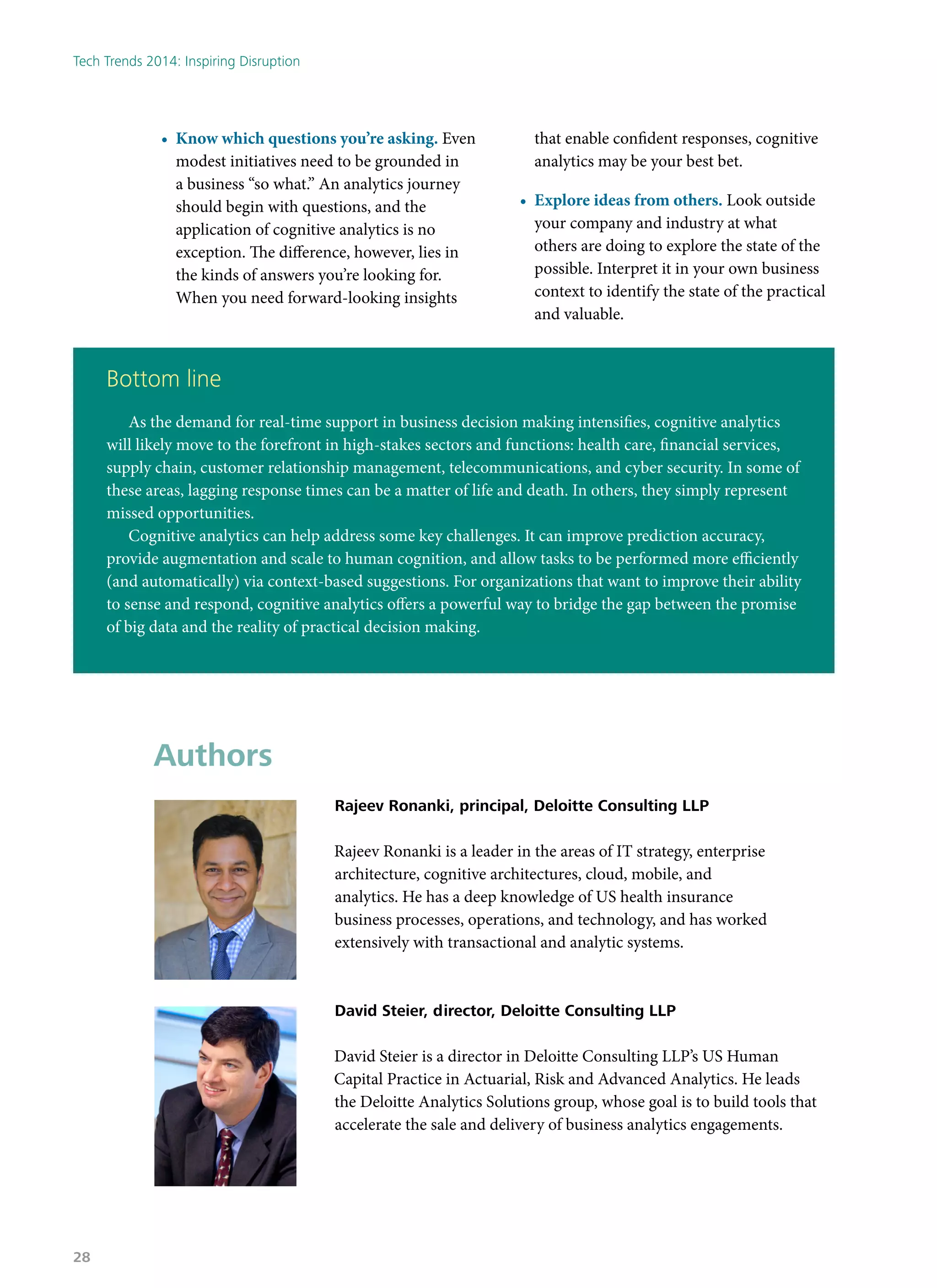 •	 Know which questions you’re asking. Even
modest initiatives need to be grounded in
a business “so what.” An analytics journey
should begin with questions, and the
application of cognitive analytics is no
exception. The difference, however, lies in
the kinds of answers you’re looking for.
When you need forward-looking insights
that enable confident responses, cognitive
analytics may be your best bet.
•	 Explore ideas from others. Look outside
your company and industry at what
others are doing to explore the state of the
possible. Interpret it in your own business
context to identify the state of the practical
and valuable.
Bottom line
As the demand for real-time support in business decision making intensifies, cognitive analytics
will likely move to the forefront in high-stakes sectors and functions: health care, financial services,
supply chain, customer relationship management, telecommunications, and cyber security. In some of
these areas, lagging response times can be a matter of life and death. In others, they simply represent
missed opportunities.
Cognitive analytics can help address some key challenges. It can improve prediction accuracy,
provide augmentation and scale to human cognition, and allow tasks to be performed more efficiently
(and automatically) via context-based suggestions. For organizations that want to improve their ability
to sense and respond, cognitive analytics offers a powerful way to bridge the gap between the promise
of big data and the reality of practical decision making.
Authors
Rajeev Ronanki, principal, Deloitte Consulting LLP
Rajeev Ronanki is a leader in the areas of IT strategy, enterprise
architecture, cognitive architectures, cloud, mobile, and
analytics. He has a deep knowledge of US health insurance
business processes, operations, and technology, and has worked
extensively with transactional and analytic systems.
David Steier, director, Deloitte Consulting LLP
David Steier is a director in Deloitte Consulting LLP’s US Human
Capital Practice in Actuarial, Risk and Advanced Analytics. He leads
the Deloitte Analytics Solutions group, whose goal is to build tools that
accelerate the sale and delivery of business analytics engagements.
Tech Trends 2014: Inspiring Disruption
28
 