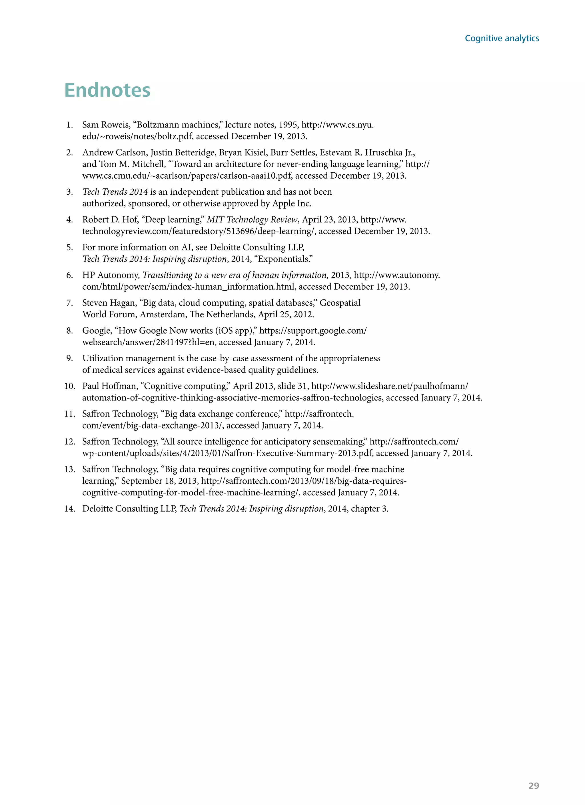 Endnotes
1.	 Sam Roweis, “Boltzmann machines,” lecture notes, 1995, http://www.cs.nyu.
edu/~roweis/notes/boltz.pdf, accessed December 19, 2013.
2.	 Andrew Carlson, Justin Betteridge, Bryan Kisiel, Burr Settles, Estevam R. Hruschka Jr.,
and Tom M. Mitchell, “Toward an architecture for never-ending language learning,” http://
www.cs.cmu.edu/~acarlson/papers/carlson-aaai10.pdf, accessed December 19, 2013.
3.	 Tech Trends 2014 is an independent publication and has not been
authorized, sponsored, or otherwise approved by Apple Inc.
4.	 Robert D. Hof, “Deep learning,” MIT Technology Review, April 23, 2013, http://www.
technologyreview.com/featuredstory/513696/deep-learning/, accessed December 19, 2013.
5.	 For more information on AI, see Deloitte Consulting LLP,
Tech Trends 2014: Inspiring disruption, 2014, “Exponentials.”
6.	 HP Autonomy, Transitioning to a new era of human information, 2013, http://www.autonomy.
com/html/power/sem/index-human_information.html, accessed December 19, 2013.
7.	 Steven Hagan, “Big data, cloud computing, spatial databases,” Geospatial
World Forum, Amsterdam, The Netherlands, April 25, 2012.
8.	 Google, “How Google Now works (iOS app),” https://support.google.com/
websearch/answer/2841497?hl=en, accessed January 7, 2014.
9.	 Utilization management is the case-by-case assessment of the appropriateness
of medical services against evidence-based quality guidelines.
10.	 Paul Hoffman, “Cognitive computing,” April 2013, slide 31, http://www.slideshare.net/paulhofmann/
automation-of-cognitive-thinking-associative-memories-saffron-technologies, accessed January 7, 2014.
11.	 Saffron Technology, “Big data exchange conference,” http://saffrontech.
com/event/big-data-exchange-2013/, accessed January 7, 2014.
12.	 Saffron Technology, “All source intelligence for anticipatory sensemaking,” http://saffrontech.com/
wp-content/uploads/sites/4/2013/01/Saffron-Executive-Summary-2013.pdf, accessed January 7, 2014.
13.	 Saffron Technology, “Big data requires cognitive computing for model-free machine
learning,” September 18, 2013, http://saffrontech.com/2013/09/18/big-data-requires-
cognitive-computing-for-model-free-machine-learning/, accessed January 7, 2014.
14.	 Deloitte Consulting LLP, Tech Trends 2014: Inspiring disruption, 2014, chapter 3.
Cognitive analytics
29
 