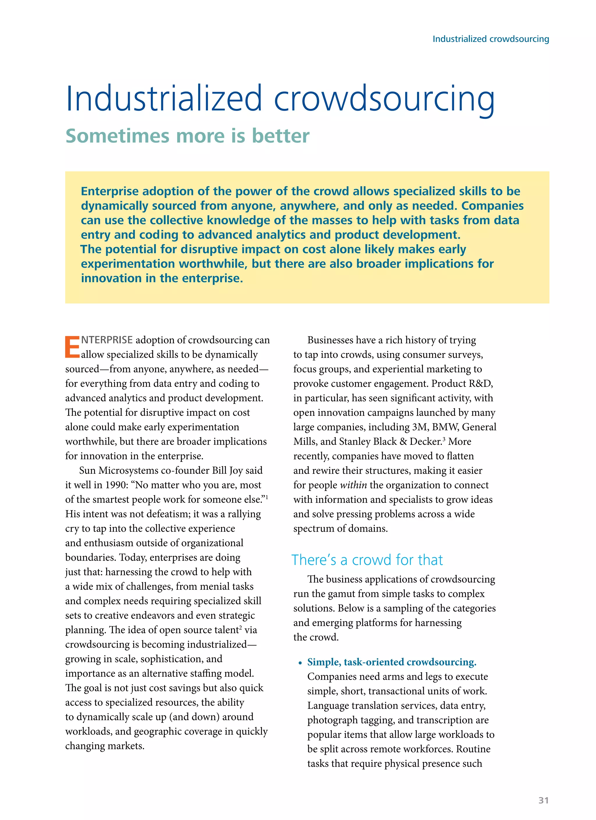 Enterprise adoption of crowdsourcing can
allow specialized skills to be dynamically
sourced—from anyone, anywhere, as needed—
for everything from data entry and coding to
advanced analytics and product development.
The potential for disruptive impact on cost
alone could make early experimentation
worthwhile, but there are broader implications
for innovation in the enterprise.
Sun Microsystems co-founder Bill Joy said
it well in 1990: “No matter who you are, most
of the smartest people work for someone else.”1
His intent was not defeatism; it was a rallying
cry to tap into the collective experience
and enthusiasm outside of organizational
boundaries. Today, enterprises are doing
just that: harnessing the crowd to help with
a wide mix of challenges, from menial tasks
and complex needs requiring specialized skill
sets to creative endeavors and even strategic
planning. The idea of open source talent2
via
crowdsourcing is becoming industrialized—
growing in scale, sophistication, and
importance as an alternative staffing model.
The goal is not just cost savings but also quick
access to specialized resources, the ability
to dynamically scale up (and down) around
workloads, and geographic coverage in quickly
changing markets.
Businesses have a rich history of trying
to tap into crowds, using consumer surveys,
focus groups, and experiential marketing to
provoke customer engagement. Product R&D,
in particular, has seen significant activity, with
open innovation campaigns launched by many
large companies, including 3M, BMW, General
Mills, and Stanley Black & Decker.3
More
recently, companies have moved to flatten
and rewire their structures, making it easier
for people within the organization to connect
with information and specialists to grow ideas
and solve pressing problems across a wide
spectrum of domains.
There’s a crowd for that
The business applications of crowdsourcing
run the gamut from simple tasks to complex
solutions. Below is a sampling of the categories
and emerging platforms for harnessing
the crowd.
•	 Simple, task-oriented crowdsourcing.
Companies need arms and legs to execute
simple, short, transactional units of work.
Language translation services, data entry,
photograph tagging, and transcription are
popular items that allow large workloads to
be split across remote workforces. Routine
tasks that require physical presence such
Industrialized crowdsourcing
Sometimes more is better
Enterprise adoption of the power of the crowd allows specialized skills to be
dynamically sourced from anyone, anywhere, and only as needed. Companies
can use the collective knowledge of the masses to help with tasks from data
entry and coding to advanced analytics and product development.
The potential for disruptive impact on cost alone likely makes early
experimentation worthwhile, but there are also broader implications for
innovation in the enterprise.
Industrialized crowdsourcing
31
 