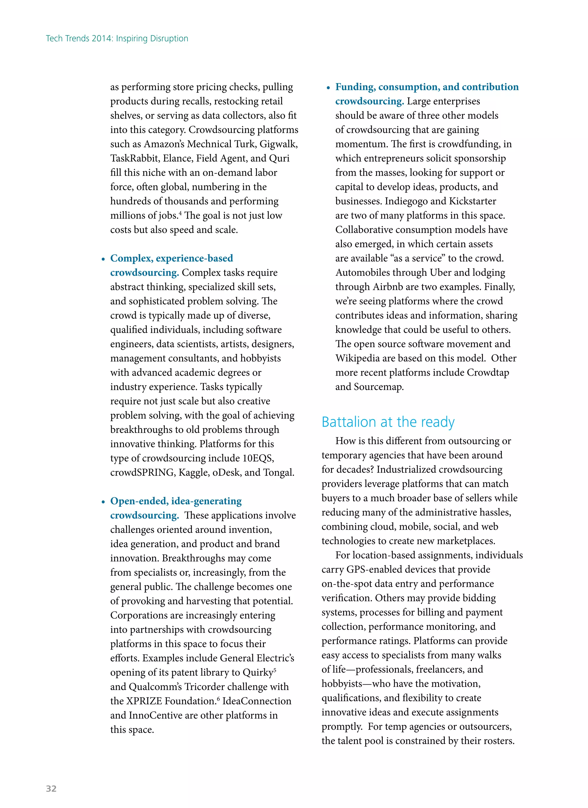 as performing store pricing checks, pulling
products during recalls, restocking retail
shelves, or serving as data collectors, also fit
into this category. Crowdsourcing platforms
such as Amazon’s Mechnical Turk, Gigwalk,
TaskRabbit, Elance, Field Agent, and Quri
fill this niche with an on-demand labor
force, often global, numbering in the
hundreds of thousands and performing
millions of jobs.4
The goal is not just low
costs but also speed and scale.
•	 Complex, experience-based
crowdsourcing. Complex tasks require
abstract thinking, specialized skill sets,
and sophisticated problem solving. The
crowd is typically made up of diverse,
qualified individuals, including software
engineers, data scientists, artists, designers,
management consultants, and hobbyists
with advanced academic degrees or
industry experience. Tasks typically
require not just scale but also creative
problem solving, with the goal of achieving
breakthroughs to old problems through
innovative thinking. Platforms for this
type of crowdsourcing include 10EQS,
crowdSPRING, Kaggle, oDesk, and Tongal.
•	 Open-ended, idea-generating
crowdsourcing. These applications involve
challenges oriented around invention,
idea generation, and product and brand
innovation. Breakthroughs may come
from specialists or, increasingly, from the
general public. The challenge becomes one
of provoking and harvesting that potential.
Corporations are increasingly entering
into partnerships with crowdsourcing
platforms in this space to focus their
efforts. Examples include General Electric’s
opening of its patent library to Quirky5
and Qualcomm’s Tricorder challenge with
the XPRIZE Foundation.6
IdeaConnection
and InnoCentive are other platforms in
this space.
•	 Funding, consumption, and contribution
crowdsourcing. Large enterprises
should be aware of three other models
of crowdsourcing that are gaining
momentum. The first is crowdfunding, in
which entrepreneurs solicit sponsorship
from the masses, looking for support or
capital to develop ideas, products, and
businesses. Indiegogo and Kickstarter
are two of many platforms in this space.
Collaborative consumption models have
also emerged, in which certain assets
are available “as a service” to the crowd.
Automobiles through Uber and lodging
through Airbnb are two examples. Finally,
we’re seeing platforms where the crowd
contributes ideas and information, sharing
knowledge that could be useful to others.
The open source software movement and
Wikipedia are based on this model. Other
more recent platforms include Crowdtap
and Sourcemap.
Battalion at the ready
How is this different from outsourcing or
temporary agencies that have been around
for decades? Industrialized crowdsourcing
providers leverage platforms that can match
buyers to a much broader base of sellers while
reducing many of the administrative hassles,
combining cloud, mobile, social, and web
technologies to create new marketplaces.
For location-based assignments, individuals
carry GPS-enabled devices that provide
on-the-spot data entry and performance
verification. Others may provide bidding
systems, processes for billing and payment
collection, performance monitoring, and
performance ratings. Platforms can provide
easy access to specialists from many walks
of life—professionals, freelancers, and
hobbyists—who have the motivation,
qualifications, and flexibility to create
innovative ideas and execute assignments
promptly. For temp agencies or outsourcers,
the talent pool is constrained by their rosters.
Tech Trends 2014: Inspiring Disruption
32
 