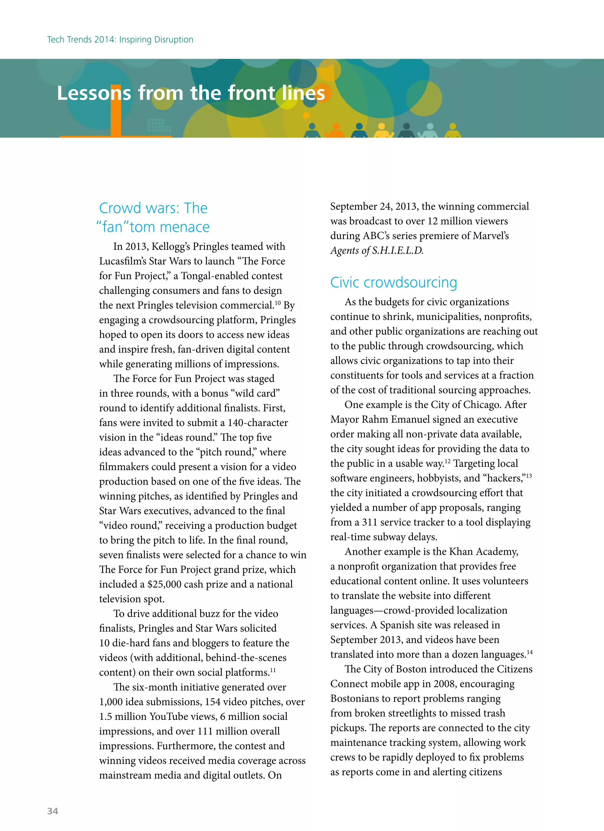 Crowd wars: The
“fan”tom menace
In 2013, Kellogg’s Pringles teamed with
Lucasfilm’s Star Wars to launch “The Force
for Fun Project,” a Tongal-enabled contest
challenging consumers and fans to design
the next Pringles television commercial.10
By
engaging a crowdsourcing platform, Pringles
hoped to open its doors to access new ideas
and inspire fresh, fan-driven digital content
while generating millions of impressions.
The Force for Fun Project was staged
in three rounds, with a bonus “wild card”
round to identify additional finalists. First,
fans were invited to submit a 140-character
vision in the “ideas round.” The top five
ideas advanced to the “pitch round,” where
filmmakers could present a vision for a video
production based on one of the five ideas. The
winning pitches, as identified by Pringles and
Star Wars executives, advanced to the final
“video round,” receiving a production budget
to bring the pitch to life. In the final round,
seven finalists were selected for a chance to win
The Force for Fun Project grand prize, which
included a $25,000 cash prize and a national
television spot.
To drive additional buzz for the video
finalists, Pringles and Star Wars solicited
10 die-hard fans and bloggers to feature the
videos (with additional, behind-the-scenes
content) on their own social platforms.11
The six-month initiative generated over
1,000 idea submissions, 154 video pitches, over
1.5 million YouTube views, 6 million social
impressions, and over 111 million overall
impressions. Furthermore, the contest and
winning videos received media coverage across
mainstream media and digital outlets. On
September 24, 2013, the winning commercial
was broadcast to over 12 million viewers
during ABC’s series premiere of Marvel’s
Agents of S.H.I.E.L.D.
Civic crowdsourcing
As the budgets for civic organizations
continue to shrink, municipalities, nonprofits,
and other public organizations are reaching out
to the public through crowdsourcing, which
allows civic organizations to tap into their
constituents for tools and services at a fraction
of the cost of traditional sourcing approaches.
One example is the City of Chicago. After
Mayor Rahm Emanuel signed an executive
order making all non-private data available,
the city sought ideas for providing the data to
the public in a usable way.12
Targeting local
software engineers, hobbyists, and “hackers,”13
the city initiated a crowdsourcing effort that
yielded a number of app proposals, ranging
from a 311 service tracker to a tool displaying
real-time subway delays.
Another example is the Khan Academy,
a nonprofit organization that provides free
educational content online. It uses volunteers
to translate the website into different
languages—crowd-provided localization
services. A Spanish site was released in
September 2013, and videos have been
translated into more than a dozen languages.14
The City of Boston introduced the Citizens
Connect mobile app in 2008, encouraging
Bostonians to report problems ranging
from broken streetlights to missed trash
pickups. The reports are connected to the city
maintenance tracking system, allowing work
crews to be rapidly deployed to fix problems
as reports come in and alerting citizens
Lessons from the front lines
Tech Trends 2014: Inspiring Disruption
34
 