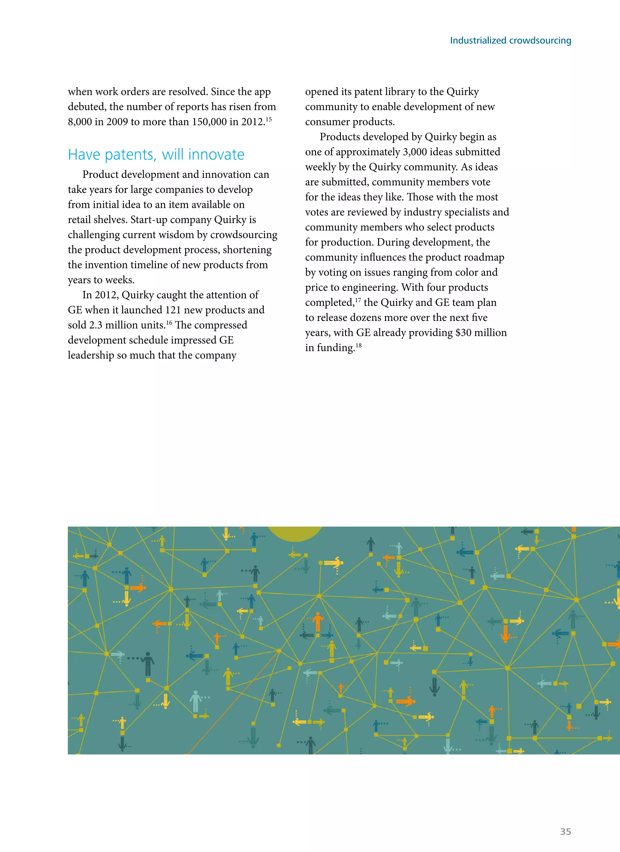 when work orders are resolved. Since the app
debuted, the number of reports has risen from
8,000 in 2009 to more than 150,000 in 2012.15
Have patents, will innovate
Product development and innovation can
take years for large companies to develop
from initial idea to an item available on
retail shelves. Start-up company Quirky is
challenging current wisdom by crowdsourcing
the product development process, shortening
the invention timeline of new products from
years to weeks.
In 2012, Quirky caught the attention of
GE when it launched 121 new products and
sold 2.3 million units.16
The compressed
development schedule impressed GE
leadership so much that the company
opened its patent library to the Quirky
community to enable development of new
consumer products.
Products developed by Quirky begin as
one of approximately 3,000 ideas submitted
weekly by the Quirky community. As ideas
are submitted, community members vote
for the ideas they like. Those with the most
votes are reviewed by industry specialists and
community members who select products
for production. During development, the
community influences the product roadmap
by voting on issues ranging from color and
price to engineering. With four products
completed,17
the Quirky and GE team plan
to release dozens more over the next five
years, with GE already providing $30 million
in funding.18
Industrialized crowdsourcing
35
 