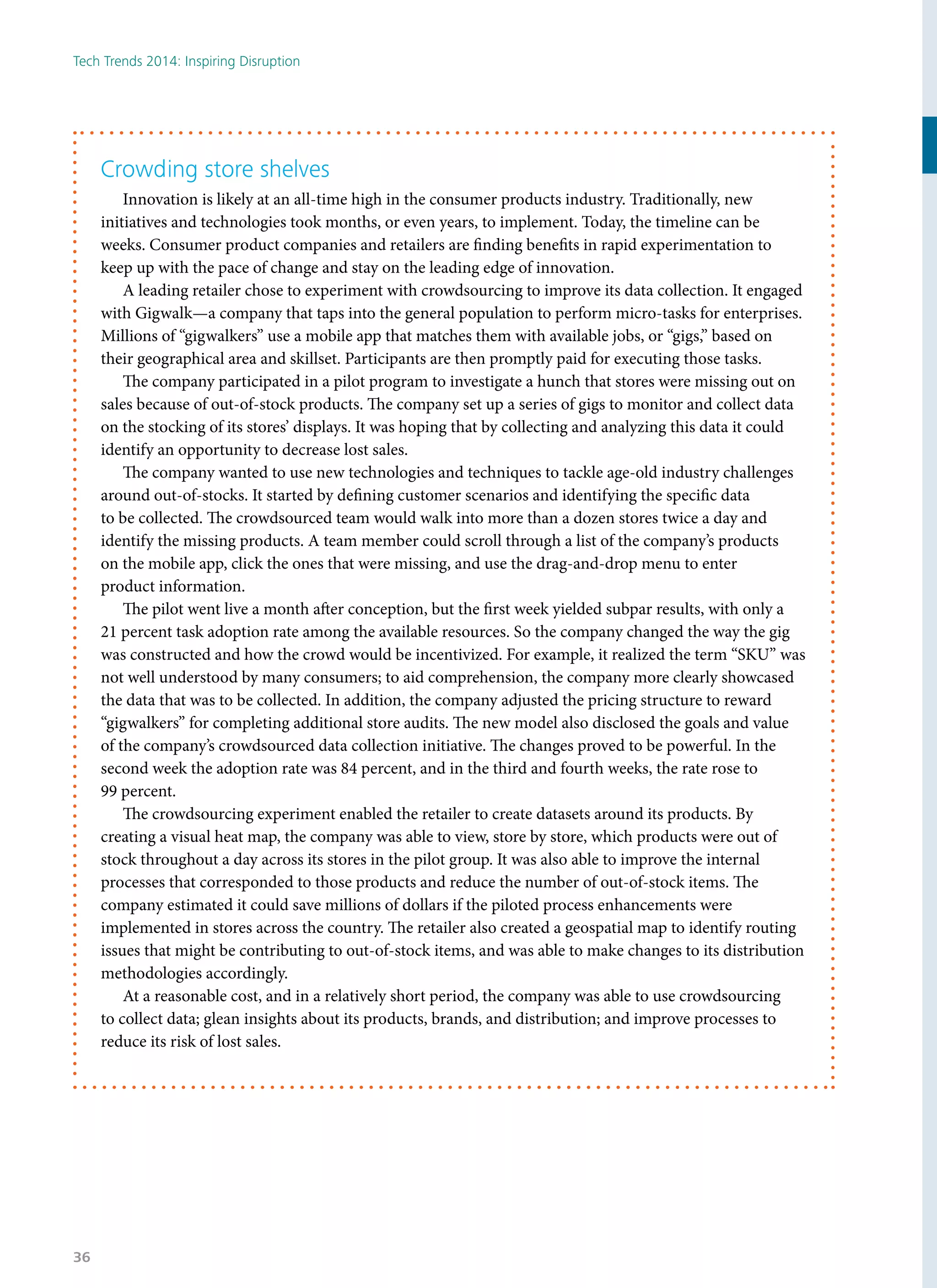 Crowding store shelves
Innovation is likely at an all-time high in the consumer products industry. Traditionally, new
initiatives and technologies took months, or even years, to implement. Today, the timeline can be
weeks. Consumer product companies and retailers are finding benefits in rapid experimentation to
keep up with the pace of change and stay on the leading edge of innovation.
A leading retailer chose to experiment with crowdsourcing to improve its data collection. It engaged
with Gigwalk—a company that taps into the general population to perform micro-tasks for enterprises.
Millions of “gigwalkers” use a mobile app that matches them with available jobs, or “gigs,” based on
their geographical area and skillset. Participants are then promptly paid for executing those tasks.
The company participated in a pilot program to investigate a hunch that stores were missing out on
sales because of out-of-stock products. The company set up a series of gigs to monitor and collect data
on the stocking of its stores’ displays. It was hoping that by collecting and analyzing this data it could
identify an opportunity to decrease lost sales.
The company wanted to use new technologies and techniques to tackle age-old industry challenges
around out-of-stocks. It started by defining customer scenarios and identifying the specific data
to be collected. The crowdsourced team would walk into more than a dozen stores twice a day and
identify the missing products. A team member could scroll through a list of the company’s products
on the mobile app, click the ones that were missing, and use the drag-and-drop menu to enter
product information.
The pilot went live a month after conception, but the first week yielded subpar results, with only a
21 percent task adoption rate among the available resources. So the company changed the way the gig
was constructed and how the crowd would be incentivized. For example, it realized the term “SKU” was
not well understood by many consumers; to aid comprehension, the company more clearly showcased
the data that was to be collected. In addition, the company adjusted the pricing structure to reward
“gigwalkers” for completing additional store audits. The new model also disclosed the goals and value
of the company’s crowdsourced data collection initiative. The changes proved to be powerful. In the
second week the adoption rate was 84 percent, and in the third and fourth weeks, the rate rose to
99 percent.
The crowdsourcing experiment enabled the retailer to create datasets around its products. By
creating a visual heat map, the company was able to view, store by store, which products were out of
stock throughout a day across its stores in the pilot group. It was also able to improve the internal
processes that corresponded to those products and reduce the number of out-of-stock items. The
company estimated it could save millions of dollars if the piloted process enhancements were
implemented in stores across the country. The retailer also created a geospatial map to identify routing
issues that might be contributing to out-of-stock items, and was able to make changes to its distribution
methodologies accordingly.
At a reasonable cost, and in a relatively short period, the company was able to use crowdsourcing
to collect data; glean insights about its products, brands, and distribution; and improve processes to
reduce its risk of lost sales.
Tech Trends 2014: Inspiring Disruption
36
 