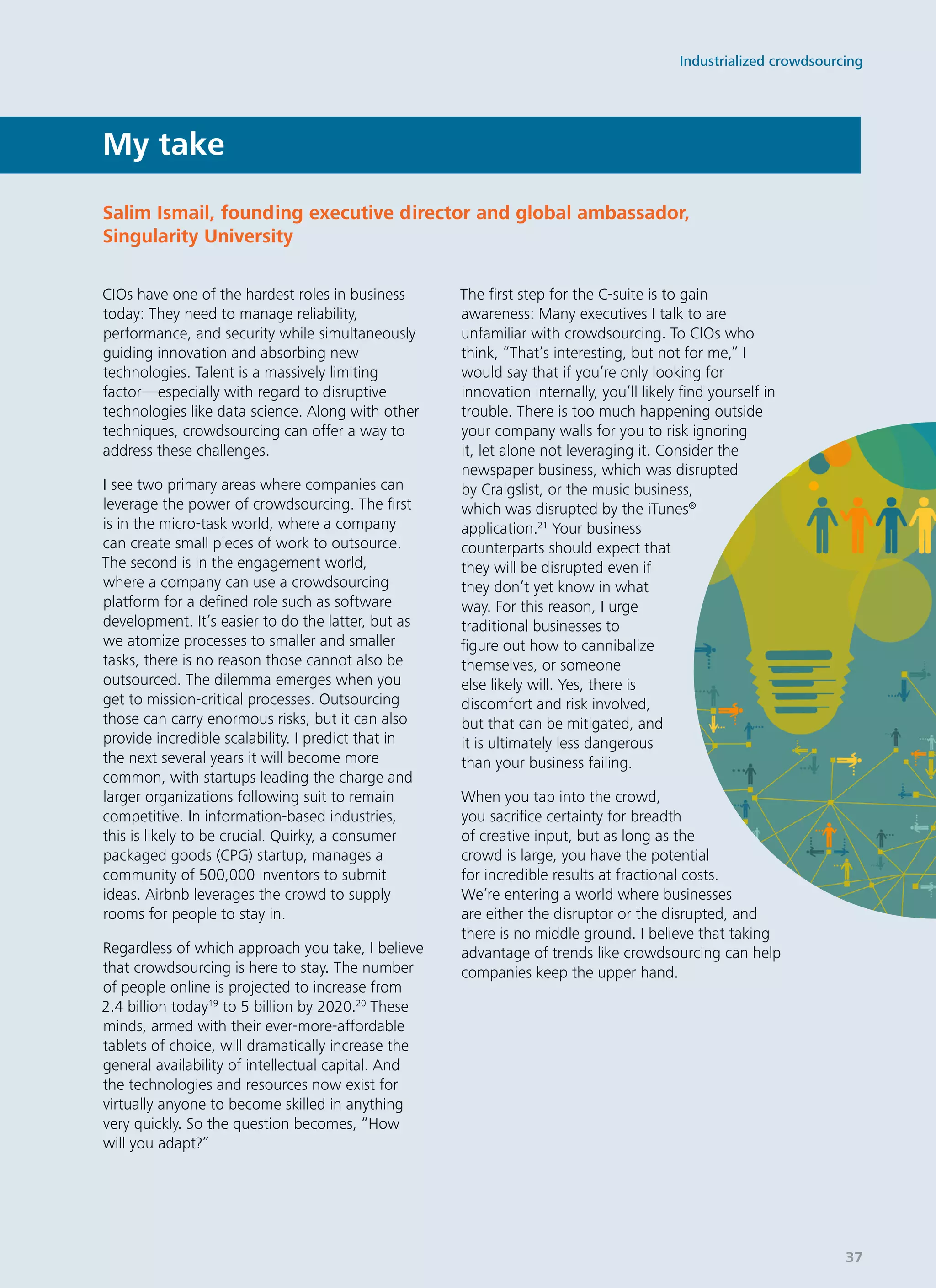 CIOs have one of the hardest roles in business
today: They need to manage reliability,
performance, and security while simultaneously
guiding innovation and absorbing new
technologies. Talent is a massively limiting
factor—especially with regard to disruptive
technologies like data science. Along with other
techniques, crowdsourcing can offer a way to
address these challenges.
I see two primary areas where companies can
leverage the power of crowdsourcing. The first
is in the micro-task world, where a company
can create small pieces of work to outsource.
The second is in the engagement world,
where a company can use a crowdsourcing
platform for a defined role such as software
development. It’s easier to do the latter, but as
we atomize processes to smaller and smaller
tasks, there is no reason those cannot also be
outsourced. The dilemma emerges when you
get to mission-critical processes. Outsourcing
those can carry enormous risks, but it can also
provide incredible scalability. I predict that in
the next several years it will become more
common, with startups leading the charge and
larger organizations following suit to remain
competitive. In information-based industries,
this is likely to be crucial. Quirky, a consumer
packaged goods (CPG) startup, manages a
community of 500,000 inventors to submit
ideas. Airbnb leverages the crowd to supply
rooms for people to stay in.
Regardless of which approach you take, I believe
that crowdsourcing is here to stay. The number
of people online is projected to increase from
2.4 billion today19
to 5 billion by 2020.20
These
minds, armed with their ever-more-affordable
tablets of choice, will dramatically increase the
general availability of intellectual capital. And
the technologies and resources now exist for
virtually anyone to become skilled in anything
very quickly. So the question becomes, “How
will you adapt?”
The first step for the C-suite is to gain
awareness: Many executives I talk to are
unfamiliar with crowdsourcing. To CIOs who
think, “That’s interesting, but not for me,” I
would say that if you’re only looking for
innovation internally, you’ll likely find yourself in
trouble. There is too much happening outside
your company walls for you to risk ignoring
it, let alone not leveraging it. Consider the
newspaper business, which was disrupted
by Craigslist, or the music business,
which was disrupted by the iTunes®
application.21
Your business
counterparts should expect that
they will be disrupted even if
they don’t yet know in what
way. For this reason, I urge
traditional businesses to
figure out how to cannibalize
themselves, or someone
else likely will. Yes, there is
discomfort and risk involved,
but that can be mitigated, and
it is ultimately less dangerous
than your business failing.
When you tap into the crowd,
you sacrifice certainty for breadth
of creative input, but as long as the
crowd is large, you have the potential
for incredible results at fractional costs.
We’re entering a world where businesses
are either the disruptor or the disrupted, and
there is no middle ground. I believe that taking
advantage of trends like crowdsourcing can help
companies keep the upper hand.
My take
Salim Ismail, founding executive director and global ambassador,
Singularity University
Industrialized crowdsourcing
37
 