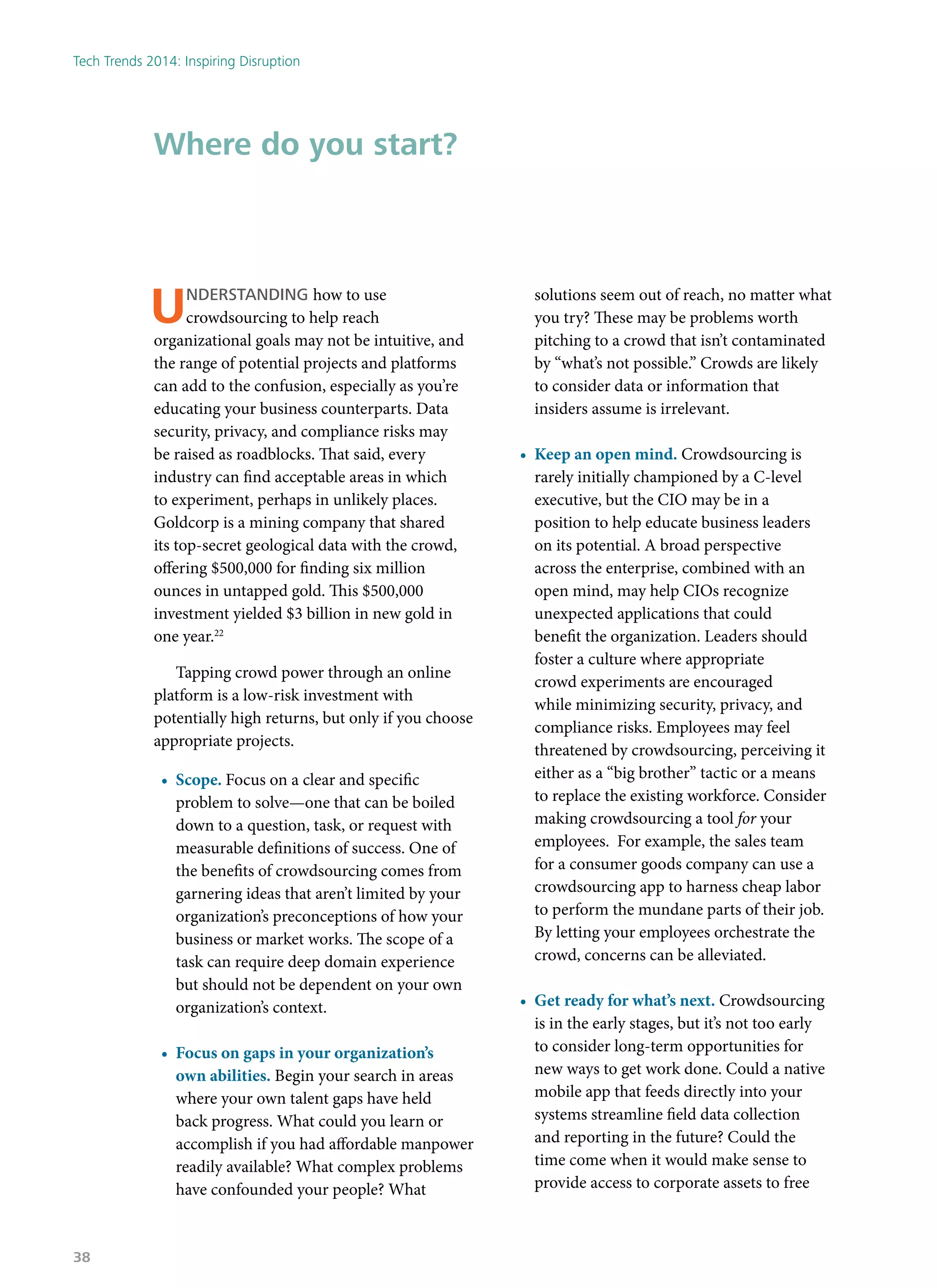 Understanding how to use
crowdsourcing to help reach
organizational goals may not be intuitive, and
the range of potential projects and platforms
can add to the confusion, especially as you’re
educating your business counterparts. Data
security, privacy, and compliance risks may
be raised as roadblocks. That said, every
industry can find acceptable areas in which
to experiment, perhaps in unlikely places.
Goldcorp is a mining company that shared
its top-secret geological data with the crowd,
offering $500,000 for finding six million
ounces in untapped gold. This $500,000
investment yielded $3 billion in new gold in
one year.22
Tapping crowd power through an online
platform is a low-risk investment with
potentially high returns, but only if you choose
appropriate projects.
•	 Scope. Focus on a clear and specific
problem to solve—one that can be boiled
down to a question, task, or request with
measurable definitions of success. One of
the benefits of crowdsourcing comes from
garnering ideas that aren’t limited by your
organization’s preconceptions of how your
business or market works. The scope of a
task can require deep domain experience
but should not be dependent on your own
organization’s context.
•	 Focus on gaps in your organization’s
own abilities. Begin your search in areas
where your own talent gaps have held
back progress. What could you learn or
accomplish if you had affordable manpower
readily available? What complex problems
have confounded your people? What
solutions seem out of reach, no matter what
you try? These may be problems worth
pitching to a crowd that isn’t contaminated
by “what’s not possible.” Crowds are likely
to consider data or information that
insiders assume is irrelevant.
•	 Keep an open mind. Crowdsourcing is
rarely initially championed by a C-level
executive, but the CIO may be in a
position to help educate business leaders
on its potential. A broad perspective
across the enterprise, combined with an
open mind, may help CIOs recognize
unexpected applications that could
benefit the organization. Leaders should
foster a culture where appropriate
crowd experiments are encouraged
while minimizing security, privacy, and
compliance risks. Employees may feel
threatened by crowdsourcing, perceiving it
either as a “big brother” tactic or a means
to replace the existing workforce. Consider
making crowdsourcing a tool for your
employees. For example, the sales team
for a consumer goods company can use a
crowdsourcing app to harness cheap labor
to perform the mundane parts of their job.
By letting your employees orchestrate the
crowd, concerns can be alleviated.
•	 Get ready for what’s next. Crowdsourcing
is in the early stages, but it’s not too early
to consider long-term opportunities for
new ways to get work done. Could a native
mobile app that feeds directly into your
systems streamline field data collection
and reporting in the future? Could the
time come when it would make sense to
provide access to corporate assets to free
Where do you start?
Tech Trends 2014: Inspiring Disruption
38
 