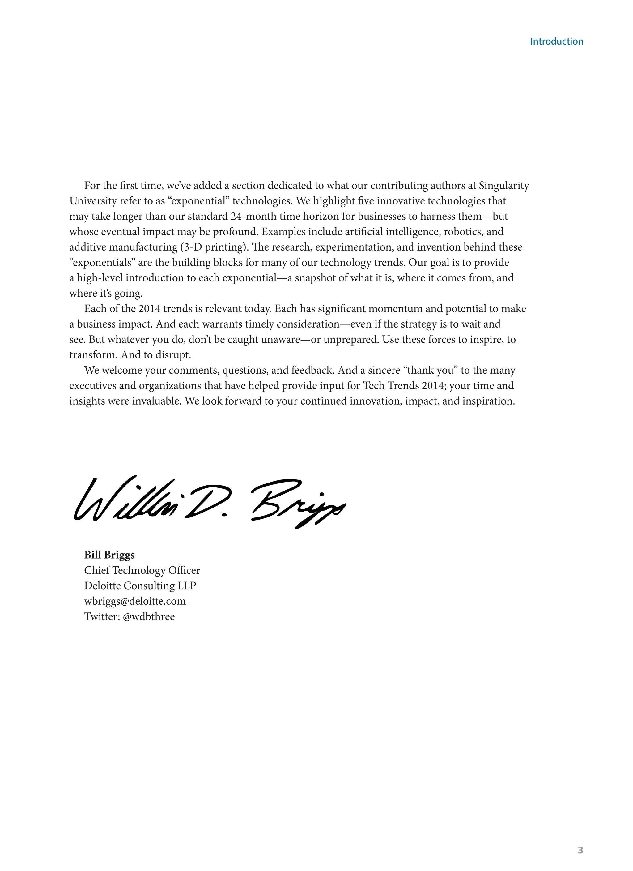 For the first time, we’ve added a section dedicated to what our contributing authors at Singularity
University refer to as “exponential” technologies. We highlight five innovative technologies that
may take longer than our standard 24-month time horizon for businesses to harness them—but
whose eventual impact may be profound. Examples include artificial intelligence, robotics, and
additive manufacturing (3-D printing). The research, experimentation, and invention behind these
“exponentials” are the building blocks for many of our technology trends. Our goal is to provide
a high-level introduction to each exponential—a snapshot of what it is, where it comes from, and
where it’s going.
Each of the 2014 trends is relevant today. Each has significant momentum and potential to make
a business impact. And each warrants timely consideration—even if the strategy is to wait and
see. But whatever you do, don’t be caught unaware—or unprepared. Use these forces to inspire, to
transform. And to disrupt.
We welcome your comments, questions, and feedback. And a sincere “thank you” to the many
executives and organizations that have helped provide input for Tech Trends 2014; your time and
insights were invaluable. We look forward to your continued innovation, impact, and inspiration.
Bill Briggs						
Chief Technology Officer				
Deloitte Consulting LLP								
wbriggs@deloitte.com				
Twitter: @wdbthree
Introduction
3
 