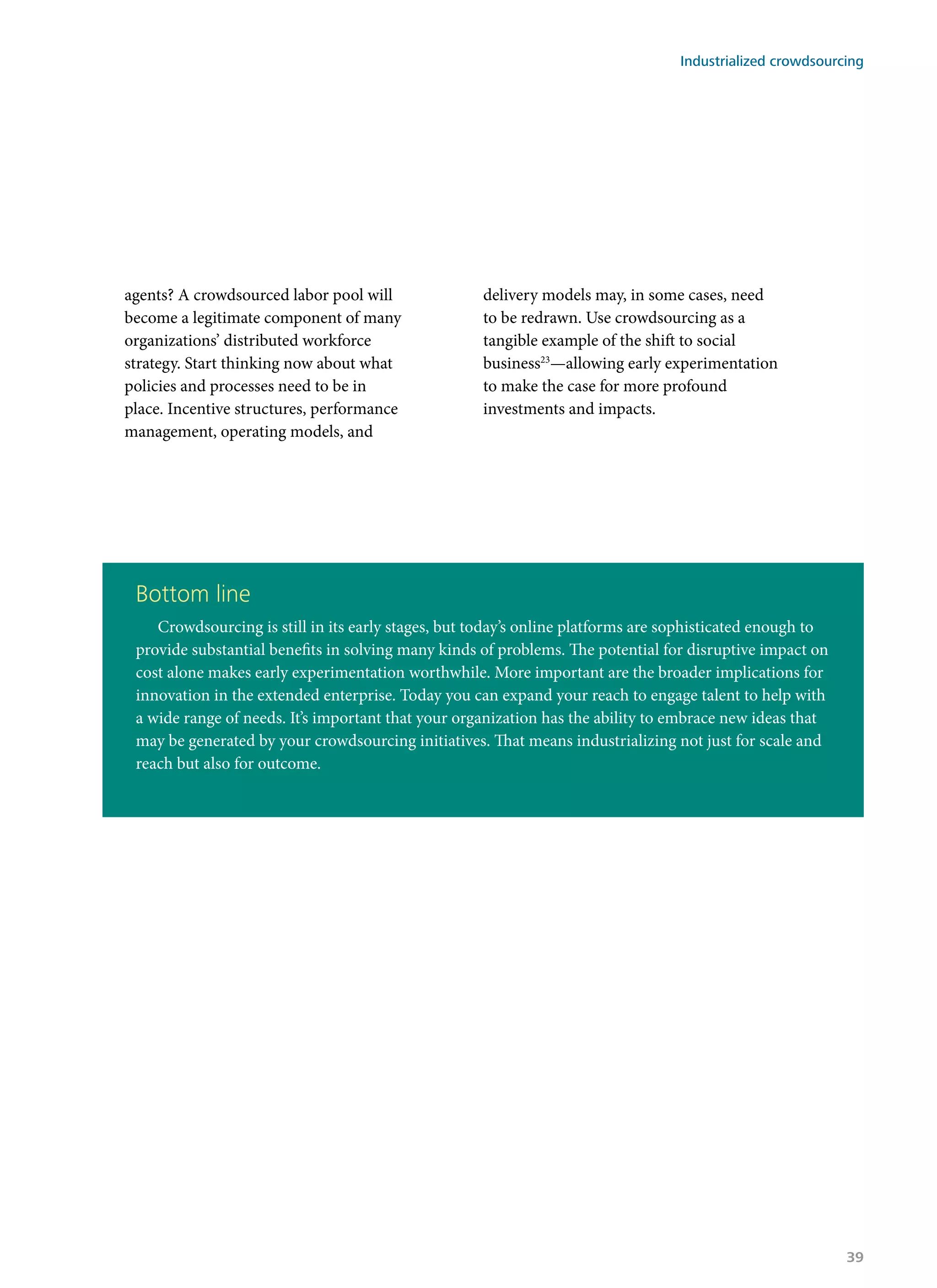 agents? A crowdsourced labor pool will
become a legitimate component of many
organizations’ distributed workforce
strategy. Start thinking now about what
policies and processes need to be in
place. Incentive structures, performance
management, operating models, and
delivery models may, in some cases, need
to be redrawn. Use crowdsourcing as a
tangible example of the shift to social
business23
—allowing early experimentation
to make the case for more profound
investments and impacts.
Bottom line
Crowdsourcing is still in its early stages, but today’s online platforms are sophisticated enough to
provide substantial benefits in solving many kinds of problems. The potential for disruptive impact on
cost alone makes early experimentation worthwhile. More important are the broader implications for
innovation in the extended enterprise. Today you can expand your reach to engage talent to help with
a wide range of needs. It’s important that your organization has the ability to embrace new ideas that
may be generated by your crowdsourcing initiatives. That means industrializing not just for scale and
reach but also for outcome.
Industrialized crowdsourcing
39
 