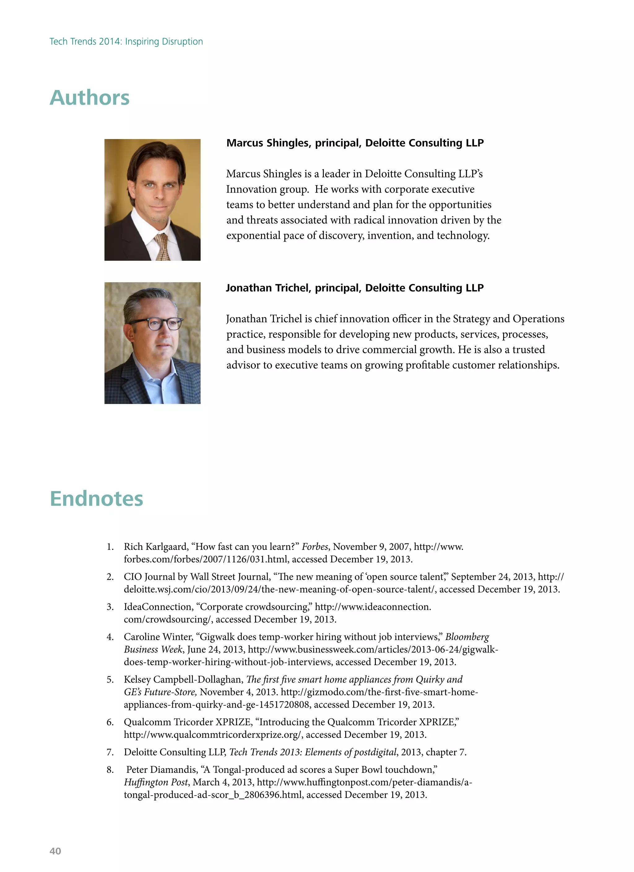 Endnotes
1.	 Rich Karlgaard, “How fast can you learn?” Forbes, November 9, 2007, http://www.
forbes.com/forbes/2007/1126/031.html, accessed December 19, 2013.
2.	 CIO Journal by Wall Street Journal, “The new meaning of ‘open source talent’,” September 24, 2013, http://
deloitte.wsj.com/cio/2013/09/24/the-new-meaning-of-open-source-talent/, accessed December 19, 2013.
3.	 IdeaConnection, “Corporate crowdsourcing,” http://www.ideaconnection.
com/crowdsourcing/, accessed December 19, 2013.
4.	 Caroline Winter, “Gigwalk does temp-worker hiring without job interviews,” Bloomberg
Business Week, June 24, 2013, http://www.businessweek.com/articles/2013-06-24/gigwalk-
does-temp-worker-hiring-without-job-interviews, accessed December 19, 2013.
5.	 Kelsey Campbell-Dollaghan, The first five smart home appliances from Quirky and
GE’s Future-Store, November 4, 2013. http://gizmodo.com/the-first-five-smart-home-
appliances-from-quirky-and-ge-1451720808, accessed December 19, 2013.
6.	 Qualcomm Tricorder XPRIZE, “Introducing the Qualcomm Tricorder XPRIZE,”
http://www.qualcommtricorderxprize.org/, accessed December 19, 2013.
7.	 Deloitte Consulting LLP, Tech Trends 2013: Elements of postdigital, 2013, chapter 7.
8.	 Peter Diamandis, “A Tongal-produced ad scores a Super Bowl touchdown,”
Huffington Post, March 4, 2013, http://www.huffingtonpost.com/peter-diamandis/a-
tongal-produced-ad-scor_b_2806396.html, accessed December 19, 2013.
Authors
Marcus Shingles, principal, Deloitte Consulting LLP
Marcus Shingles is a leader in Deloitte Consulting LLP’s
Innovation group. He works with corporate executive
teams to better understand and plan for the opportunities
and threats associated with radical innovation driven by the
exponential pace of discovery, invention, and technology.
Jonathan Trichel, principal, Deloitte Consulting LLP
Jonathan Trichel is chief innovation officer in the Strategy and Operations
practice, responsible for developing new products, services, processes,
and business models to drive commercial growth. He is also a trusted
advisor to executive teams on growing profitable customer relationships.
Tech Trends 2014: Inspiring Disruption
40
 