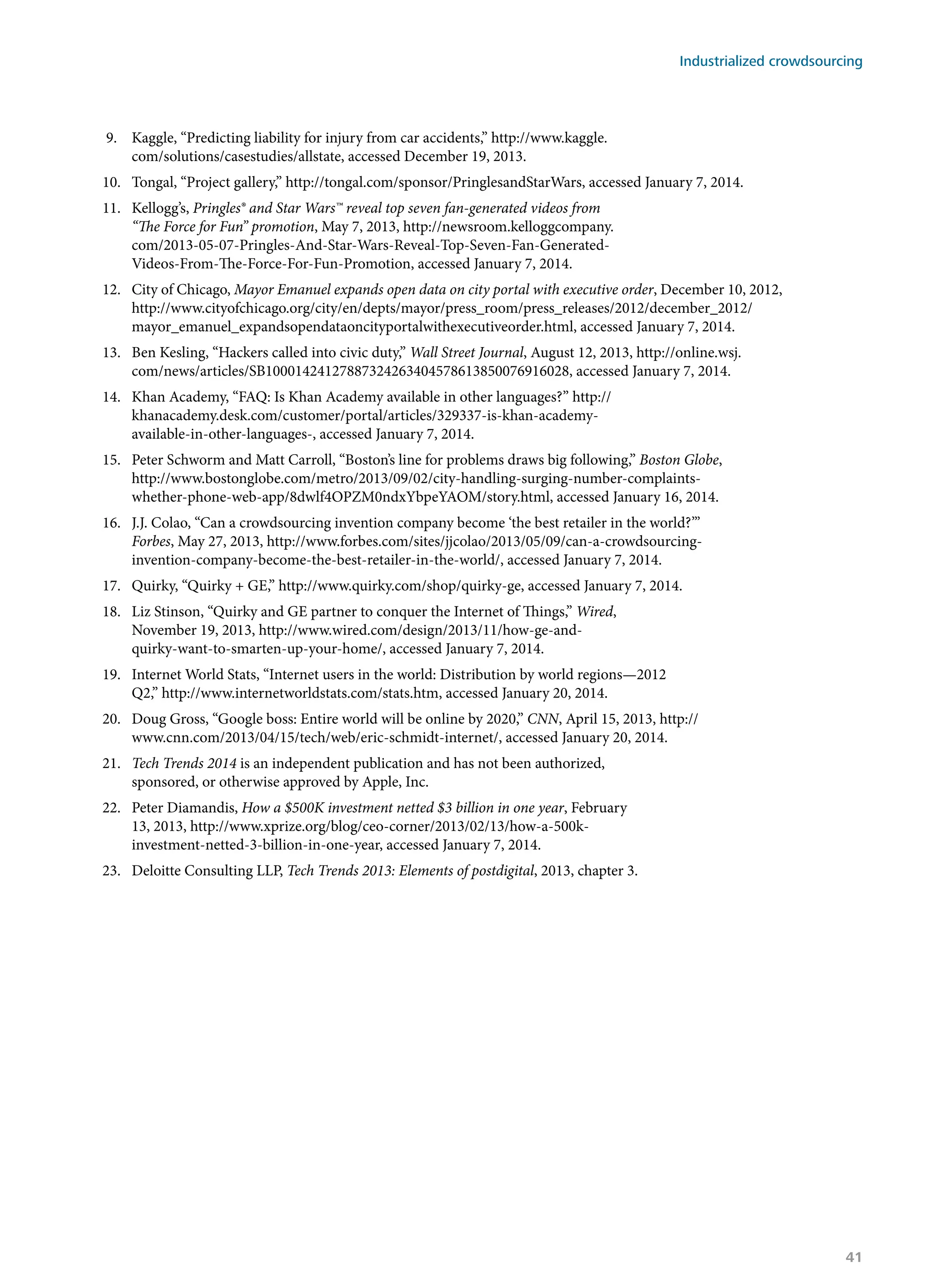 9.	 Kaggle, “Predicting liability for injury from car accidents,” http://www.kaggle.
com/solutions/casestudies/allstate, accessed December 19, 2013.
10.	 Tongal, “Project gallery,” http://tongal.com/sponsor/PringlesandStarWars, accessed January 7, 2014.
11.	 Kellogg’s, Pringles® and Star Wars™ reveal top seven fan-generated videos from
“The Force for Fun” promotion, May 7, 2013, http://newsroom.kelloggcompany.
com/2013-05-07-Pringles-And-Star-Wars-Reveal-Top-Seven-Fan-Generated-
Videos-From-The-Force-For-Fun-Promotion, accessed January 7, 2014.
12.	 City of Chicago, Mayor Emanuel expands open data on city portal with executive order, December 10, 2012,
http://www.cityofchicago.org/city/en/depts/mayor/press_room/press_releases/2012/december_2012/
mayor_emanuel_expandsopendataoncityportalwithexecutiveorder.html, accessed January 7, 2014.
13.	 Ben Kesling, “Hackers called into civic duty,” Wall Street Journal, August 12, 2013, http://online.wsj.
com/news/articles/SB10001424127887324263404578613850076916028, accessed January 7, 2014.
14.	 Khan Academy, “FAQ: Is Khan Academy available in other languages?” http://
khanacademy.desk.com/customer/portal/articles/329337-is-khan-academy-
available-in-other-languages-, accessed January 7, 2014.
15.	 Peter Schworm and Matt Carroll, “Boston’s line for problems draws big following,” Boston Globe,
http://www.bostonglobe.com/metro/2013/09/02/city-handling-surging-number-complaints-
whether-phone-web-app/8dwlf4OPZM0ndxYbpeYAOM/story.html, accessed January 16, 2014.
16.	 J.J. Colao, “Can a crowdsourcing invention company become ‘the best retailer in the world?’”
Forbes, May 27, 2013, http://www.forbes.com/sites/jjcolao/2013/05/09/can-a-crowdsourcing-
invention-company-become-the-best-retailer-in-the-world/, accessed January 7, 2014.
17.	 Quirky, “Quirky + GE,” http://www.quirky.com/shop/quirky-ge, accessed January 7, 2014.
18.	 Liz Stinson, “Quirky and GE partner to conquer the Internet of Things,” Wired,
November 19, 2013, http://www.wired.com/design/2013/11/how-ge-and-
quirky-want-to-smarten-up-your-home/, accessed January 7, 2014.
19.	 Internet World Stats, “Internet users in the world: Distribution by world regions—2012
Q2,” http://www.internetworldstats.com/stats.htm, accessed January 20, 2014.
20.	 Doug Gross, “Google boss: Entire world will be online by 2020,” CNN, April 15, 2013, http://
www.cnn.com/2013/04/15/tech/web/eric-schmidt-internet/, accessed January 20, 2014.
21.	 Tech Trends 2014 is an independent publication and has not been authorized,
sponsored, or otherwise approved by Apple, Inc.
22.	 Peter Diamandis, How a $500K investment netted $3 billion in one year, February
13, 2013, http://www.xprize.org/blog/ceo-corner/2013/02/13/how-a-500k-
investment-netted-3-billion-in-one-year, accessed January 7, 2014.
23.	 Deloitte Consulting LLP, Tech Trends 2013: Elements of postdigital, 2013, chapter 3.
Industrialized crowdsourcing
41
 