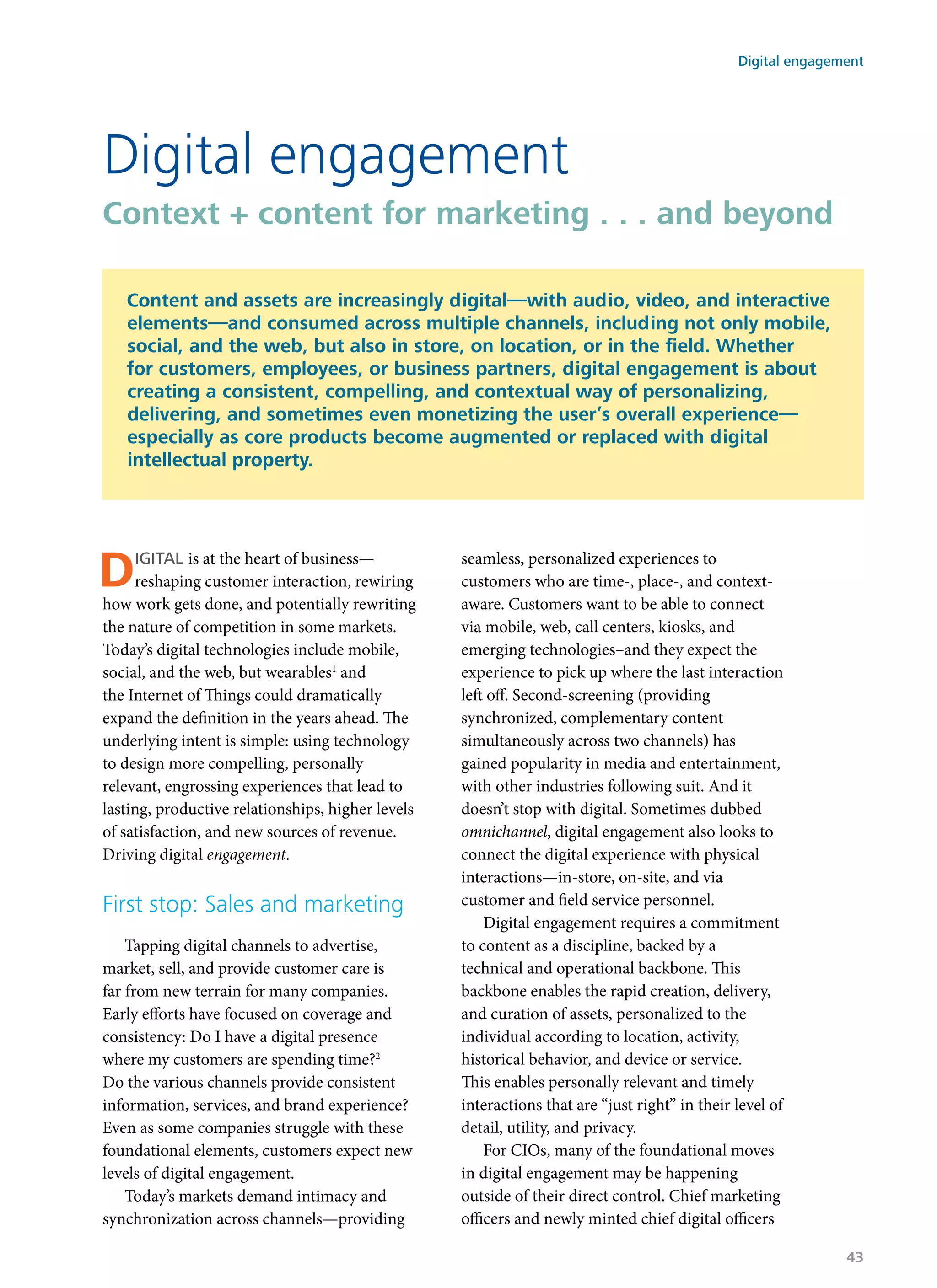 Digital is at the heart of business—
reshaping customer interaction, rewiring
how work gets done, and potentially rewriting
the nature of competition in some markets.
Today’s digital technologies include mobile,
social, and the web, but wearables1
and
the Internet of Things could dramatically
expand the definition in the years ahead. The
underlying intent is simple: using technology
to design more compelling, personally
relevant, engrossing experiences that lead to
lasting, productive relationships, higher levels
of satisfaction, and new sources of revenue.
Driving digital engagement.
First stop: Sales and marketing
Tapping digital channels to advertise,
market, sell, and provide customer care is
far from new terrain for many companies.
Early efforts have focused on coverage and
consistency: Do I have a digital presence
where my customers are spending time?2
Do the various channels provide consistent
information, services, and brand experience?
Even as some companies struggle with these
foundational elements, customers expect new
levels of digital engagement.
Today’s markets demand intimacy and
synchronization across channels—providing
seamless, personalized experiences to
customers who are time-, place-, and context-
aware. Customers want to be able to connect
via mobile, web, call centers, kiosks, and
emerging technologies–and they expect the
experience to pick up where the last interaction
left off. Second-screening (providing
synchronized, complementary content
simultaneously across two channels) has
gained popularity in media and entertainment,
with other industries following suit. And it
doesn’t stop with digital. Sometimes dubbed
omnichannel, digital engagement also looks to
connect the digital experience with physical
interactions—in-store, on-site, and via
customer and field service personnel.
Digital engagement requires a commitment
to content as a discipline, backed by a
technical and operational backbone. This
backbone enables the rapid creation, delivery,
and curation of assets, personalized to the
individual according to location, activity,
historical behavior, and device or service.
This enables personally relevant and timely
interactions that are “just right” in their level of
detail, utility, and privacy.
For CIOs, many of the foundational moves
in digital engagement may be happening
outside of their direct control. Chief marketing
officers and newly minted chief digital officers
Digital engagement
Context + content for marketing . . . and beyond
Content and assets are increasingly digital—with audio, video, and interactive
elements—and consumed across multiple channels, including not only mobile,
social, and the web, but also in store, on location, or in the field. Whether
for customers, employees, or business partners, digital engagement is about
creating a consistent, compelling, and contextual way of personalizing,
delivering, and sometimes even monetizing the user’s overall experience—
especially as core products become augmented or replaced with digital
intellectual property.
Digital engagement
43
 