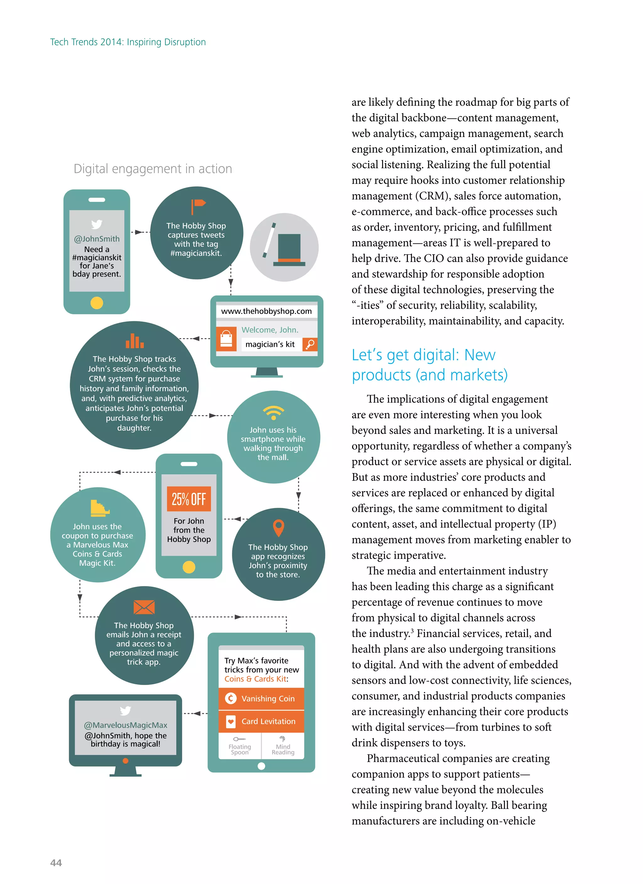 are likely defining the roadmap for big parts of
the digital backbone—content management,
web analytics, campaign management, search
engine optimization, email optimization, and
social listening. Realizing the full potential
may require hooks into customer relationship
management (CRM), sales force automation,
e-commerce, and back-office processes such
as order, inventory, pricing, and fulfillment
management—areas IT is well-prepared to
help drive. The CIO can also provide guidance
and stewardship for responsible adoption
of these digital technologies, preserving the
“-ities” of security, reliability, scalability,
interoperability, maintainability, and capacity.
Let’s get digital: New
products (and markets)
The implications of digital engagement
are even more interesting when you look
beyond sales and marketing. It is a universal
opportunity, regardless of whether a company’s
product or service assets are physical or digital.
But as more industries’ core products and
services are replaced or enhanced by digital
offerings, the same commitment to digital
content, asset, and intellectual property (IP)
management moves from marketing enabler to
strategic imperative.
The media and entertainment industry
has been leading this charge as a significant
percentage of revenue continues to move
from physical to digital channels across
the industry.3
Financial services, retail, and
health plans are also undergoing transitions
to digital. And with the advent of embedded
sensors and low-cost connectivity, life sciences,
consumer, and industrial products companies
are increasingly enhancing their core products
with digital services—from turbines to soft
drink dispensers to toys.
Pharmaceutical companies are creating
companion apps to support patients—
creating new value beyond the molecules
while inspiring brand loyalty. Ball bearing
manufacturers are including on-vehicle
The Hobby Shop tracks
John’s session, checks the
CRM system for purchase
history and family information,
and, with predictive analytics,
anticipates John’s potential
purchase for his
daughter.
The Hobby Shop
captures tweets
with the tag
#magicianskit.
Welcome, John.
magician’s kit
www.thehobbyshop.com
For John
from the
Hobby Shop
25%OFF
@JohnSmith
Need a
#magicianskit
for Jane's
bday present.
Digital engagement in action
@MarvelousMagicMax
@JohnSmith, hope the
birthday is magical!
The Hobby Shop
app recognizes
John’s proximity
to the store.
John uses his
smartphone while
walking through
the mall.
John uses the
coupon to purchase
a Marvelous Max
Coins & Cards
Magic Kit.
The Hobby Shop
emails John a receipt
and access to a
personalized magic
trick app. Try Max’s favorite
tricks from your new
Coins & Cards Kit:
Vanishing Coin
Floating
Spoon
Mind
Reading
Card Levitation
Tech Trends 2014: Inspiring Disruption
44
 