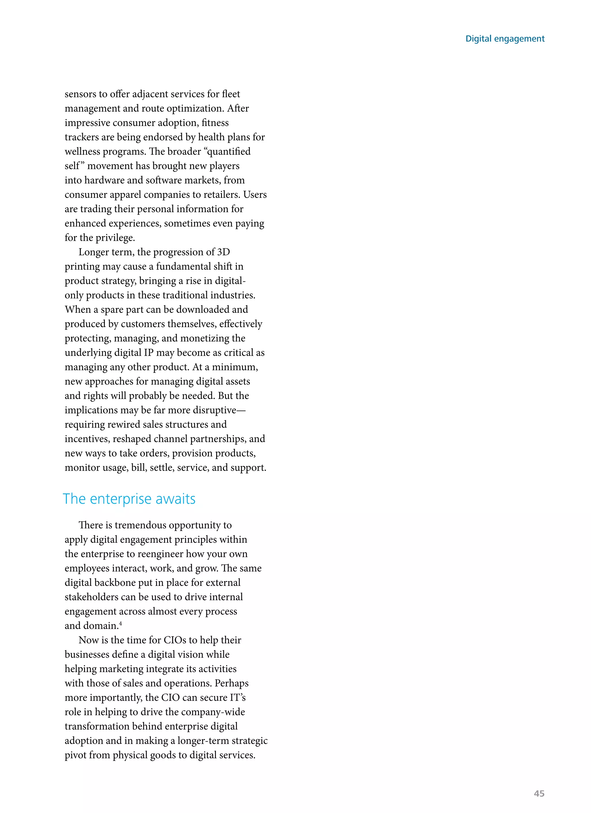 sensors to offer adjacent services for fleet
management and route optimization. After
impressive consumer adoption, fitness
trackers are being endorsed by health plans for
wellness programs. The broader “quantified
self” movement has brought new players
into hardware and software markets, from
consumer apparel companies to retailers. Users
are trading their personal information for
enhanced experiences, sometimes even paying
for the privilege.
Longer term, the progression of 3D
printing may cause a fundamental shift in
product strategy, bringing a rise in digital-
only products in these traditional industries.
When a spare part can be downloaded and
produced by customers themselves, effectively
protecting, managing, and monetizing the
underlying digital IP may become as critical as
managing any other product. At a minimum,
new approaches for managing digital assets
and rights will probably be needed. But the
implications may be far more disruptive—
requiring rewired sales structures and
incentives, reshaped channel partnerships, and
new ways to take orders, provision products,
monitor usage, bill, settle, service, and support.
The enterprise awaits
There is tremendous opportunity to
apply digital engagement principles within
the enterprise to reengineer how your own
employees interact, work, and grow. The same
digital backbone put in place for external
stakeholders can be used to drive internal
engagement across almost every process
and domain.4
Now is the time for CIOs to help their
businesses define a digital vision while
helping marketing integrate its activities
with those of sales and operations. Perhaps
more importantly, the CIO can secure IT’s
role in helping to drive the company-wide
transformation behind enterprise digital
adoption and in making a longer-term strategic
pivot from physical goods to digital services.
Digital engagement
45
 