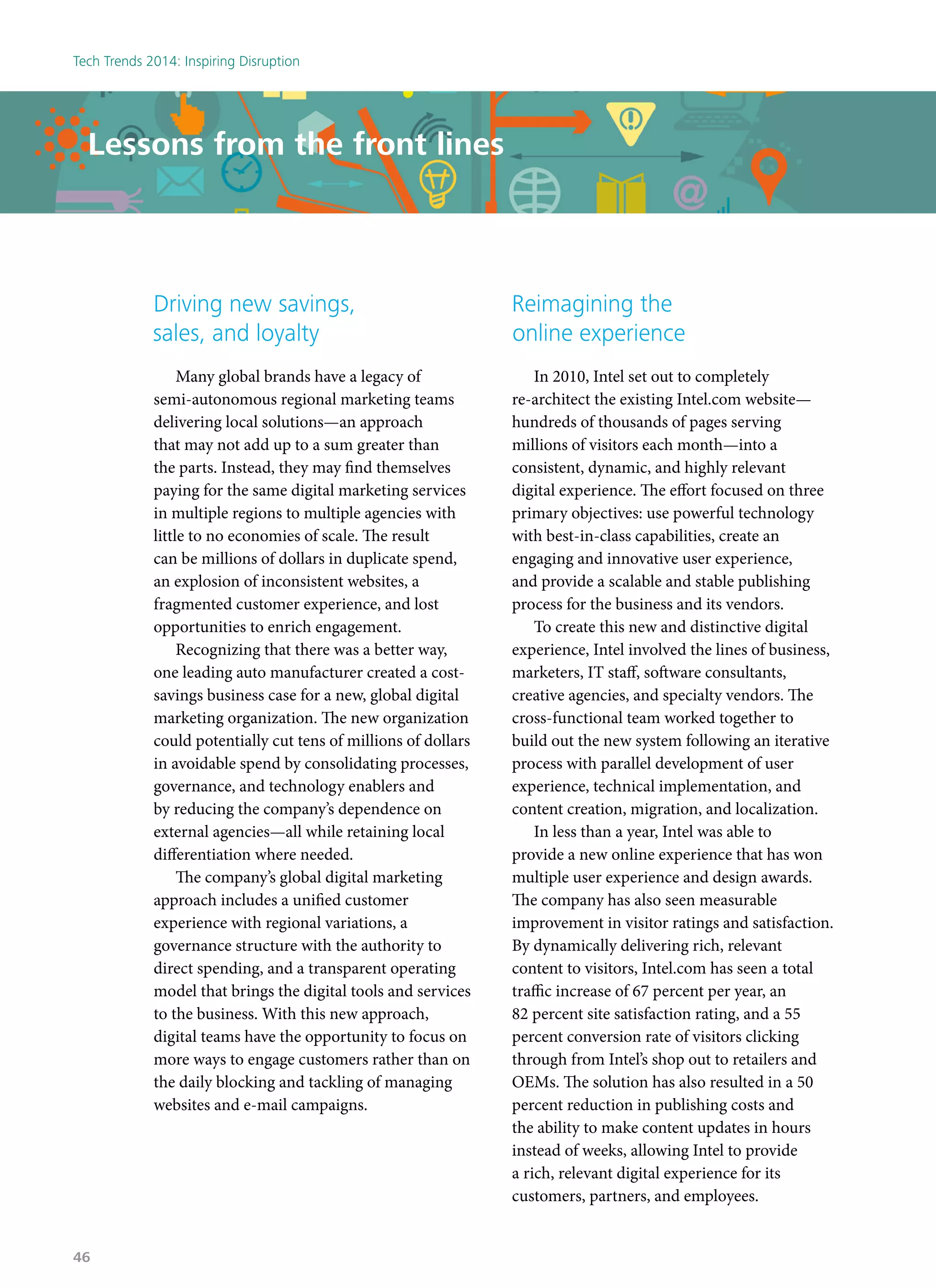 Driving new savings,
sales, and loyalty
Many global brands have a legacy of
semi-autonomous regional marketing teams
delivering local solutions—an approach
that may not add up to a sum greater than
the parts. Instead, they may find themselves
paying for the same digital marketing services
in multiple regions to multiple agencies with
little to no economies of scale. The result
can be millions of dollars in duplicate spend,
an explosion of inconsistent websites, a
fragmented customer experience, and lost
opportunities to enrich engagement.
Recognizing that there was a better way,
one leading auto manufacturer created a cost-
savings business case for a new, global digital
marketing organization. The new organization
could potentially cut tens of millions of dollars
in avoidable spend by consolidating processes,
governance, and technology enablers and
by reducing the company’s dependence on
external agencies—all while retaining local
differentiation where needed.
The company’s global digital marketing
approach includes a unified customer
experience with regional variations, a
governance structure with the authority to
direct spending, and a transparent operating
model that brings the digital tools and services
to the business. With this new approach,
digital teams have the opportunity to focus on
more ways to engage customers rather than on
the daily blocking and tackling of managing
websites and e-mail campaigns.
Lessons from the front lines
Reimagining the
online experience
In 2010, Intel set out to completely
re-architect the existing Intel.com website—
hundreds of thousands of pages serving
millions of visitors each month—into a
consistent, dynamic, and highly relevant
digital experience. The effort focused on three
primary objectives: use powerful technology
with best-in-class capabilities, create an
engaging and innovative user experience,
and provide a scalable and stable publishing
process for the business and its vendors.
To create this new and distinctive digital
experience, Intel involved the lines of business,
marketers, IT staff, software consultants,
creative agencies, and specialty vendors. The
cross-functional team worked together to
build out the new system following an iterative
process with parallel development of user
experience, technical implementation, and
content creation, migration, and localization.
In less than a year, Intel was able to
provide a new online experience that has won
multiple user experience and design awards.
The company has also seen measurable
improvement in visitor ratings and satisfaction.
By dynamically delivering rich, relevant
content to visitors, Intel.com has seen a total
traffic increase of 67 percent per year, an
82 percent site satisfaction rating, and a 55
percent conversion rate of visitors clicking
through from Intel’s shop out to retailers and
OEMs. The solution has also resulted in a 50
percent reduction in publishing costs and
the ability to make content updates in hours
instead of weeks, allowing Intel to provide
a rich, relevant digital experience for its
customers, partners, and employees.
Tech Trends 2014: Inspiring Disruption
46
 