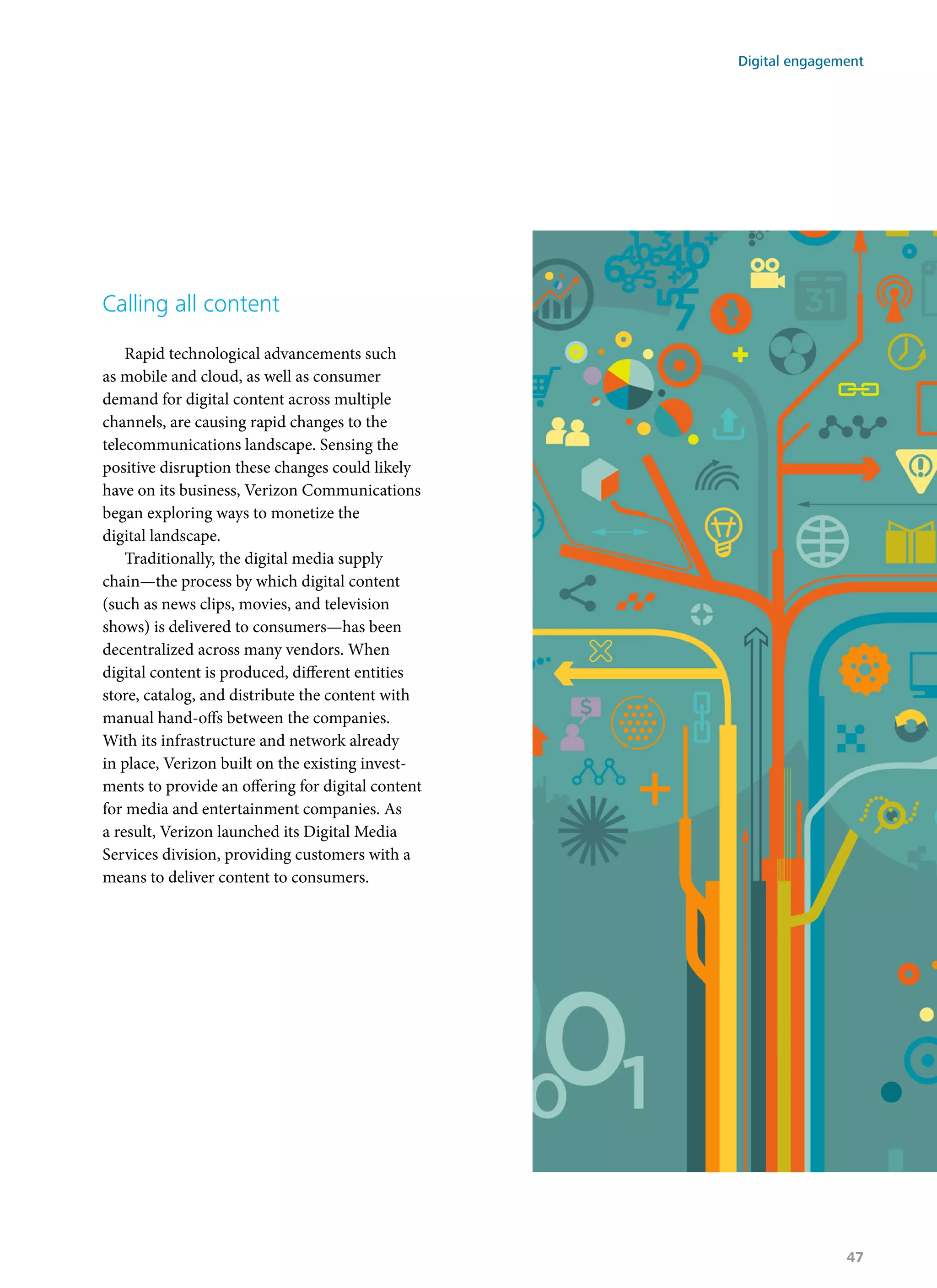 Calling all content
Rapid technological advancements such
as mobile and cloud, as well as consumer
demand for digital content across multiple
channels, are causing rapid changes to the
telecommunications landscape. Sensing the
positive disruption these changes could likely
have on its business, Verizon Communications
began exploring ways to monetize the
digital landscape.
Traditionally, the digital media supply
chain—the process by which digital content
(such as news clips, movies, and television
shows) is delivered to consumers—has been
decentralized across many vendors. When
digital content is produced, different entities
store, catalog, and distribute the content with
manual hand-offs between the companies.
With its infrastructure and network already
in place, Verizon built on the existing invest-
ments to provide an offering for digital content
for media and entertainment companies. As
a result, Verizon launched its Digital Media
Services division, providing customers with a
means to deliver content to consumers.
Digital engagement
47
 