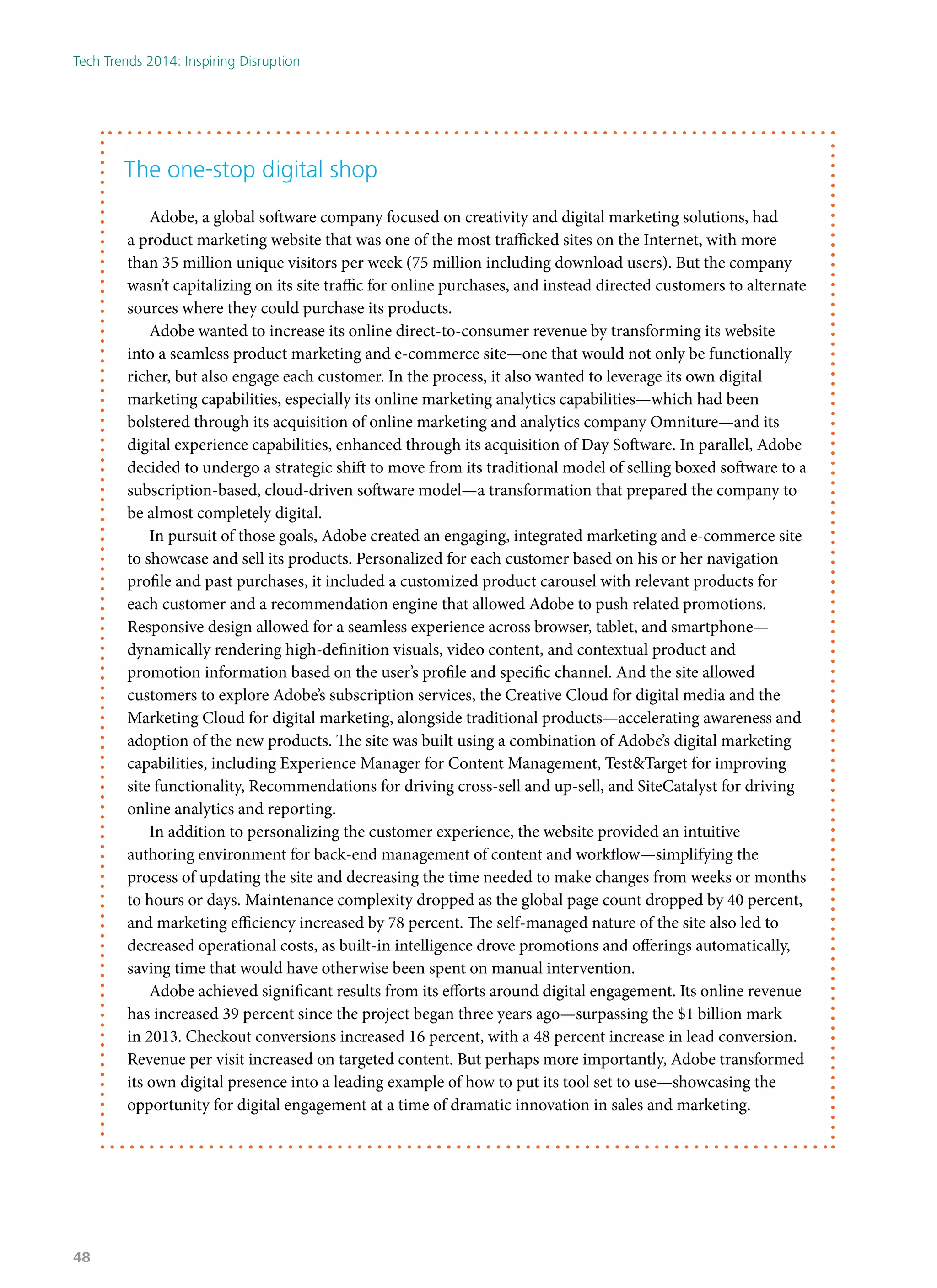 The one-stop digital shop
Adobe, a global software company focused on creativity and digital marketing solutions, had
a product marketing website that was one of the most trafficked sites on the Internet, with more
than 35 million unique visitors per week (75 million including download users). But the company
wasn’t capitalizing on its site traffic for online purchases, and instead directed customers to alternate
sources where they could purchase its products.
Adobe wanted to increase its online direct-to-consumer revenue by transforming its website
into a seamless product marketing and e-commerce site—one that would not only be functionally
richer, but also engage each customer. In the process, it also wanted to leverage its own digital
marketing capabilities, especially its online marketing analytics capabilities—which had been
bolstered through its acquisition of online marketing and analytics company Omniture—and its
digital experience capabilities, enhanced through its acquisition of Day Software. In parallel, Adobe
decided to undergo a strategic shift to move from its traditional model of selling boxed software to a
subscription-based, cloud-driven software model—a transformation that prepared the company to
be almost completely digital.
In pursuit of those goals, Adobe created an engaging, integrated marketing and e-commerce site
to showcase and sell its products. Personalized for each customer based on his or her navigation
profile and past purchases, it included a customized product carousel with relevant products for
each customer and a recommendation engine that allowed Adobe to push related promotions.
Responsive design allowed for a seamless experience across browser, tablet, and smartphone—
dynamically rendering high-definition visuals, video content, and contextual product and
promotion information based on the user’s profile and specific channel. And the site allowed
customers to explore Adobe’s subscription services, the Creative Cloud for digital media and the
Marketing Cloud for digital marketing, alongside traditional products—accelerating awareness and
adoption of the new products. The site was built using a combination of Adobe’s digital marketing
capabilities, including Experience Manager for Content Management, Test&Target for improving
site functionality, Recommendations for driving cross-sell and up-sell, and SiteCatalyst for driving
online analytics and reporting.
In addition to personalizing the customer experience, the website provided an intuitive
authoring environment for back-end management of content and workflow—simplifying the
process of updating the site and decreasing the time needed to make changes from weeks or months
to hours or days. Maintenance complexity dropped as the global page count dropped by 40 percent,
and marketing efficiency increased by 78 percent. The self-managed nature of the site also led to
decreased operational costs, as built-in intelligence drove promotions and offerings automatically,
saving time that would have otherwise been spent on manual intervention.
Adobe achieved significant results from its efforts around digital engagement. Its online revenue
has increased 39 percent since the project began three years ago—surpassing the $1 billion mark
in 2013. Checkout conversions increased 16 percent, with a 48 percent increase in lead conversion.
Revenue per visit increased on targeted content. But perhaps more importantly, Adobe transformed
its own digital presence into a leading example of how to put its tool set to use—showcasing the
opportunity for digital engagement at a time of dramatic innovation in sales and marketing.
Tech Trends 2014: Inspiring Disruption
48
 