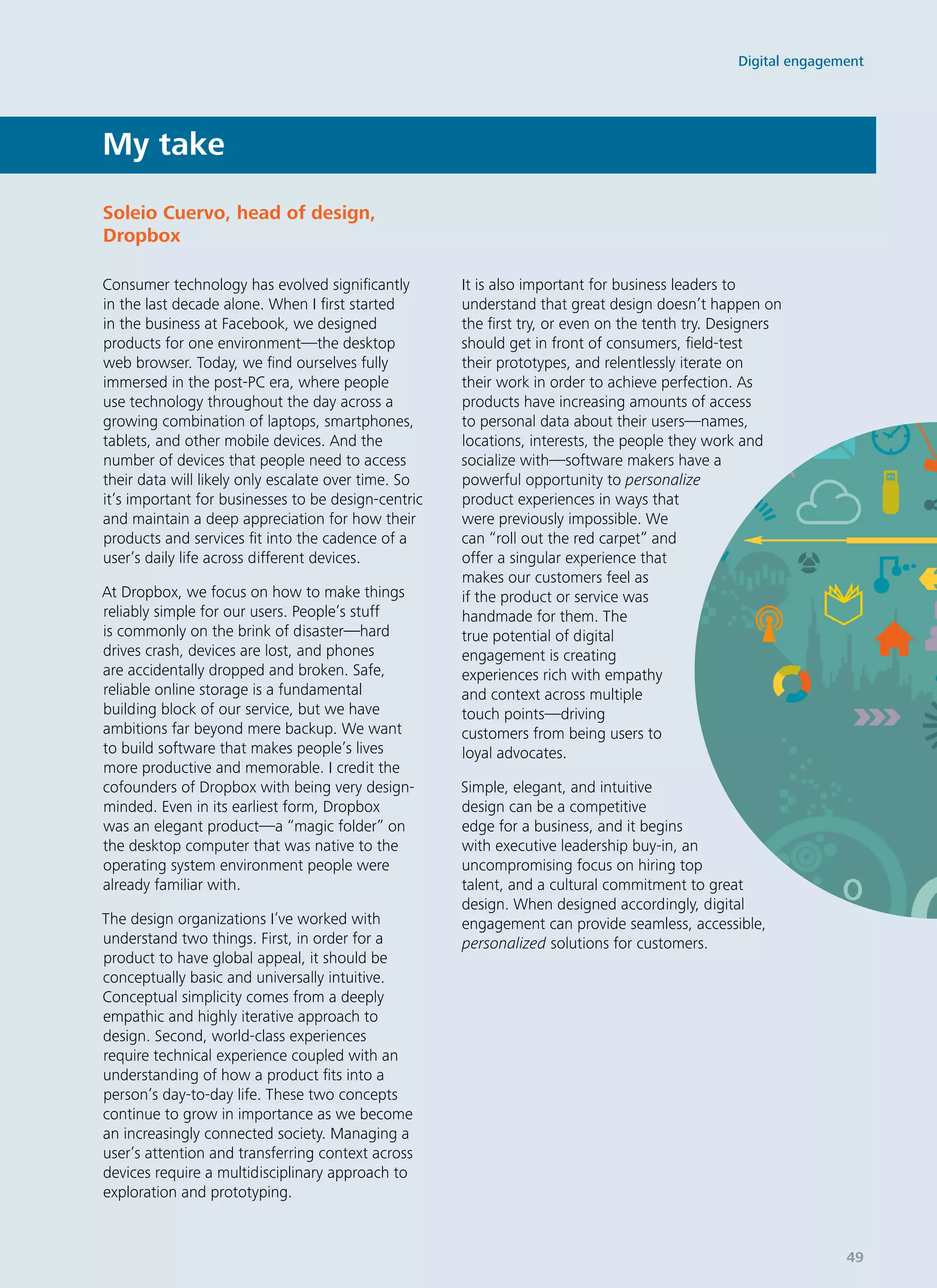 Consumer technology has evolved significantly
in the last decade alone. When I first started
in the business at Facebook, we designed
products for one environment—the desktop
web browser. Today, we find ourselves fully
immersed in the post-PC era, where people
use technology throughout the day across a
growing combination of laptops, smartphones,
tablets, and other mobile devices. And the
number of devices that people need to access
their data will likely only escalate over time. So
it’s important for businesses to be design-centric
and maintain a deep appreciation for how their
products and services fit into the cadence of a
user’s daily life across different devices.
At Dropbox, we focus on how to make things
reliably simple for our users. People’s stuff
is commonly on the brink of disaster—hard
drives crash, devices are lost, and phones
are accidentally dropped and broken. Safe,
reliable online storage is a fundamental
building block of our service, but we have
ambitions far beyond mere backup. We want
to build software that makes people’s lives
more productive and memorable. I credit the
cofounders of Dropbox with being very design-
minded. Even in its earliest form, Dropbox
was an elegant product—a “magic folder” on
the desktop computer that was native to the
operating system environment people were
already familiar with.
The design organizations I’ve worked with
understand two things. First, in order for a
product to have global appeal, it should be
conceptually basic and universally intuitive.
Conceptual simplicity comes from a deeply
empathic and highly iterative approach to
design. Second, world-class experiences
require technical experience coupled with an
understanding of how a product fits into a
person’s day-to-day life. These two concepts
continue to grow in importance as we become
an increasingly connected society. Managing a
user’s attention and transferring context across
devices require a multidisciplinary approach to
exploration and prototyping.
It is also important for business leaders to
understand that great design doesn’t happen on
the first try, or even on the tenth try. Designers
should get in front of consumers, field-test
their prototypes, and relentlessly iterate on
their work in order to achieve perfection. As
products have increasing amounts of access
to personal data about their users—names,
locations, interests, the people they work and
socialize with—software makers have a
powerful opportunity to personalize
product experiences in ways that
were previously impossible. We
can “roll out the red carpet” and
offer a singular experience that
makes our customers feel as
if the product or service was
handmade for them. The
true potential of digital
engagement is creating
experiences rich with empathy
and context across multiple
touch points—driving
customers from being users to
loyal advocates.
Simple, elegant, and intuitive
design can be a competitive
edge for a business, and it begins
with executive leadership buy-in, an
uncompromising focus on hiring top
talent, and a cultural commitment to great
design. When designed accordingly, digital
engagement can provide seamless, accessible,
personalized solutions for customers.
My take
Soleio Cuervo, head of design­,
Dropbox
Digital engagement
49
 