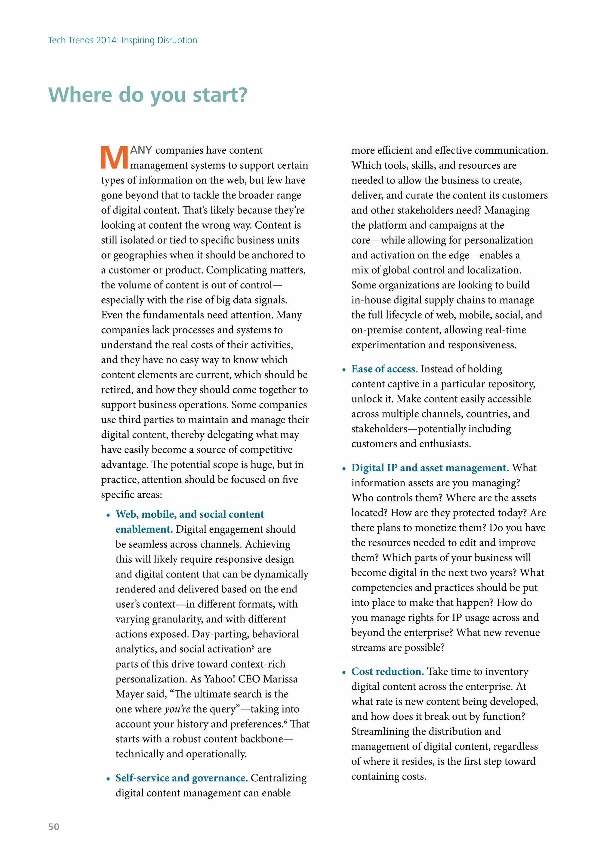 Many companies have content
management systems to support certain
types of information on the web, but few have
gone beyond that to tackle the broader range
of digital content. That’s likely because they’re
looking at content the wrong way. Content is
still isolated or tied to specific business units
or geographies when it should be anchored to
a customer or product. Complicating matters,
the volume of content is out of control—
especially with the rise of big data signals.
Even the fundamentals need attention. Many
companies lack processes and systems to
understand the real costs of their activities,
and they have no easy way to know which
content elements are current, which should be
retired, and how they should come together to
support business operations. Some companies
use third parties to maintain and manage their
digital content, thereby delegating what may
have easily become a source of competitive
advantage. The potential scope is huge, but in
practice, attention should be focused on five
specific areas:
•	 Web, mobile, and social content
enablement. Digital engagement should
be seamless across channels. Achieving
this will likely require responsive design
and digital content that can be dynamically
rendered and delivered based on the end
user’s context—in different formats, with
varying granularity, and with different
actions exposed. Day-parting, behavioral
analytics, and social activation5
are
parts of this drive toward context-rich
personalization. As Yahoo! CEO Marissa
Mayer said, “The ultimate search is the
one where you’re the query”—taking into
account your history and preferences.6
That
starts with a robust content backbone—
technically and operationally.
•	 Self-service and governance. Centralizing
digital content management can enable
more efficient and effective communication.
Which tools, skills, and resources are
needed to allow the business to create,
deliver, and curate the content its customers
and other stakeholders need? Managing
the platform and campaigns at the
core—while allowing for personalization
and activation on the edge—enables a
mix of global control and localization.
Some organizations are looking to build
in-house digital supply chains to manage
the full lifecycle of web, mobile, social, and
on-premise content, allowing real-time
experimentation and responsiveness.
•	 Ease of access. Instead of holding
content captive in a particular repository,
unlock it. Make content easily accessible
across multiple channels, countries, and
stakeholders—potentially including
customers and enthusiasts.
•	 Digital IP and asset management. What
information assets are you managing?
Who controls them? Where are the assets
located? How are they protected today? Are
there plans to monetize them? Do you have
the resources needed to edit and improve
them? Which parts of your business will
become digital in the next two years? What
competencies and practices should be put
into place to make that happen? How do
you manage rights for IP usage across and
beyond the enterprise? What new revenue
streams are possible?
•	 Cost reduction. Take time to inventory
digital content across the enterprise. At
what rate is new content being developed,
and how does it break out by function?
Streamlining the distribution and
management of digital content, regardless
of where it resides, is the first step toward
containing costs.
Where do you start?
Tech Trends 2014: Inspiring Disruption
50
 