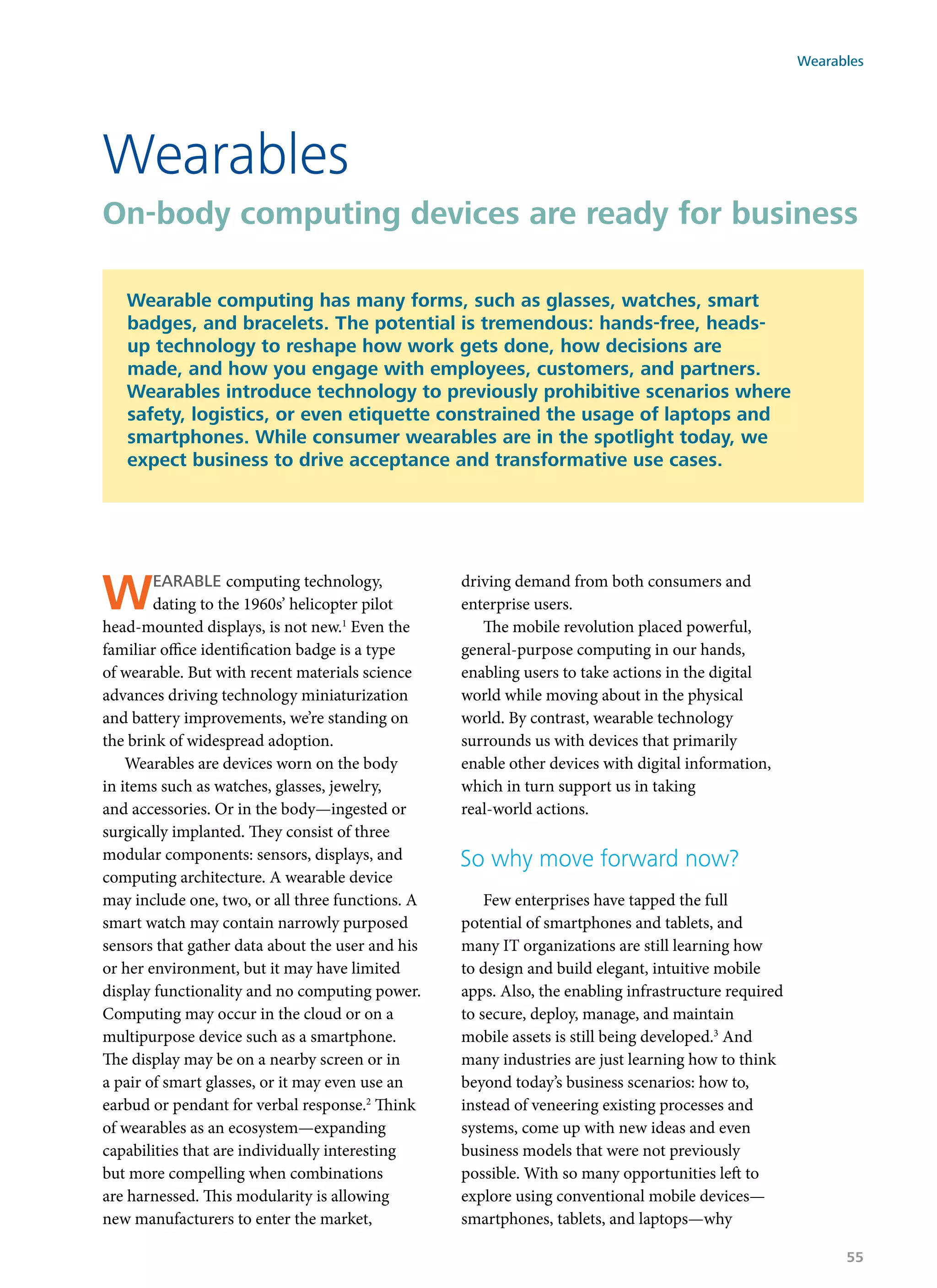 Wearable computing technology,
dating to the 1960s’ helicopter pilot
head-mounted displays, is not new.1
Even the
familiar office identification badge is a type
of wearable. But with recent materials science
advances driving technology miniaturization
and battery improvements, we’re standing on
the brink of widespread adoption.
Wearables are devices worn on the body
in items such as watches, glasses, jewelry,
and accessories. Or in the body—ingested or
surgically implanted. They consist of three
modular components: sensors, displays, and
computing architecture. A wearable device
may include one, two, or all three functions. A
smart watch may contain narrowly purposed
sensors that gather data about the user and his
or her environment, but it may have limited
display functionality and no computing power.
Computing may occur in the cloud or on a
multipurpose device such as a smartphone.
The display may be on a nearby screen or in
a pair of smart glasses, or it may even use an
earbud or pendant for verbal response.2
Think
of wearables as an ecosystem—expanding
capabilities that are individually interesting
but more compelling when combinations
are harnessed. This modularity is allowing
new manufacturers to enter the market,
driving demand from both consumers and
enterprise users.
The mobile revolution placed powerful,
general-purpose computing in our hands,
enabling users to take actions in the digital
world while moving about in the physical
world. By contrast, wearable technology
surrounds us with devices that primarily
enable other devices with digital information,
which in turn support us in taking
real-world actions.
So why move forward now?
Few enterprises have tapped the full
potential of smartphones and tablets, and
many IT organizations are still learning how
to design and build elegant, intuitive mobile
apps. Also, the enabling infrastructure required
to secure, deploy, manage, and maintain
mobile assets is still being developed.3
And
many industries are just learning how to think
beyond today’s business scenarios: how to,
instead of veneering existing processes and
systems, come up with new ideas and even
business models that were not previously
possible. With so many opportunities left to
explore using conventional mobile devices—
smartphones, tablets, and laptops—why
Wearables
On-body computing devices are ready for business
Wearable computing has many forms, such as glasses, watches, smart
badges, and bracelets. The potential is tremendous: hands-free, heads-
up technology to reshape how work gets done, how decisions are
made, and how you engage with employees, customers, and partners.
Wearables introduce technology to previously prohibitive scenarios where
safety, logistics, or even etiquette constrained the usage of laptops and
smartphones. While consumer wearables are in the spotlight today, we
expect business to drive acceptance and transformative use cases.
Wearables
55
 