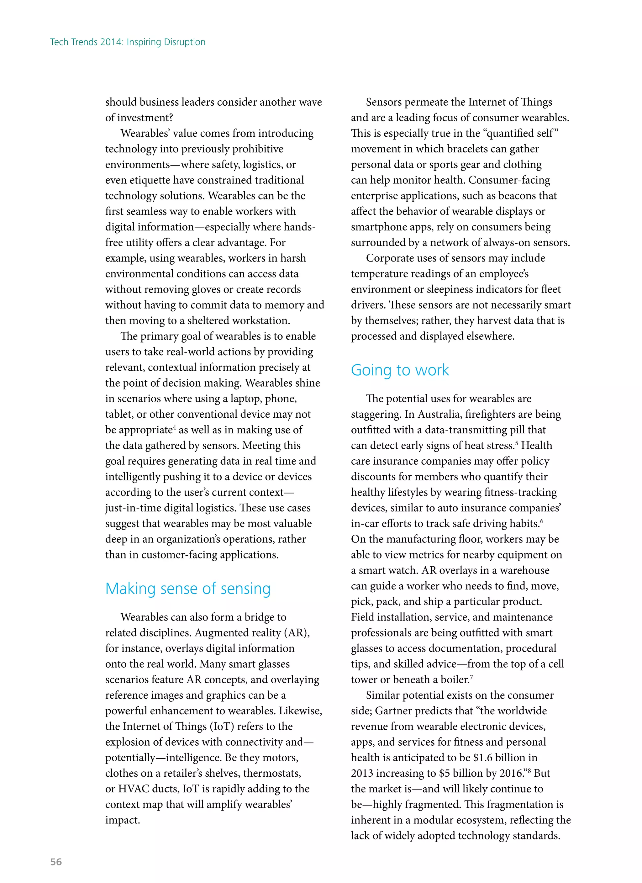 should business leaders consider another wave
of investment?
Wearables’ value comes from introducing
technology into previously prohibitive
environments—where safety, logistics, or
even etiquette have constrained traditional
technology solutions. Wearables can be the
first seamless way to enable workers with
digital information—especially where hands-
free utility offers a clear advantage. For
example, using wearables, workers in harsh
environmental conditions can access data
without removing gloves or create records
without having to commit data to memory and
then moving to a sheltered workstation.
The primary goal of wearables is to enable
users to take real-world actions by providing
relevant, contextual information precisely at
the point of decision making. Wearables shine
in scenarios where using a laptop, phone,
tablet, or other conventional device may not
be appropriate4
as well as in making use of
the data gathered by sensors. Meeting this
goal requires generating data in real time and
intelligently pushing it to a device or devices
according to the user’s current context—
just-in-time digital logistics. These use cases
suggest that wearables may be most valuable
deep in an organization’s operations, rather
than in customer-facing applications.
Making sense of sensing
Wearables can also form a bridge to
related disciplines. Augmented reality (AR),
for instance, overlays digital information
onto the real world. Many smart glasses
scenarios feature AR concepts, and overlaying
reference images and graphics can be a
powerful enhancement to wearables. Likewise,
the Internet of Things (IoT) refers to the
explosion of devices with connectivity and—
potentially—intelligence. Be they motors,
clothes on a retailer’s shelves, thermostats,
or HVAC ducts, IoT is rapidly adding to the
context map that will amplify wearables’
impact.
Sensors permeate the Internet of Things
and are a leading focus of consumer wearables.
This is especially true in the “quantified self”
movement in which bracelets can gather
personal data or sports gear and clothing
can help monitor health. Consumer-facing
enterprise applications, such as beacons that
affect the behavior of wearable displays or
smartphone apps, rely on consumers being
surrounded by a network of always-on sensors.
Corporate uses of sensors may include
temperature readings of an employee’s
environment or sleepiness indicators for fleet
drivers. These sensors are not necessarily smart
by themselves; rather, they harvest data that is
processed and displayed elsewhere.
Going to work
The potential uses for wearables are
staggering. In Australia, firefighters are being
outfitted with a data-transmitting pill that
can detect early signs of heat stress.5
Health
care insurance companies may offer policy
discounts for members who quantify their
healthy lifestyles by wearing fitness-tracking
devices, similar to auto insurance companies’
in-car efforts to track safe driving habits.6
On the manufacturing floor, workers may be
able to view metrics for nearby equipment on
a smart watch. AR overlays in a warehouse
can guide a worker who needs to find, move,
pick, pack, and ship a particular product.
Field installation, service, and maintenance
professionals are being outfitted with smart
glasses to access documentation, procedural
tips, and skilled advice—from the top of a cell
tower or beneath a boiler.7
Similar potential exists on the consumer
side; Gartner predicts that “the worldwide
revenue from wearable electronic devices,
apps, and services for fitness and personal
health is anticipated to be $1.6 billion in
2013 increasing to $5 billion by 2016.”8
But
the market is—and will likely continue to
be—highly fragmented. This fragmentation is
inherent in a modular ecosystem, reflecting the
lack of widely adopted technology standards.
Tech Trends 2014: Inspiring Disruption
56
 