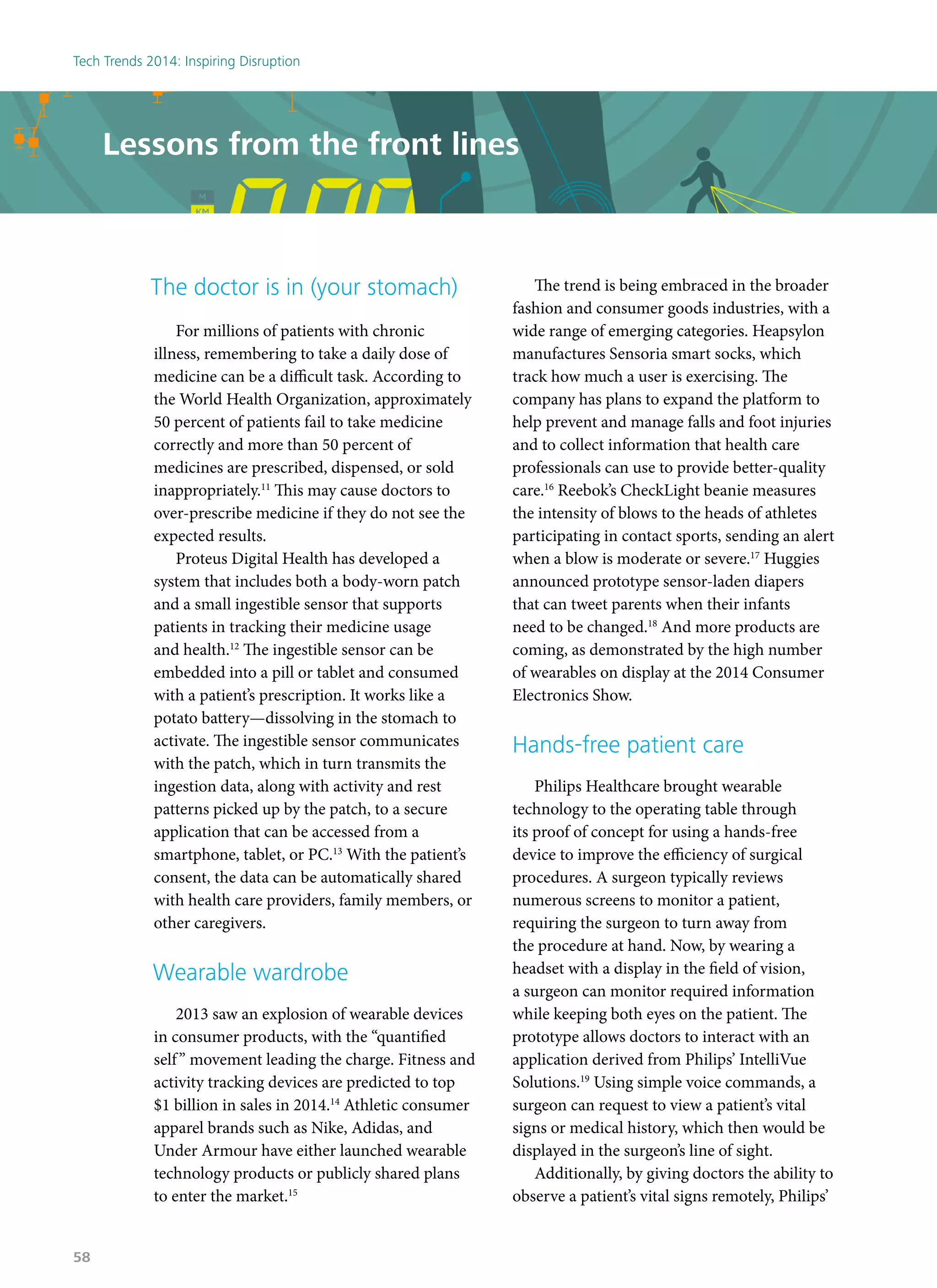 The doctor is in (your stomach)
For millions of patients with chronic
illness, remembering to take a daily dose of
medicine can be a difficult task. According to
the World Health Organization, approximately
50 percent of patients fail to take medicine
correctly and more than 50 percent of
medicines are prescribed, dispensed, or sold
inappropriately.11
This may cause doctors to
over-prescribe medicine if they do not see the
expected results.
Proteus Digital Health has developed a
system that includes both a body-worn patch
and a small ingestible sensor that supports
patients in tracking their medicine usage
and health.12
The ingestible sensor can be
embedded into a pill or tablet and consumed
with a patient’s prescription. It works like a
potato battery—dissolving in the stomach to
activate. The ingestible sensor communicates
with the patch, which in turn transmits the
ingestion data, along with activity and rest
patterns picked up by the patch, to a secure
application that can be accessed from a
smartphone, tablet, or PC.13
With the patient’s
consent, the data can be automatically shared
with health care providers, family members, or
other caregivers.
Wearable wardrobe
2013 saw an explosion of wearable devices
in consumer products, with the “quantified
self” movement leading the charge. Fitness and
activity tracking devices are predicted to top
$1 billion in sales in 2014.14
Athletic consumer
apparel brands such as Nike, Adidas, and
Under Armour have either launched wearable
technology products or publicly shared plans
to enter the market.15
The trend is being embraced in the broader
fashion and consumer goods industries, with a
wide range of emerging categories. Heapsylon
manufactures Sensoria smart socks, which
track how much a user is exercising. The
company has plans to expand the platform to
help prevent and manage falls and foot injuries
and to collect information that health care
professionals can use to provide better-quality
care.16
Reebok’s CheckLight beanie measures
the intensity of blows to the heads of athletes
participating in contact sports, sending an alert
when a blow is moderate or severe.17
Huggies
announced prototype sensor-laden diapers
that can tweet parents when their infants
need to be changed.18
And more products are
coming, as demonstrated by the high number
of wearables on display at the 2014 Consumer
Electronics Show.
Hands-free patient care
Philips Healthcare brought wearable
technology to the operating table through
its proof of concept for using a hands-free
device to improve the efficiency of surgical
procedures. A surgeon typically reviews
numerous screens to monitor a patient,
requiring the surgeon to turn away from
the procedure at hand. Now, by wearing a
headset with a display in the field of vision,
a surgeon can monitor required information
while keeping both eyes on the patient. The
prototype allows doctors to interact with an
application derived from Philips’ IntelliVue
Solutions.19
Using simple voice commands, a
surgeon can request to view a patient’s vital
signs or medical history, which then would be
displayed in the surgeon’s line of sight.
Additionally, by giving doctors the ability to
observe a patient’s vital signs remotely, Philips’
Lessons from the front lines
Tech Trends 2014: Inspiring Disruption
58
 