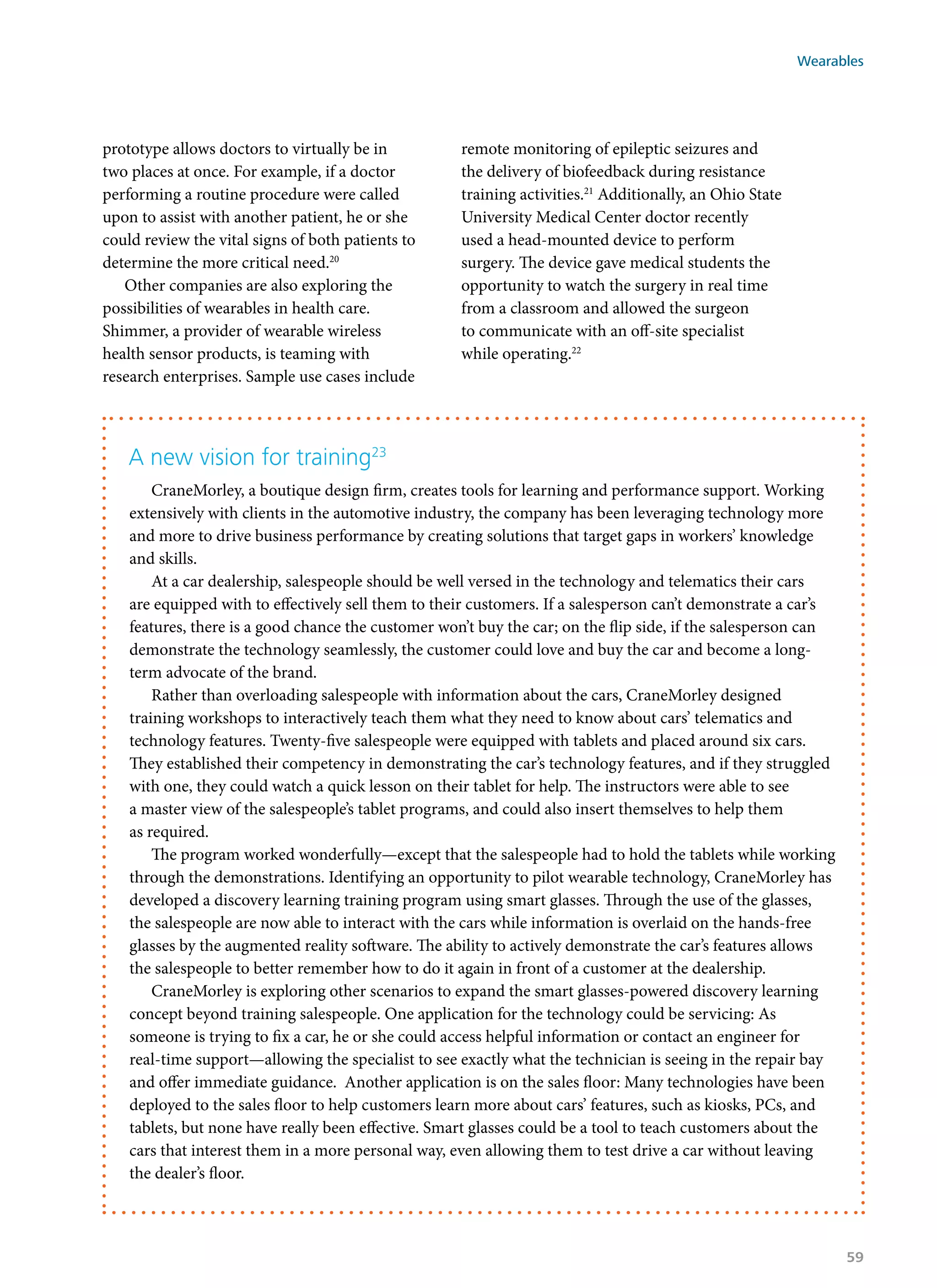 prototype allows doctors to virtually be in
two places at once. For example, if a doctor
performing a routine procedure were called
upon to assist with another patient, he or she
could review the vital signs of both patients to
determine the more critical need.20
Other companies are also exploring the
possibilities of wearables in health care.
Shimmer, a provider of wearable wireless
health sensor products, is teaming with
research enterprises. Sample use cases include
remote monitoring of epileptic seizures and
the delivery of biofeedback during resistance
training activities.21
Additionally, an Ohio State
University Medical Center doctor recently
used a head-mounted device to perform
surgery. The device gave medical students the
opportunity to watch the surgery in real time
from a classroom and allowed the surgeon
to communicate with an off-site specialist
while operating.22
A new vision for training23
CraneMorley, a boutique design firm, creates tools for learning and performance support. Working
extensively with clients in the automotive industry, the company has been leveraging technology more
and more to drive business performance by creating solutions that target gaps in workers’ knowledge
and skills.
At a car dealership, salespeople should be well versed in the technology and telematics their cars
are equipped with to effectively sell them to their customers. If a salesperson can’t demonstrate a car’s
features, there is a good chance the customer won’t buy the car; on the flip side, if the salesperson can
demonstrate the technology seamlessly, the customer could love and buy the car and become a long-
term advocate of the brand.
Rather than overloading salespeople with information about the cars, CraneMorley designed
training workshops to interactively teach them what they need to know about cars’ telematics and
technology features. Twenty-five salespeople were equipped with tablets and placed around six cars.
They established their competency in demonstrating the car’s technology features, and if they struggled
with one, they could watch a quick lesson on their tablet for help. The instructors were able to see
a master view of the salespeople’s tablet programs, and could also insert themselves to help them
as required.
The program worked wonderfully—except that the salespeople had to hold the tablets while working
through the demonstrations. Identifying an opportunity to pilot wearable technology, CraneMorley has
developed a discovery learning training program using smart glasses. Through the use of the glasses,
the salespeople are now able to interact with the cars while information is overlaid on the hands-free
glasses by the augmented reality software. The ability to actively demonstrate the car’s features allows
the salespeople to better remember how to do it again in front of a customer at the dealership.
CraneMorley is exploring other scenarios to expand the smart glasses-powered discovery learning
concept beyond training salespeople. One application for the technology could be servicing: As
someone is trying to fix a car, he or she could access helpful information or contact an engineer for
real-time support—allowing the specialist to see exactly what the technician is seeing in the repair bay
and offer immediate guidance. Another application is on the sales floor: Many technologies have been
deployed to the sales floor to help customers learn more about cars’ features, such as kiosks, PCs, and
tablets, but none have really been effective. Smart glasses could be a tool to teach customers about the
cars that interest them in a more personal way, even allowing them to test drive a car without leaving
the dealer’s floor.
Wearables
59
 