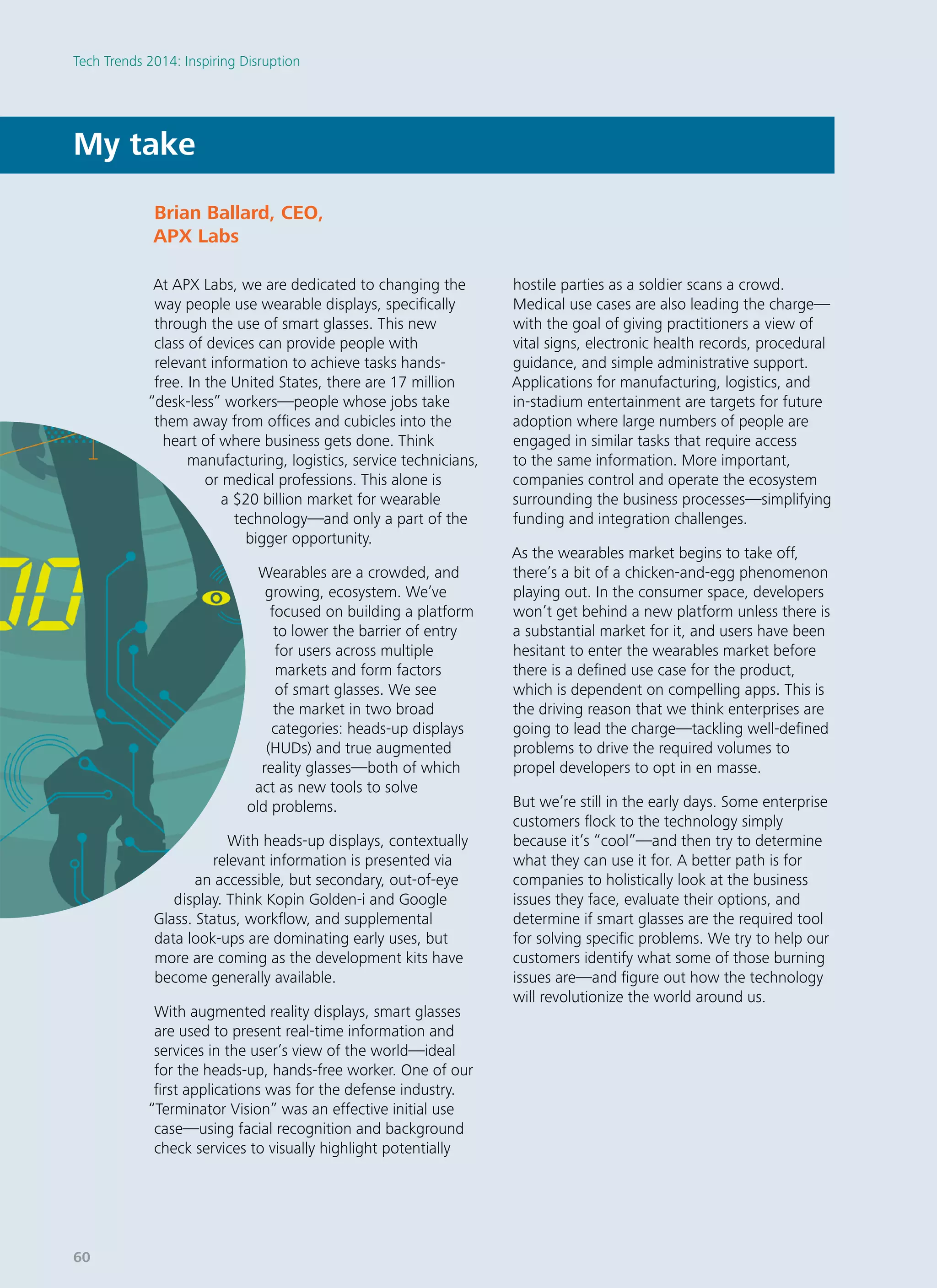 At APX Labs, we are dedicated to changing the
way people use wearable displays, specifically
through the use of smart glasses. This new
class of devices can provide people with
relevant information to achieve tasks hands-
free. In the United States, there are 17 million
“desk-less” workers—people whose jobs take
them away from offices and cubicles into the
heart of where business gets done. Think
manufacturing, logistics, service technicians,
or medical professions. This alone is
a $20 billion market for wearable
technology—and only a part of the
bigger opportunity.
Wearables are a crowded, and
growing, ecosystem. We’ve
focused on building a platform
to lower the barrier of entry
for users across multiple
markets and form factors
of smart glasses. We see
the market in two broad
categories: heads-up displays
(HUDs) and true augmented
reality glasses—both of which
act as new tools to solve
old problems.
With heads-up displays, contextually
relevant information is presented via
an accessible, but secondary, out-of-eye
display. Think Kopin Golden-i and Google
Glass. Status, workflow, and supplemental
data look-ups are dominating early uses, but
more are coming as the development kits have
become generally available.
With augmented reality displays, smart glasses
are used to present real-time information and
services in the user’s view of the world—ideal
for the heads-up, hands-free worker. One of our
first applications was for the defense industry.
“Terminator Vision” was an effective initial use
case—using facial recognition and background
check services to visually highlight potentially
hostile parties as a soldier scans a crowd.
Medical use cases are also leading the charge—
with the goal of giving practitioners a view of
vital signs, electronic health records, procedural
guidance, and simple administrative support.
Applications for manufacturing, logistics, and
in-stadium entertainment are targets for future
adoption where large numbers of people are
engaged in similar tasks that require access
to the same information. More important,
companies control and operate the ecosystem
surrounding the business processes—simplifying
funding and integration challenges.
As the wearables market begins to take off,
there’s a bit of a chicken-and-egg phenomenon
playing out. In the consumer space, developers
won’t get behind a new platform unless there is
a substantial market for it, and users have been
hesitant to enter the wearables market before
there is a defined use case for the product,
which is dependent on compelling apps. This is
the driving reason that we think enterprises are
going to lead the charge—tackling well-defined
problems to drive the required volumes to
propel developers to opt in en masse.
But we’re still in the early days. Some enterprise
customers flock to the technology simply
because it’s “cool”—and then try to determine
what they can use it for. A better path is for
companies to holistically look at the business
issues they face, evaluate their options, and
determine if smart glasses are the required tool
for solving specific problems. We try to help our
customers identify what some of those burning
issues are—and figure out how the technology
will revolutionize the world around us.
My take
Brian Ballard, CEO­,
APX Labs
Tech Trends 2014: Inspiring Disruption
60
 