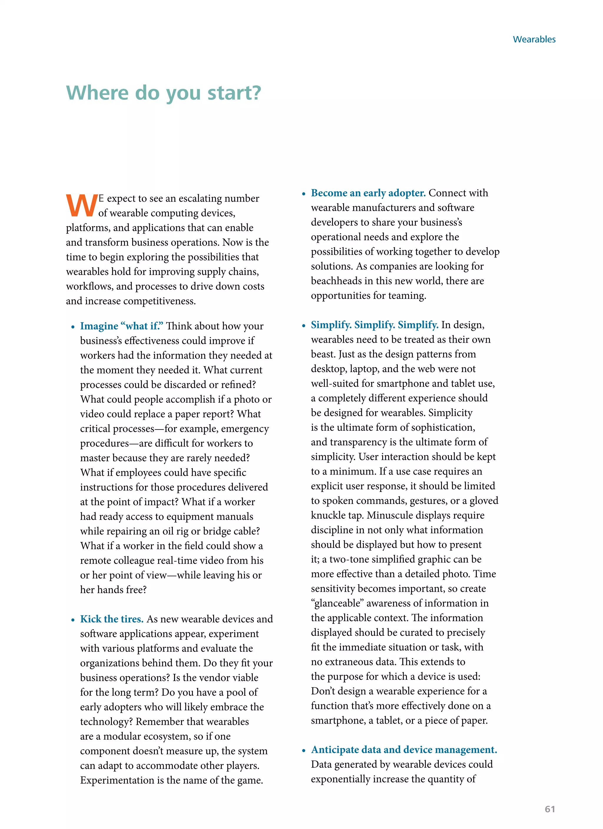 We expect to see an escalating number
of wearable computing devices,
platforms, and applications that can enable
and transform business operations. Now is the
time to begin exploring the possibilities that
wearables hold for improving supply chains,
workflows, and processes to drive down costs
and increase competitiveness.
•	 Imagine “what if.” Think about how your
business’s effectiveness could improve if
workers had the information they needed at
the moment they needed it. What current
processes could be discarded or refined?
What could people accomplish if a photo or
video could replace a paper report? What
critical processes—for example, emergency
procedures—are difficult for workers to
master because they are rarely needed?
What if employees could have specific
instructions for those procedures delivered
at the point of impact? What if a worker
had ready access to equipment manuals
while repairing an oil rig or bridge cable?
What if a worker in the field could show a
remote colleague real-time video from his
or her point of view—while leaving his or
her hands free?
•	 Kick the tires. As new wearable devices and
software applications appear, experiment
with various platforms and evaluate the
organizations behind them. Do they fit your
business operations? Is the vendor viable
for the long term? Do you have a pool of
early adopters who will likely embrace the
technology? Remember that wearables
are a modular ecosystem, so if one
component doesn’t measure up, the system
can adapt to accommodate other players.
Experimentation is the name of the game.
•	 Become an early adopter. Connect with
wearable manufacturers and software
developers to share your business’s
operational needs and explore the
possibilities of working together to develop
solutions. As companies are looking for
beachheads in this new world, there are
opportunities for teaming.
•	 Simplify. Simplify. Simplify. In design,
wearables need to be treated as their own
beast. Just as the design patterns from
desktop, laptop, and the web were not
well-suited for smartphone and tablet use,
a completely different experience should
be designed for wearables. Simplicity
is the ultimate form of sophistication,
and transparency is the ultimate form of
simplicity. User interaction should be kept
to a minimum. If a use case requires an
explicit user response, it should be limited
to spoken commands, gestures, or a gloved
knuckle tap. Minuscule displays require
discipline in not only what information
should be displayed but how to present
it; a two-tone simplified graphic can be
more effective than a detailed photo. Time
sensitivity becomes important, so create
“glanceable” awareness of information in
the applicable context. The information
displayed should be curated to precisely
fit the immediate situation or task, with
no extraneous data. This extends to
the purpose for which a device is used:
Don’t design a wearable experience for a
function that’s more effectively done on a
smartphone, a tablet, or a piece of paper.
•	 Anticipate data and device management.
Data generated by wearable devices could
exponentially increase the quantity of
Where do you start?
Wearables
61
 