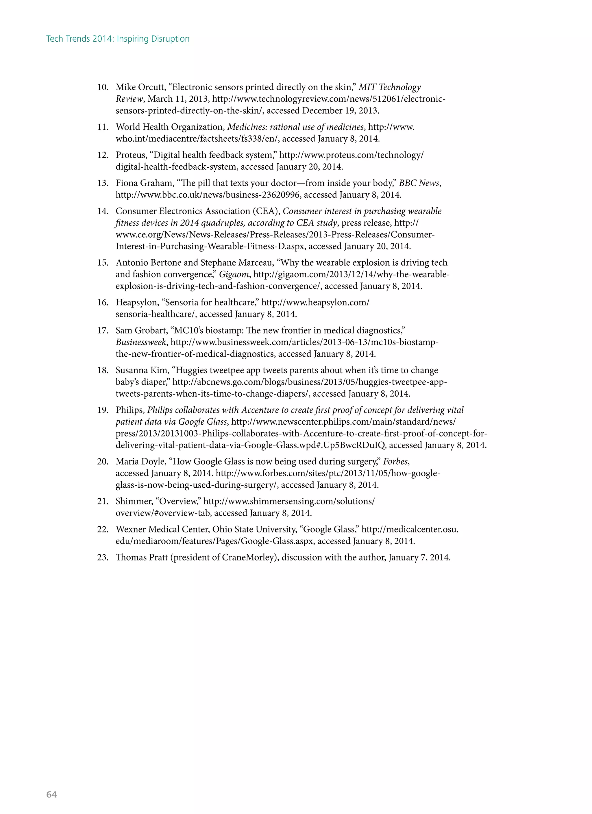 10.	 Mike Orcutt, “Electronic sensors printed directly on the skin,” MIT Technology
Review, March 11, 2013, http://www.technologyreview.com/news/512061/electronic-
sensors-printed-directly-on-the-skin/, accessed December 19, 2013.
11.	 World Health Organization, Medicines: rational use of medicines, http://www.
who.int/mediacentre/factsheets/fs338/en/, accessed January 8, 2014.
12.	 Proteus, “Digital health feedback system,” http://www.proteus.com/technology/
digital-health-feedback-system, accessed January 20, 2014.
13.	 Fiona Graham, “The pill that texts your doctor—from inside your body,” BBC News,
http://www.bbc.co.uk/news/business-23620996, accessed January 8, 2014.
14.	 Consumer Electronics Association (CEA), Consumer interest in purchasing wearable
fitness devices in 2014 quadruples, according to CEA study, press release, http://
www.ce.org/News/News-Releases/Press-Releases/2013-Press-Releases/Consumer-
Interest-in-Purchasing-Wearable-Fitness-D.aspx, accessed January 20, 2014.
15.	 Antonio Bertone and Stephane Marceau, “Why the wearable explosion is driving tech
and fashion convergence,” Gigaom, http://gigaom.com/2013/12/14/why-the-wearable-
explosion-is-driving-tech-and-fashion-convergence/, accessed January 8, 2014.
16.	 Heapsylon, “Sensoria for healthcare,” http://www.heapsylon.com/
sensoria-healthcare/, accessed January 8, 2014.
17.	 Sam Grobart, “MC10’s biostamp: The new frontier in medical diagnostics,”
Businessweek, http://www.businessweek.com/articles/2013-06-13/mc10s-biostamp-
the-new-frontier-of-medical-diagnostics, accessed January 8, 2014.
18.	 Susanna Kim, “Huggies tweetpee app tweets parents about when it’s time to change
baby’s diaper,” http://abcnews.go.com/blogs/business/2013/05/huggies-tweetpee-app-
tweets-parents-when-its-time-to-change-diapers/, accessed January 8, 2014.
19.	 Philips, Philips collaborates with Accenture to create first proof of concept for delivering vital
patient data via Google Glass, http://www.newscenter.philips.com/main/standard/news/
press/2013/20131003-Philips-collaborates-with-Accenture-to-create-first-proof-of-concept-for-
delivering-vital-patient-data-via-Google-Glass.wpd#.Up5BwcRDuIQ, accessed January 8, 2014.
20.	 Maria Doyle, “How Google Glass is now being used during surgery,” Forbes,
accessed January 8, 2014. http://www.forbes.com/sites/ptc/2013/11/05/how-google-
glass-is-now-being-used-during-surgery/, accessed January 8, 2014.
21.	 Shimmer, “Overview,” http://www.shimmersensing.com/solutions/
overview/#overview-tab, accessed January 8, 2014.
22.	 Wexner Medical Center, Ohio State University, “Google Glass,” http://medicalcenter.osu.
edu/mediaroom/features/Pages/Google-Glass.aspx, accessed January 8, 2014.
23.	 Thomas Pratt (president of CraneMorley), discussion with the author, January 7, 2014.
Tech Trends 2014: Inspiring Disruption
64
 