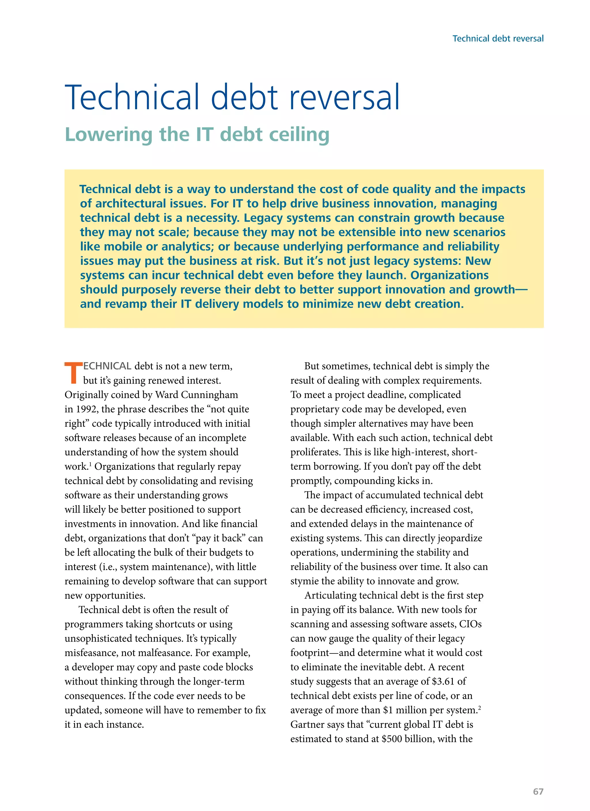 Technical debt is not a new term,
but it’s gaining renewed interest.
Originally coined by Ward Cunningham
in 1992, the phrase describes the “not quite
right” code typically introduced with initial
software releases because of an incomplete
understanding of how the system should
work.1
Organizations that regularly repay
technical debt by consolidating and revising
software as their understanding grows
will likely be better positioned to support
investments in innovation. And like financial
debt, organizations that don’t “pay it back” can
be left allocating the bulk of their budgets to
interest (i.e., system maintenance), with little
remaining to develop software that can support
new opportunities.
Technical debt is often the result of
programmers taking shortcuts or using
unsophisticated techniques. It’s typically
misfeasance, not malfeasance. For example,
a developer may copy and paste code blocks
without thinking through the longer-term
consequences. If the code ever needs to be
updated, someone will have to remember to fix
it in each instance.
But sometimes, technical debt is simply the
result of dealing with complex requirements.
To meet a project deadline, complicated
proprietary code may be developed, even
though simpler alternatives may have been
available. With each such action, technical debt
proliferates. This is like high-interest, short-
term borrowing. If you don’t pay off the debt
promptly, compounding kicks in.
The impact of accumulated technical debt
can be decreased efficiency, increased cost,
and extended delays in the maintenance of
existing systems. This can directly jeopardize
operations, undermining the stability and
reliability of the business over time. It also can
stymie the ability to innovate and grow.
Articulating technical debt is the first step
in paying off its balance. With new tools for
scanning and assessing software assets, CIOs
can now gauge the quality of their legacy
footprint—and determine what it would cost
to eliminate the inevitable debt. A recent
study suggests that an average of $3.61 of
technical debt exists per line of code, or an
average of more than $1 million per system.2
Gartner says that “current global IT debt is
estimated to stand at $500 billion, with the
Technical debt reversal
Lowering the IT debt ceiling
Technical debt is a way to understand the cost of code quality and the impacts
of architectural issues. For IT to help drive business innovation, managing
technical debt is a necessity. Legacy systems can constrain growth because
they may not scale; because they may not be extensible into new scenarios
like mobile or analytics; or because underlying performance and reliability
issues may put the business at risk. But it’s not just legacy systems: New
systems can incur technical debt even before they launch. Organizations
should purposely reverse their debt to better support innovation and growth—
and revamp their IT delivery models to minimize new debt creation.
Technical debt reversal
67
 