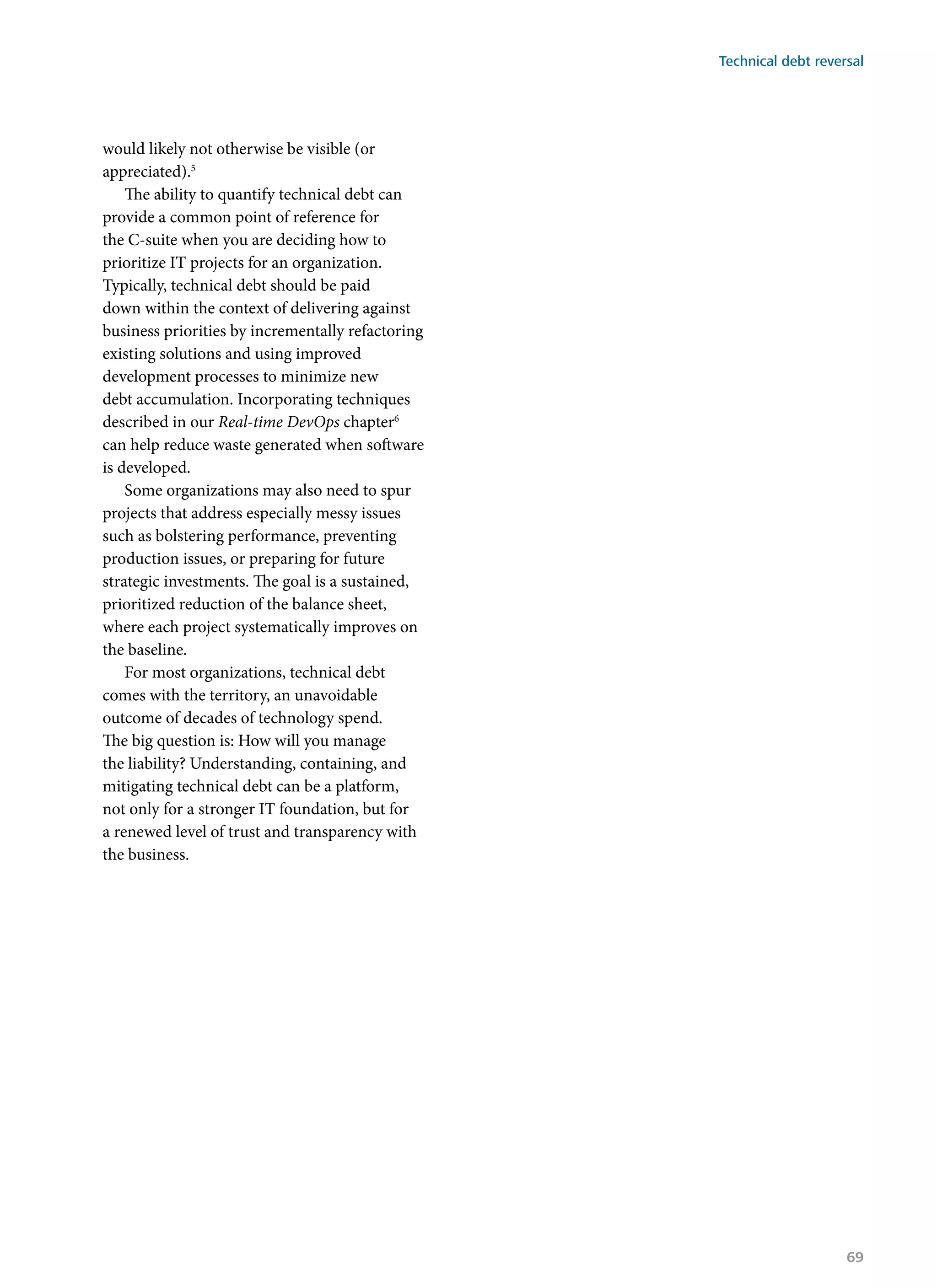 would likely not otherwise be visible (or
appreciated).5
The ability to quantify technical debt can
provide a common point of reference for
the C-suite when you are deciding how to
prioritize IT projects for an organization.
Typically, technical debt should be paid
down within the context of delivering against
business priorities by incrementally refactoring
existing solutions and using improved
development processes to minimize new
debt accumulation. Incorporating techniques
described in our Real-time DevOps chapter6
can help reduce waste generated when software
is developed.
Some organizations may also need to spur
projects that address especially messy issues
such as bolstering performance, preventing
production issues, or preparing for future
strategic investments. The goal is a sustained,
prioritized reduction of the balance sheet,
where each project systematically improves on
the baseline.
For most organizations, technical debt
comes with the territory, an unavoidable
outcome of decades of technology spend.
The big question is: How will you manage
the liability? Understanding, containing, and
mitigating technical debt can be a platform,
not only for a stronger IT foundation, but for
a renewed level of trust and transparency with
the business.
Technical debt reversal
69
 