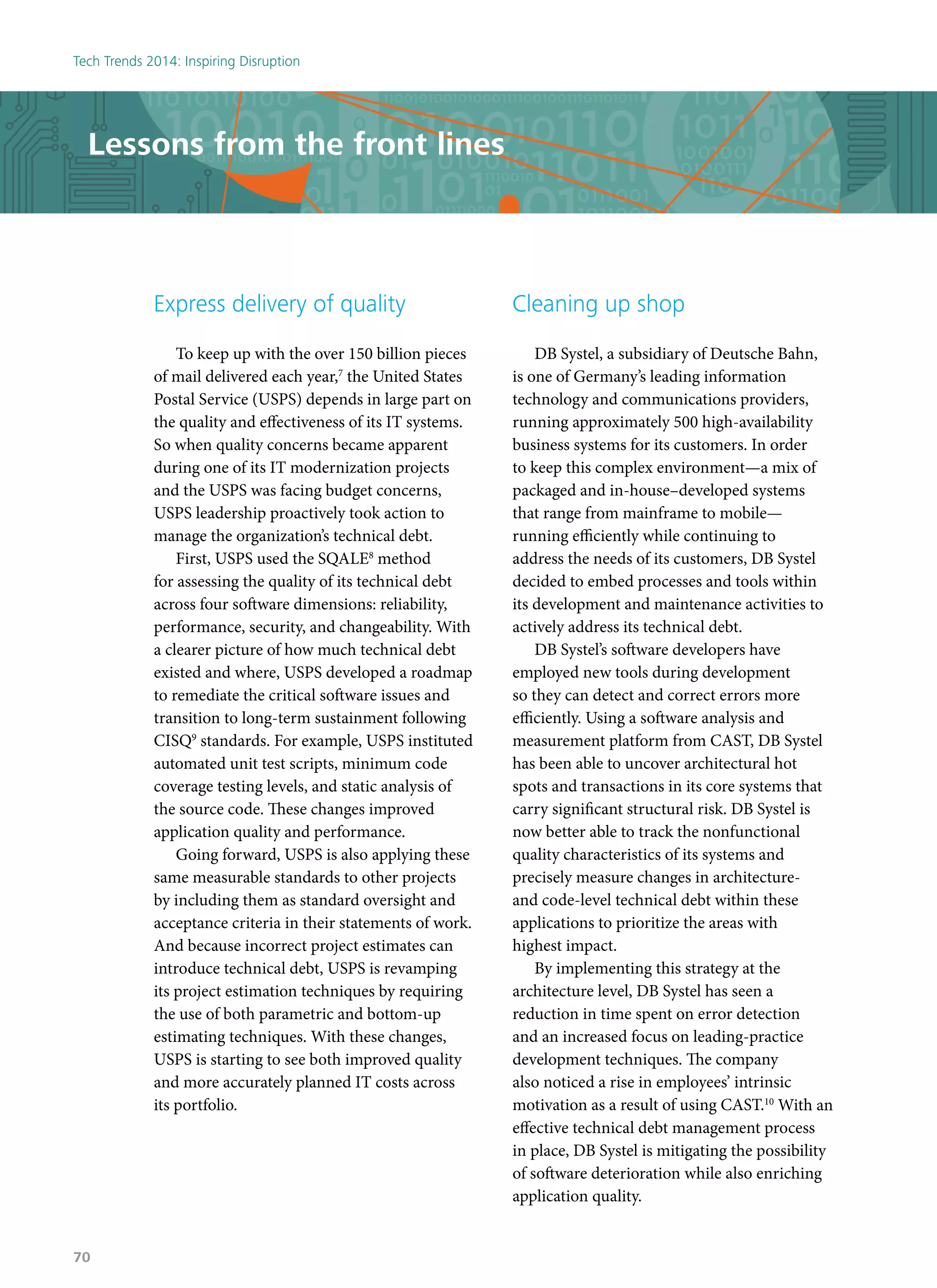Lessons from the front lines
Express delivery of quality
To keep up with the over 150 billion pieces
of mail delivered each year,7
the United States
Postal Service (USPS) depends in large part on
the quality and effectiveness of its IT systems.
So when quality concerns became apparent
during one of its IT modernization projects
and the USPS was facing budget concerns,
USPS leadership proactively took action to
manage the organization’s technical debt.
First, USPS used the SQALE8
method
for assessing the quality of its technical debt
across four software dimensions: reliability,
performance, security, and changeability. With
a clearer picture of how much technical debt
existed and where, USPS developed a roadmap
to remediate the critical software issues and
transition to long-term sustainment following
CISQ9
standards. For example, USPS instituted
automated unit test scripts, minimum code
coverage testing levels, and static analysis of
the source code. These changes improved
application quality and performance.
Going forward, USPS is also applying these
same measurable standards to other projects
by including them as standard oversight and
acceptance criteria in their statements of work.
And because incorrect project estimates can
introduce technical debt, USPS is revamping
its project estimation techniques by requiring
the use of both parametric and bottom-up
estimating techniques. With these changes,
USPS is starting to see both improved quality
and more accurately planned IT costs across
its portfolio.
Cleaning up shop
DB Systel, a subsidiary of Deutsche Bahn,
is one of Germany’s leading information
technology and communications providers,
running approximately 500 high-availability
business systems for its customers. In order
to keep this complex environment—a mix of
packaged and in-house–developed systems
that range from mainframe to mobile—
running efficiently while continuing to
address the needs of its customers, DB Systel
decided to embed processes and tools within
its development and maintenance activities to
actively address its technical debt.
DB Systel’s software developers have
employed new tools during development
so they can detect and correct errors more
efficiently. Using a software analysis and
measurement platform from CAST, DB Systel
has been able to uncover architectural hot
spots and transactions in its core systems that
carry significant structural risk. DB Systel is
now better able to track the nonfunctional
quality characteristics of its systems and
precisely measure changes in architecture-
and code-level technical debt within these
applications to prioritize the areas with
highest impact.
By implementing this strategy at the
architecture level, DB Systel has seen a
reduction in time spent on error detection
and an increased focus on leading-practice
development techniques. The company
also noticed a rise in employees’ intrinsic
motivation as a result of using CAST.10
With an
effective technical debt management process
in place, DB Systel is mitigating the possibility
of software deterioration while also enriching
application quality.
Tech Trends 2014: Inspiring Disruption
70
 
