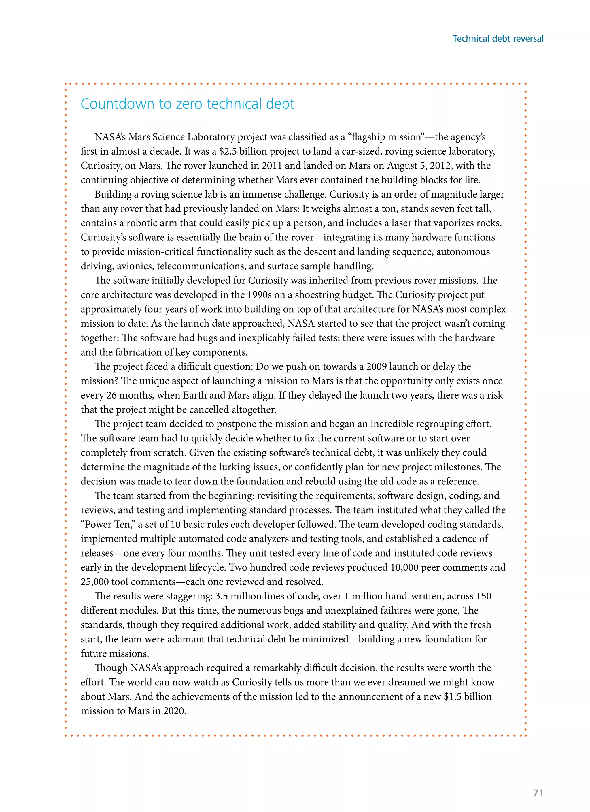 Countdown to zero technical debt
NASA’s Mars Science Laboratory project was classified as a “flagship mission”—the agency’s
first in almost a decade. It was a $2.5 billion project to land a car-sized, roving science laboratory,
Curiosity, on Mars. The rover launched in 2011 and landed on Mars on August 5, 2012, with the
continuing objective of determining whether Mars ever contained the building blocks for life.
Building a roving science lab is an immense challenge. Curiosity is an order of magnitude larger
than any rover that had previously landed on Mars: It weighs almost a ton, stands seven feet tall,
contains a robotic arm that could easily pick up a person, and includes a laser that vaporizes rocks.
Curiosity’s software is essentially the brain of the rover—integrating its many hardware functions
to provide mission-critical functionality such as the descent and landing sequence, autonomous
driving, avionics, telecommunications, and surface sample handling.
The software initially developed for Curiosity was inherited from previous rover missions. The
core architecture was developed in the 1990s on a shoestring budget. The Curiosity project put
approximately four years of work into building on top of that architecture for NASA’s most complex
mission to date. As the launch date approached, NASA started to see that the project wasn’t coming
together: The software had bugs and inexplicably failed tests; there were issues with the hardware
and the fabrication of key components.
The project faced a difficult question: Do we push on towards a 2009 launch or delay the
mission? The unique aspect of launching a mission to Mars is that the opportunity only exists once
every 26 months, when Earth and Mars align. If they delayed the launch two years, there was a risk
that the project might be cancelled altogether.
The project team decided to postpone the mission and began an incredible regrouping effort.
The software team had to quickly decide whether to fix the current software or to start over
completely from scratch. Given the existing software’s technical debt, it was unlikely they could
determine the magnitude of the lurking issues, or confidently plan for new project milestones. The
decision was made to tear down the foundation and rebuild using the old code as a reference.
The team started from the beginning: revisiting the requirements, software design, coding, and
reviews, and testing and implementing standard processes. The team instituted what they called the
“Power Ten,” a set of 10 basic rules each developer followed. The team developed coding standards,
implemented multiple automated code analyzers and testing tools, and established a cadence of
releases—one every four months. They unit tested every line of code and instituted code reviews
early in the development lifecycle. Two hundred code reviews produced 10,000 peer comments and
25,000 tool comments—each one reviewed and resolved.
The results were staggering: 3.5 million lines of code, over 1 million hand-written, across 150
different modules. But this time, the numerous bugs and unexplained failures were gone. The
standards, though they required additional work, added stability and quality. And with the fresh
start, the team were adamant that technical debt be minimized—building a new foundation for
future missions.
Though NASA’s approach required a remarkably difficult decision, the results were worth the
effort. The world can now watch as Curiosity tells us more than we ever dreamed we might know
about Mars. And the achievements of the mission led to the announcement of a new $1.5 billion
mission to Mars in 2020.
Technical debt reversal
71
 