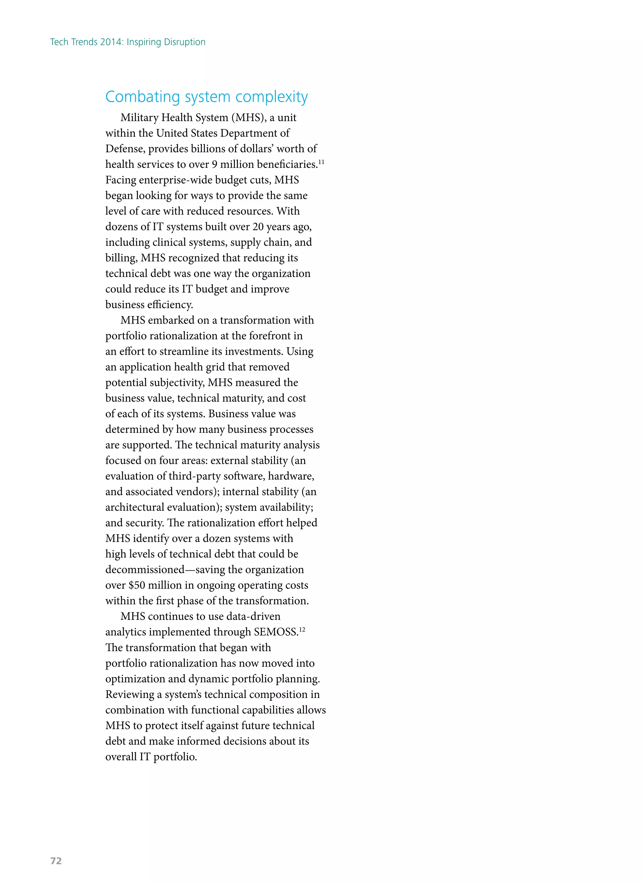 Combating system complexity
Military Health System (MHS), a unit
within the United States Department of
Defense, provides billions of dollars’ worth of
health services to over 9 million beneficiaries.11
Facing enterprise-wide budget cuts, MHS
began looking for ways to provide the same
level of care with reduced resources. With
dozens of IT systems built over 20 years ago,
including clinical systems, supply chain, and
billing, MHS recognized that reducing its
technical debt was one way the organization
could reduce its IT budget and improve
business efficiency.
MHS embarked on a transformation with
portfolio rationalization at the forefront in
an effort to streamline its investments. Using
an application health grid that removed
potential subjectivity, MHS measured the
business value, technical maturity, and cost
of each of its systems. Business value was
determined by how many business processes
are supported. The technical maturity analysis
focused on four areas: external stability (an
evaluation of third-party software, hardware,
and associated vendors); internal stability (an
architectural evaluation); system availability;
and security. The rationalization effort helped
MHS identify over a dozen systems with
high levels of technical debt that could be
decommissioned—saving the organization
over $50 million in ongoing operating costs
within the first phase of the transformation.
MHS continues to use data-driven
analytics implemented through SEMOSS.12
The transformation that began with
portfolio rationalization has now moved into
optimization and dynamic portfolio planning.
Reviewing a system’s technical composition in
combination with functional capabilities allows
MHS to protect itself against future technical
debt and make informed decisions about its
overall IT portfolio.
Tech Trends 2014: Inspiring Disruption
72
 