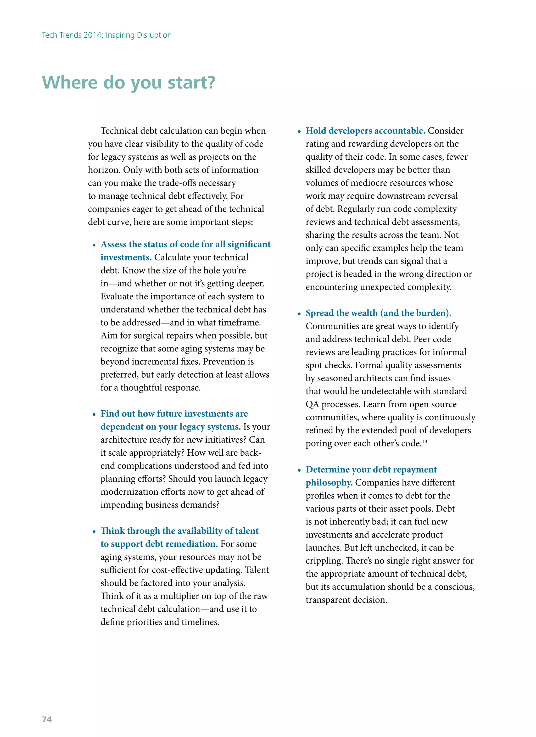 Technical debt calculation can begin when
you have clear visibility to the quality of code
for legacy systems as well as projects on the
horizon. Only with both sets of information
can you make the trade-offs necessary
to manage technical debt effectively. For
companies eager to get ahead of the technical
debt curve, here are some important steps:
•	 Assess the status of code for all significant
investments. Calculate your technical
debt. Know the size of the hole you’re
in—and whether or not it’s getting deeper.
Evaluate the importance of each system to
understand whether the technical debt has
to be addressed—and in what timeframe.
Aim for surgical repairs when possible, but
recognize that some aging systems may be
beyond incremental fixes. Prevention is
preferred, but early detection at least allows
for a thoughtful response.
•	 Find out how future investments are
dependent on your legacy systems. Is your
architecture ready for new initiatives? Can
it scale appropriately? How well are back-
end complications understood and fed into
planning efforts? Should you launch legacy
modernization efforts now to get ahead of
impending business demands?
•	 Think through the availability of talent
to support debt remediation. For some
aging systems, your resources may not be
sufficient for cost-effective updating. Talent
should be factored into your analysis.
Think of it as a multiplier on top of the raw
technical debt calculation—and use it to
define priorities and timelines.
•	 Hold developers accountable. Consider
rating and rewarding developers on the
quality of their code. In some cases, fewer
skilled developers may be better than
volumes of mediocre resources whose
work may require downstream reversal
of debt. Regularly run code complexity
reviews and technical debt assessments,
sharing the results across the team. Not
only can specific examples help the team
improve, but trends can signal that a
project is headed in the wrong direction or
encountering unexpected complexity.
•	 Spread the wealth (and the burden).
Communities are great ways to identify
and address technical debt. Peer code
reviews are leading practices for informal
spot checks. Formal quality assessments
by seasoned architects can find issues
that would be undetectable with standard
QA processes. Learn from open source
communities, where quality is continuously
refined by the extended pool of developers
poring over each other’s code.13
•	 Determine your debt repayment
philosophy. Companies have different
profiles when it comes to debt for the
various parts of their asset pools. Debt
is not inherently bad; it can fuel new
investments and accelerate product
launches. But left unchecked, it can be
crippling. There’s no single right answer for
the appropriate amount of technical debt,
but its accumulation should be a conscious,
transparent decision.
Where do you start?
Tech Trends 2014: Inspiring Disruption
74
 